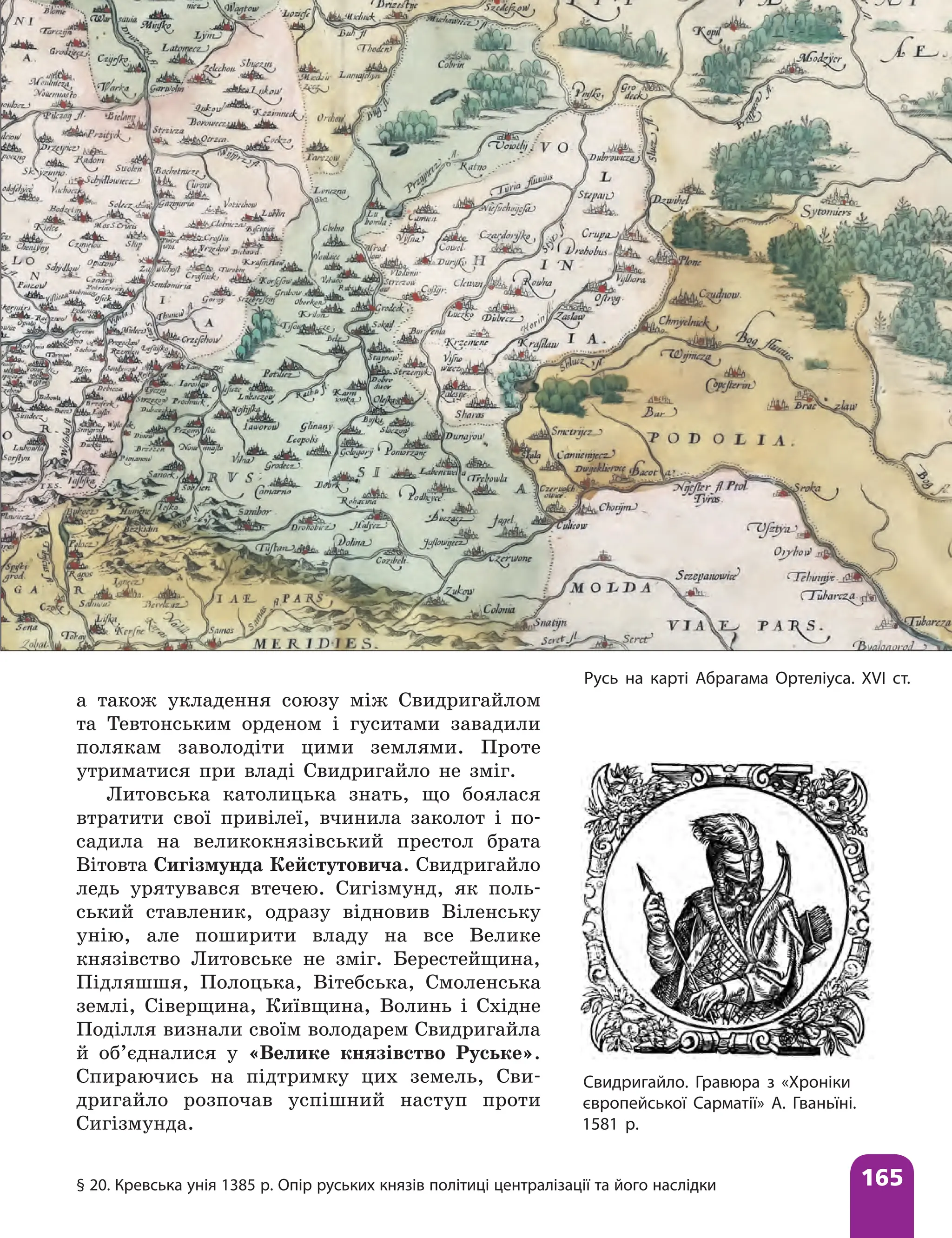 § 20. Кревська унія 1385 р. Опір руських князів політиці централізації та його наслідки 165
а також укладення союзу між Свидригайлом
та Тевтонським орденом і гуситами завадили
полякам заволодіти цими землями. Проте
утриматися при владі Свидригайло не зміг.
Литовська католицька знать, що боялася
втратити свої привілеї, вчинила заколот і по-
садила на великокнязівський престол брата
Вітовта Сигізмунда Кейстутовича. Свидригайло
ледь урятувався втечею. Сигізмунд, як поль-
ський ставленик, одразу відновив Віленську
унію, але поширити владу на все Велике
князівство Литовське не зміг. Берестейщина,
Підляшшя, Полоцька, Вітебська, Смоленська
землі, Сіверщина, Київщина, Волинь і Східне
Поділля визнали своїм володарем Свидригайла
й об’єдналися у «Велике князівство Руське».
Спираючись на підтримку цих земель, Сви-
дригайло розпочав успішний наступ проти
Сигізмунда.
Русь на карті Абрагама Ортеліуса. ХVІ ст.
Свидригайло. Гравюра з «Хроніки
європейської Сарматії» А. Гваньїні.
1581 р.
 