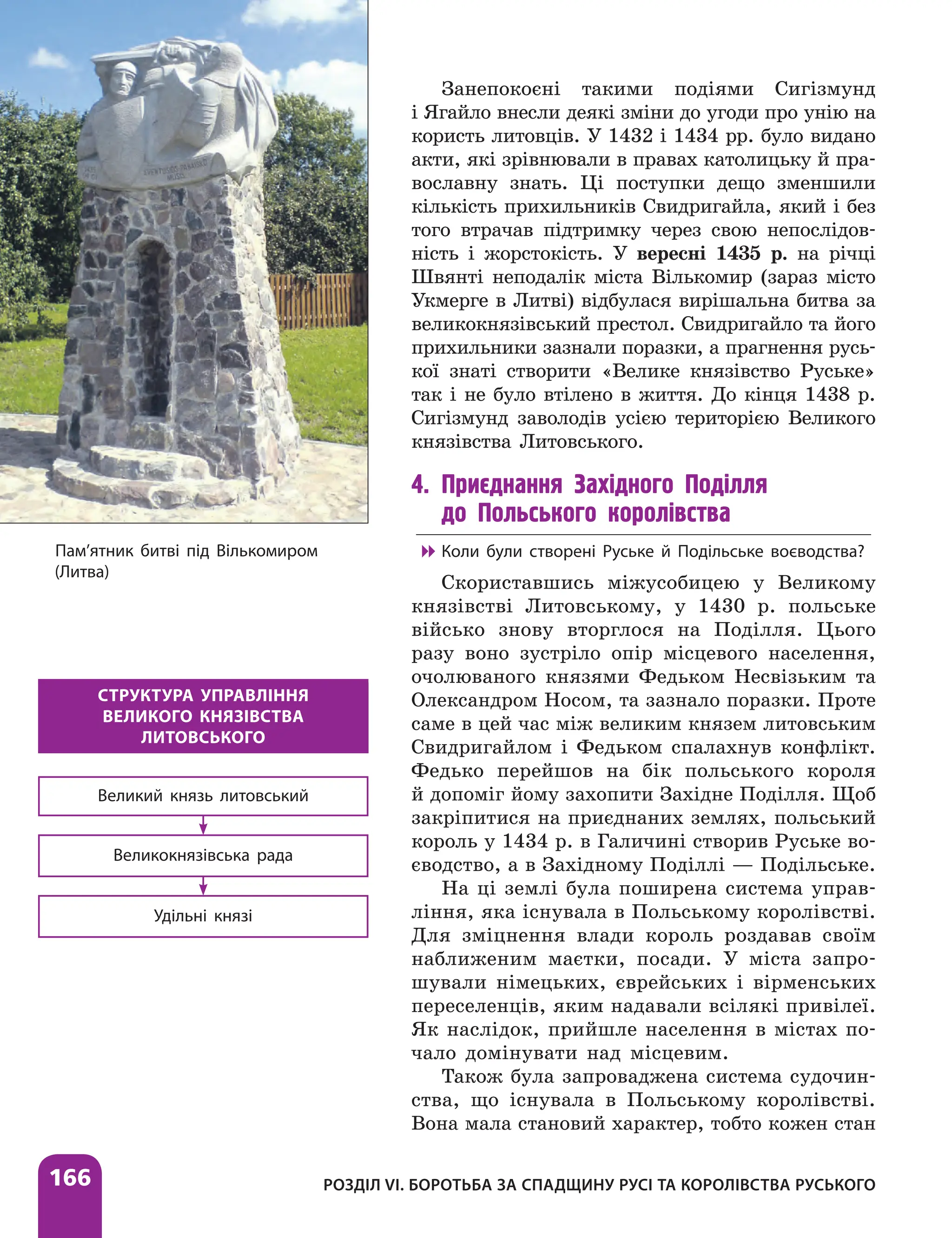 166 РОЗДІЛ VІ. БОРОТЬБА ЗА СПАДЩИНУ РУСІ ТА КОРОЛІВСТВА РУСЬКОГО
Занепокоєні такими подіями Сигізмунд
і Ягайло внесли деякі зміни до угоди про унію на
користь литовців. У 1432 і 1434 рр. було видано
акти, які зрівнювали в правах католицьку й пра-
вославну знать. Ці поступки дещо зменшили
кількість прихильників Свидригайла, який і без
того втрачав підтримку через свою непослідов-
ність і жорстокість. У вересні 1435 р. на річці
Швянті неподалік міста Вількомир (зараз місто
Укмерге в Литві) відбулася вирішальна битва за
великокнязівський престол. Свидригайло та його
прихильники зазнали поразки, а прагнення русь-
кої знаті створити «Велике князівство Руське»
так і не було втілено в життя. До кінця 1438 р.
Сигізмунд заволодів усією територією Великого
князівства Литовського.
4. Приєднання Західного Поділля
до Польського королівства

 Коли були створені Руське й Подільське воєводства?
Скориставшись міжусобицею у Великому
князівстві Литовському, у 1430 р. польське
військо знову вторглося на Поділля. Цього
разу воно зустріло опір місцевого населення,
очолюваного князями Федьком Несвізьким та
Олександром Носом, та зазнало поразки. Проте
саме в цей час між великим князем литовським
Свидригайлом і Федьком спалахнув конфлікт.
Федько пере­
йшов на бік польського короля
й допоміг йому захопити Західне Поділля. Щоб
закріпитися на приєднаних землях, польський
король у 1434 р. в Галичині створив Руське во-
єводство, а в Західному Поділлі — Подільське.
На ці землі була поширена система управ-
ління, яка існувала в Польському королівстві.
Для зміцнення влади король роздавав своїм
наближеним маєтки, посади. У міста запро-
шували німецьких, єврейських і вірменських
переселенців, яким надавали всілякі привілеї.
Як наслідок, прийшле населення в містах по-
чало домінувати над місцевим.
Також була запроваджена система судочин-
ства, що існувала в Польському королівстві.
Вона мала становий характер, тобто кожен стан
СТРУКТУРА УПРАВЛІННЯ
ВЕЛИКОГО КНЯЗІВСТВА
ЛИТОВСЬКОГО
Великий князь литовський
Великокнязівська рада
Удільні князі
Пам’ятник битві під Вількомиром
(Литва)
 