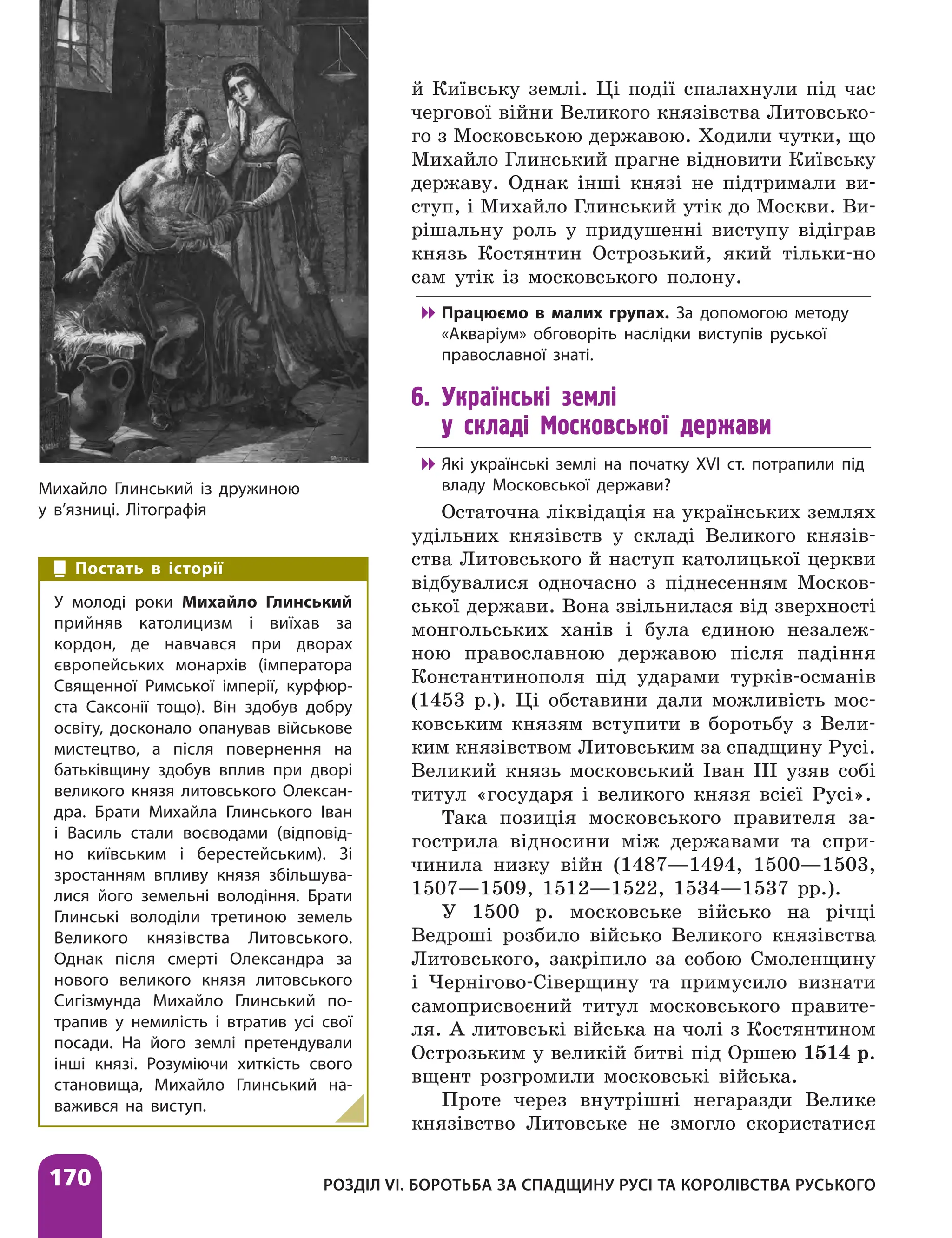 170 РОЗДІЛ VІ. БОРОТЬБА ЗА СПАДЩИНУ РУСІ ТА КОРОЛІВСТВА РУСЬКОГО
й Київську землі. Ці події спалахнули під час
чергової війни Великого князівства Литовсько-
го з Московською державою. Ходили чутки, що
Михайло Глинський прагне відновити Київську
державу. Однак інші князі не підтримали ви-
ступ, і Михайло Глинський утік до Москви. Ви-
рішальну роль у придушенні виступу відіграв
князь Костянтин Острозький, який тільки-но
сам утік із московського полону.

 Працюємо в малих групах. За допомогою методу
«Акваріум» обговоріть наслідки виступів руської
православної знаті.
6. Українські землі
у складі Московської держави

 Які українські землі на початку ХVІ ст. потрапили під
владу Московської держави?
Остаточна ліквідація на українських землях
удільних князівств у складі Великого князів-
ства Литовського й наступ католицької церкви
відбувалися одночасно з піднесенням Москов-
ської держави. Вона звільнилася від зверхності
монгольських ханів і була єдиною незалеж-
ною православною державою після падіння
Константинополя під ударами турків-османів
(1453 р.). Ці обставини дали можливість мос-
ковським князям вступити в боротьбу з Вели-
ким князівством Литовським за спадщину Русі.
Великий князь московський Іван III узяв собі
титул «государя і великого князя всієї Русі».
Така позиція московського правителя за-
гострила відносини між державами та спри-
чинила низку війн (1487—1494, 1500—1503,
1507—1509, 1512—1522, 1534—1537 рр.).
У 1500 р. московське військо на річці
Ведроші розбило військо Великого князівства
Литовського, закріпило за собою Смоленщину
і Чернігово-Сіверщину та примусило визнати
самоприсвоєний титул московського правите-
ля. А литовські війська на чолі з Костянтином
Острозьким у великій битві під Оршею 1514 р.
вщент розгромили московські війська.
Проте через внутрішні негаразди Велике
князівство Литовське не змогло скористатися
Михайло Глинський із дружиною
у в’язниці. Літографія
Постать в історії
У молоді роки Михайло Глинський
прийняв католицизм і виїхав за
кордон, де навчався при дворах
європейських монархів (імператора
Священної Римської імперії, курфюр-
ста Саксонії тощо). Він здобув добру
освіту, ­
досконало опанував військове
мистецтво, а після повернення на
батьківщину здобув вплив при дворі
великого князя литовського Олексан-
дра. Брати Михайла Глинського Іван
і Василь стали воєводами (відповід-
но київським і берестейським). Зі
зростанням впливу князя збільшува-
лися його земельні володіння. Брати
Глинські володіли третиною земель
Великого князівства Литовського.
Однак після смерті Олександра за
нового великого князя литовського
Сигізмунда Михайло Глинський по-
трапив у немилість і втратив усі свої
посади. На його землі претендували
інші князі. Розуміючи хиткість свого
становища, Михайло Глинський на-
важився на виступ.
 