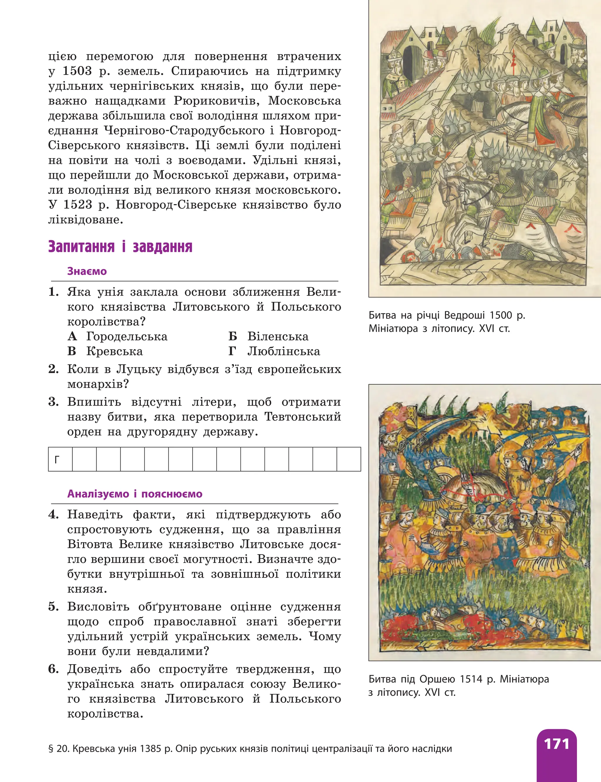 § 20. Кревська унія 1385 р. Опір руських князів політиці централізації та його наслідки 171
цією перемогою для повернення втрачених
у 1503 р. земель. Спираючись на підтримку
удільних чернігівських князів, що були пере-
важно нащадками Рюри­
ковичів, Московська
держава збільшила свої володіння шляхом при-
єднання Чернігово-Стародубського і Новгород-
Сіверського князівств. Ці землі були поділені
на повіти на чолі з воєводами. Удільні князі,
що перейшли до Московської держави, отрима-
ли володіння від великого князя московського.
У 1523 р. Новгород-Сіверське князівство було
ліквідоване.
Запитання і завдання
Знаємо
1. Яка унія заклала основи зближення Вели-
кого князівства Литовського й Польського
королівства?
А Городельська Б Віленська
В Кревська Г Люблінська
2. Коли в Луцьку відбувся з’їзд європейських
монархів?
3. Впишіть відсутні літери, щоб отримати
назву битви, яка перетворила Тевтонський
орден на другорядну державу.
Г
Аналізуємо і пояснюємо
4. Наведіть факти, які підтверджують або
спростовують судження, що за правління
Вітовта Велике князівство Литовське дося-
гло вершини своєї могутності. Визначте здо-
бутки внутрішньої та зовнішньої політики
князя.
5. Висловіть обґрунтоване оцінне судження
щодо спроб православної знаті зберегти
удільний устрій українських земель. Чому
вони були невдалими?
6. Доведіть або спростуйте твердження, що
українська знать опиралася союзу Велико-
го князівства Литовського й Польського
королівства.
Битва на річці Ведроші 1500 р.
Мініатюра з літопису. XVI ст.
Битва під Оршею 1514 р. Мініатюра
з літопису. XVI ст.
 