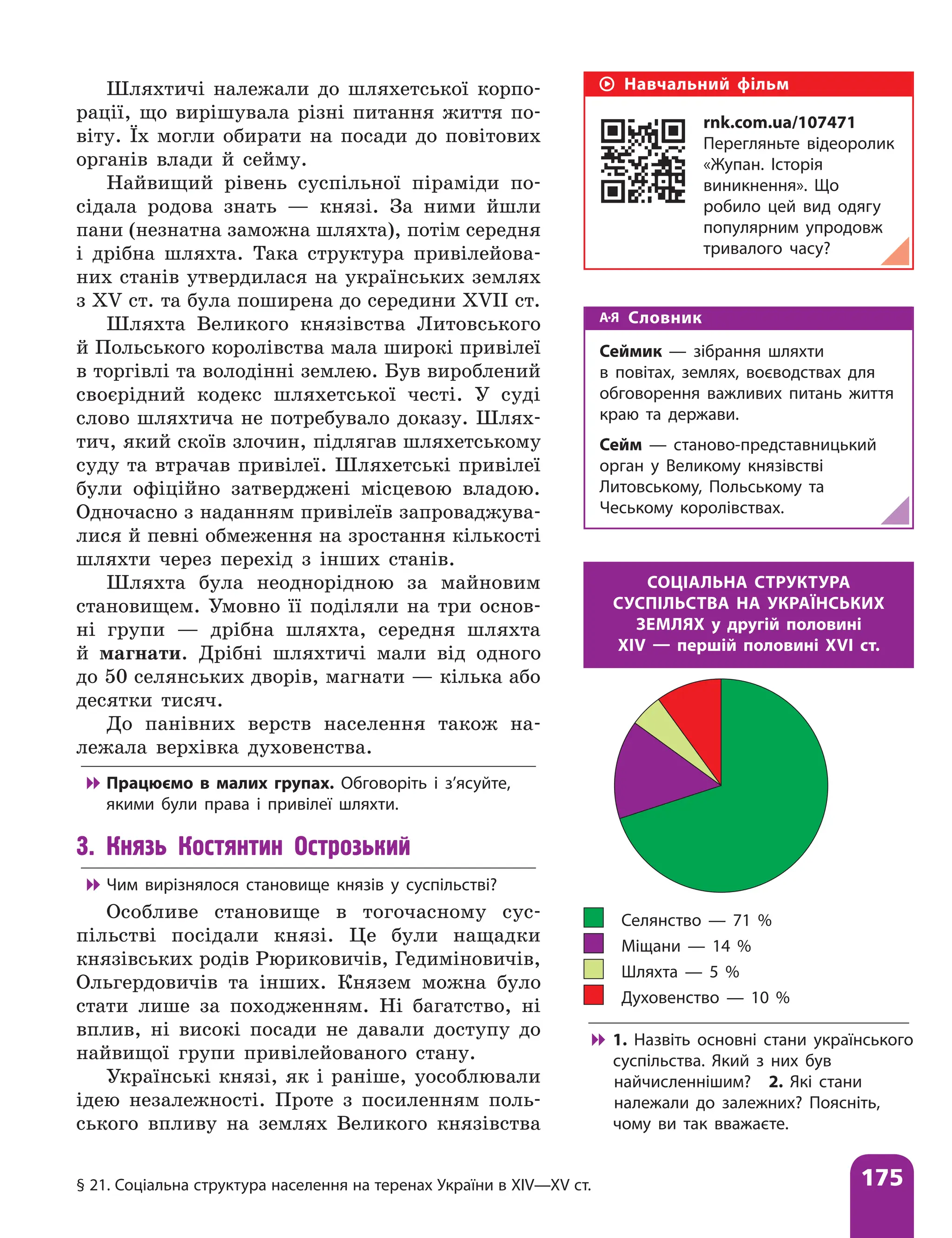 § 21. Соціальна структура населення на теренах України в XІV—XV ст. 175
Шляхтичі належали до шляхетської корпо-
рації, що вирішувала різні питання життя по-
віту. Їх могли обирати на посади до повітових
органів влади й сейму.
Найвищий рівень суспільної піраміди по-
сідала родова знать — князі. За ними йшли
пани (незнатна заможна шляхта), потім середня
і дрібна шляхта. Така структура привілейова-
них станів утвердилася на українських землях
з XV ст. та була поширена до середини XVII ст.
Шляхта Великого князівства Литовського
й Польського королівства мала широкі привілеї
в торгівлі та володінні землею. Був вироблений
своєрідний кодекс шляхетської честі. У суді
слово шляхтича не потребувало доказу. Шлях-
тич, який скоїв злочин, підлягав шляхетському
суду та втрачав привілеї. Шляхетські ­
привілеї
були офіційно затверджені місцевою владою.
Одночасно з наданням привілеїв запроваджува-
лися й певні обмеження на зростання кількості
шляхти через перехід з інших станів.
Шляхта була неоднорідною за майновим
становищем. Умовно її поділяли на три основ­
ні групи — дрібна шляхта, середня шляхта
й магнати. Дрібні шляхтичі мали від одного
до 50 селянських дворів, магнати — кілька або
десятки тисяч.
До панівних верств населення також на-
лежала верхівка духовенства.

 Працюємо в малих групах. Обговоріть і з’ясуйте,
якими були права і привілеї шляхти.
3. Князь Костянтин Острозький

 Чим вирізнялося становище князів у суспільстві?
Особливе становище в тогочасному сус-
пільстві посідали князі. Це були нащадки
князівських родів Рюриковичів, Гедиміновичів,
Ольгердовичів та інших. Князем можна було
стати лише за походженням. Ні багатство, ні
вплив, ні високі посади не давали доступу до
найвищої групи привілейованого стану.
Українські князі, як і раніше, уособ­
лювали
ідею незалежності. Проте з посиленням поль-
ського впливу на землях Великого князівства
Селянство — 71 %
Міщани — 14 %
Шляхта — 5 %
Духовенство — 10 %
СОЦІАЛЬНА СТРУКТУРА
СУСПІЛЬСТВА НА УКРАЇНСЬКИХ
ЗЕМЛЯХ у другій половині
XIV — першій половині XVI ст.

 1. Назвіть основні стани українського
суспільства. Який з них був
найчисленнішим? 2. Які стани
належали до залежних? Поясніть,
чому ви так вважаєте.
Словник
Сеймик — зібрання шляхти
в повітах, землях, воєводствах для
обговорення важливих питань життя
краю та держави.
Сейм — станово-представницький
орган у Великому князівстві
Литовському, Польському та
Чеському королівствах.
Навчальний фільм
rnk.com.ua/107471
Перегляньте відеоролик
«Жупан. Історія
виникнення». Що
робило цей вид одягу
популярним упродовж
тривалого часу?
 
