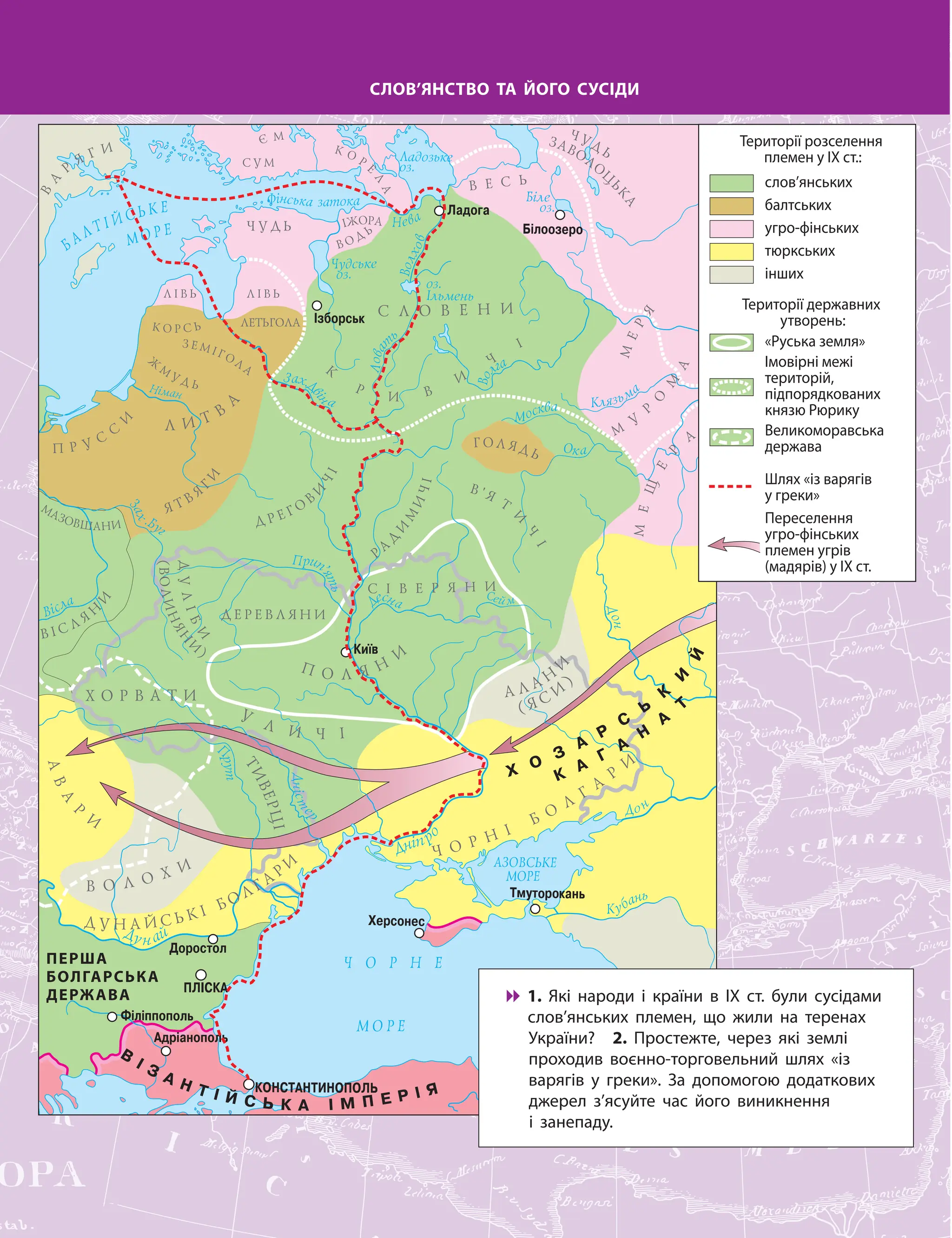 ПЕРША
БОЛГАРСЬКА
ДЕРЖАВА
СЛОВ’ЯНСТВО ТА ЙОГО СУСІДИ

 1. Які народи і країни в ІХ ст. були сусідами
слов’янських племен, що жили на теренах
України? 2. Простежте, через які землі
проходив воєнно-торговельний шлях «із
варягів у греки». За допомогою додаткових
джерел з’ясуйте час його виникнення
і занепаду.
Території розселення
племен у ІХ ст.:
Території державних
утворень:
«Руська земля»
Шлях «із варягів
у греки»
Імовірні межі
територій,
підпорядкованих
князю Рюрику
Великоморавська
держава
Переселення
угро-фінських
племен угрів
(мадярів) у ІХ ст.
слов’янських
балтських
угро-фінських
тюркських
інших
 