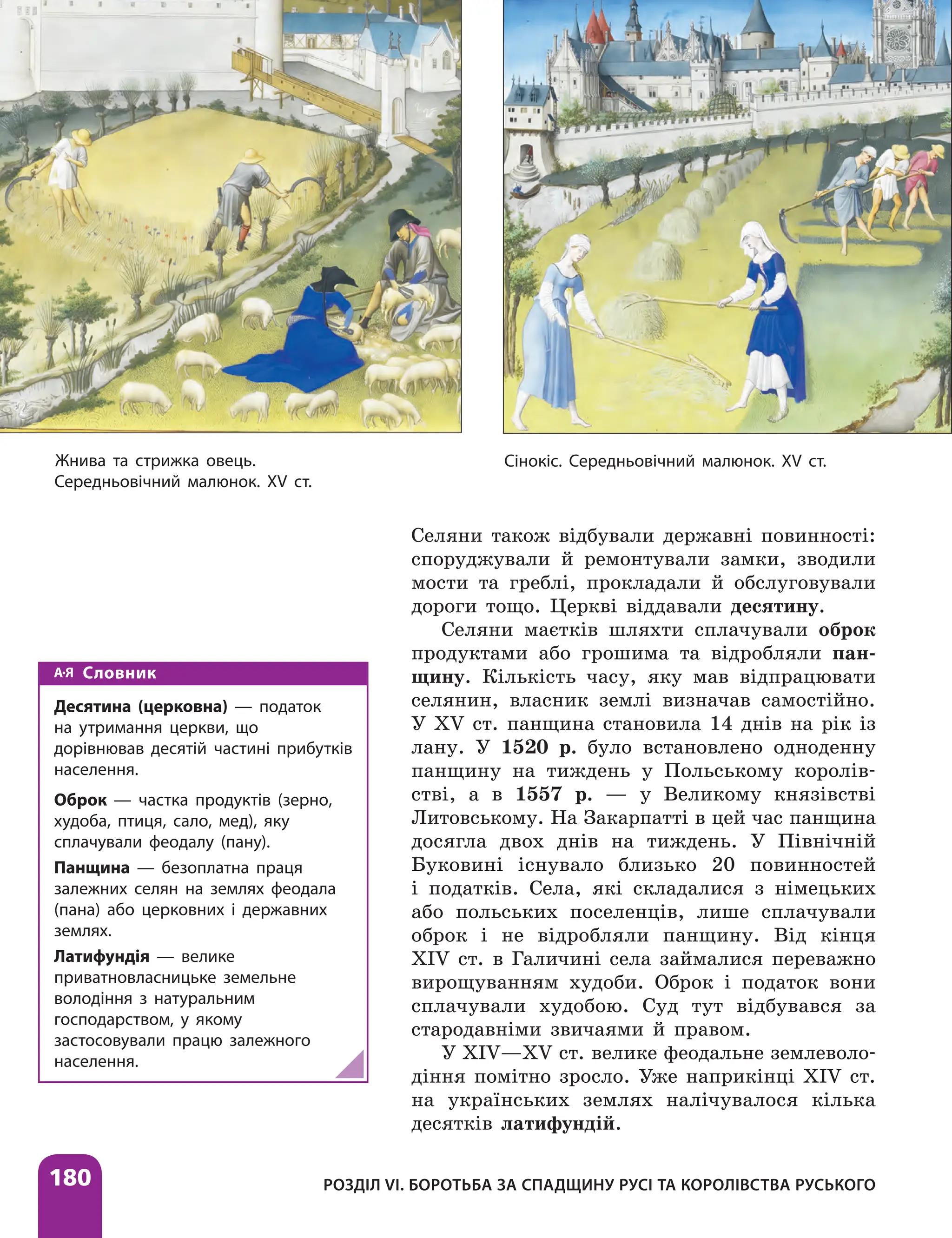 180 РОЗДІЛ VІ. БОРОТЬБА ЗА СПАДЩИНУ РУСІ ТА КОРОЛІВСТВА РУСЬКОГО
Селяни також відбували державні повинності:
споруджували й ремонтували замки, зводили
мости та греблі, прокладали й обслуговували
дороги тощо. Церкві віддавали десятину.
Селяни маєтків шляхти сплачували оброк
продуктами або грошима та відробляли пан-
щину. Кількість часу, яку мав відпрацювати
селянин, власник землі визначав самостійно.
У XV ст. панщина становила 14 днів на рік із
лану. У 1520 р. було встановлено одноденну
панщину на тиждень у Польському королів-
стві, а в 1557 р. — у Великому князівстві
Литовському. На Закарпатті в цей час панщина
досягла двох днів на тиждень. У Північній
Буковині існувало близько 20 повинностей
і податків. Села, які складалися з німецьких
або польських поселенців, лише сплачували
оброк і не відробляли панщину. Від кінця
XIV ст. в Галичині села займалися переважно
вирощуванням худоби. Оброк і податок вони
сплачували худобою. Суд тут відбувався за
стародавніми звичаями й правом.
У XIV—XV ст. велике феодальне землеволо-
діння помітно зросло. Уже наприкінці XIV ст.
на українських землях налічувалося кілька
десятків латифундій.
Словник
Десятина (церковна) — податок
на утримання церкви, що
дорівнював десятій частині прибутків
населення.
Оброк — частка продуктів (зерно,
худоба, птиця, сало, мед), яку
сплачували феодалу (пану).
Панщина — безоплатна праця
залежних селян на землях феодала
(пана) або церковних і державних
землях.
Латифундія — велике
приватновласницьке земельне
володіння з натуральним
господарством, у якому
застосовували працю залежного
населення.
Сінокіс. Середньовічний малюнок. XV ст.
Жнива та стрижка овець.
Середньовічний малюнок. XV ст.
 