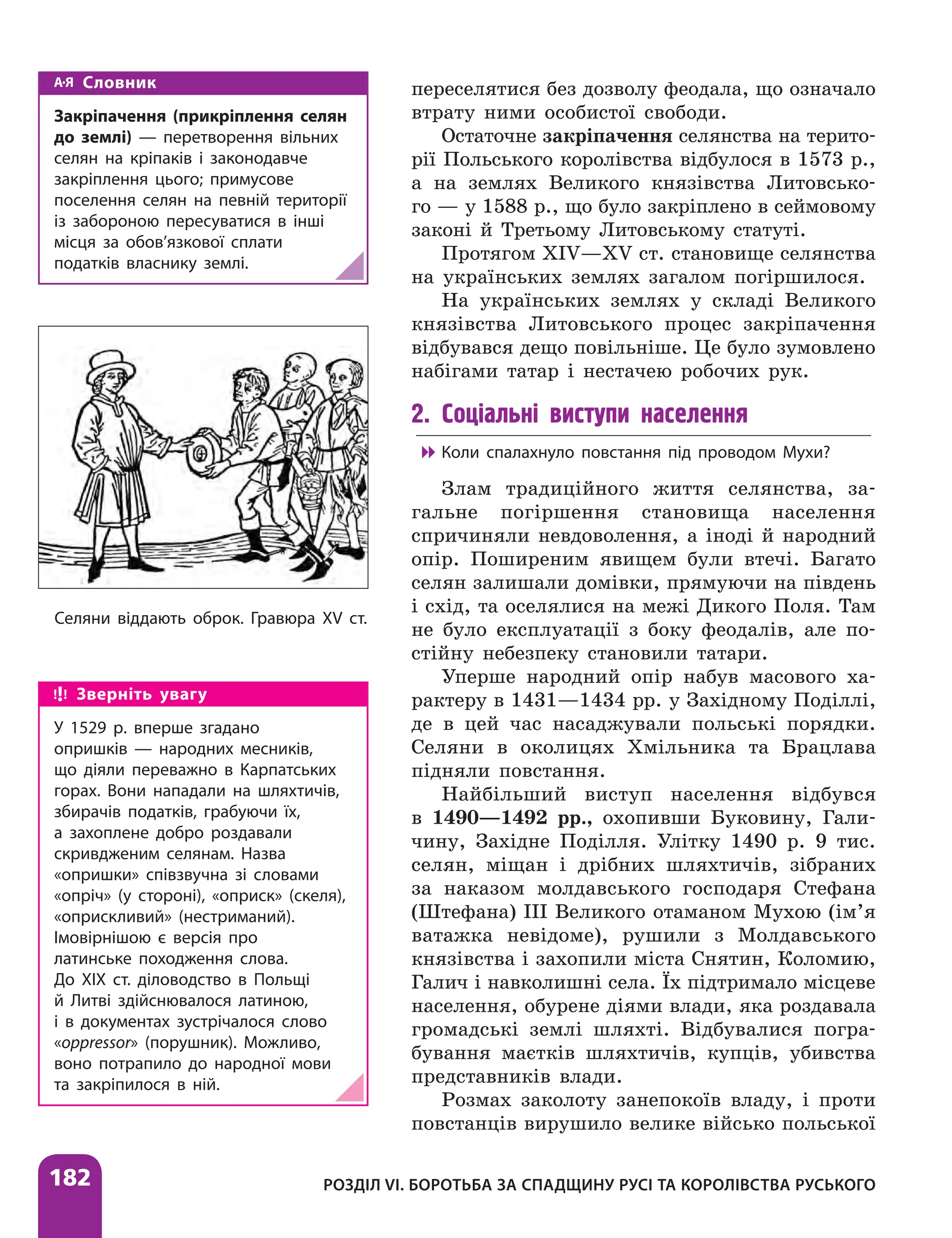 182 РОЗДІЛ VІ. БОРОТЬБА ЗА СПАДЩИНУ РУСІ ТА КОРОЛІВСТВА РУСЬКОГО
переселятися без дозволу феодала, що означало
втрату ними особистої свободи.
Остаточне закріпачення селянства на терито-
рії Польського королівства відбулося в 1573 р.,
а на землях Великого князівства Литовсько-
го — у 1588 р., що було закріплено в сеймовому
законі й Третьому Литовському статуті.
Протягом XIV—XV ст. становище селянства
на українських землях загалом погіршилося.
На українських землях у складі Великого
князівства Литовського процес закріпачення
відбувався дещо повільніше. Це було зумовлено
набігами татар і нестачею робочих рук.
2. Соціальні виступи населення

 Коли спалахнуло повстання під проводом Мухи?
Злам традиційного життя селянства, за-
гальне погіршення становища населення
спричиняли невдоволення, а іноді й народний
опір. Поширеним явищем були втечі. Багато
селян залишали домівки, прямуючи на південь
і схід, та оселялися на межі Дикого Поля. Там
не було експлуатації з боку феодалів, але по-
стійну ­
небезпеку становили татари.
Уперше народний опір набув масового ха-
рактеру в 1431—1434 рр. у Західному Поділлі,
де в цей час насаджували польські порядки.
Селяни в околицях Хмільника та Брацлава
підняли повстання.
Найбільший виступ населення відбувся
в 1490—1492 рр., охопивши Буковину, Гали-
чину, Західне Поділля. Улітку 1490 р. 9 тис.
селян, міщан і дрібних шляхтичів, зібраних
за наказом молдавського господаря Стефана
(Штефана) ІІІ Великого отаманом Мухою (ім’я
ватажка невідоме), рушили з Молдавського
князівства і захопили міста Снятин, Коломию,
Галич і навколишні села. Їх підтримало місцеве
населення, обурене діями влади, яка роздавала
громадські землі шляхті. Відбувалися погра-
бування маєтків шляхтичів, купців, убивства
представників влади.
Розмах заколоту занепокоїв владу, і проти
повстанців вирушило велике військо польської
Зверніть увагу
У 1529 р. вперше згадано
опришків — народних месників,
що діяли переважно в Карпатських
горах. Вони нападали на шляхтичів,
збирачів податків, грабуючи їх,
а захоплене добро роздавали
скривдженим селянам. Назва
«опришки» співзвучна зі словами
«опріч» (у стороні), «оприск» (скеля),
«оприскливий» (нестриманий).
Імовірнішою є версія про
латинське походження слова.
До ХІХ ст. діловодство в Польщі
й Литві здійснювалося латиною,
і в документах зустрічалося слово
«oppressor» (порушник). Можливо,
воно потрапило до народної мови
та закріпилося в ній.
Словник
Закріпачення (прикріплення селян
до землі) — перетворення вільних
селян на кріпаків і законодавче
закріплення цього; примусове
поселення селян на певній території
із забороною пересуватися в інші
місця за обов’язкової сплати
податків власнику землі.
Селяни віддають оброк. Гравюра XV ст.
 