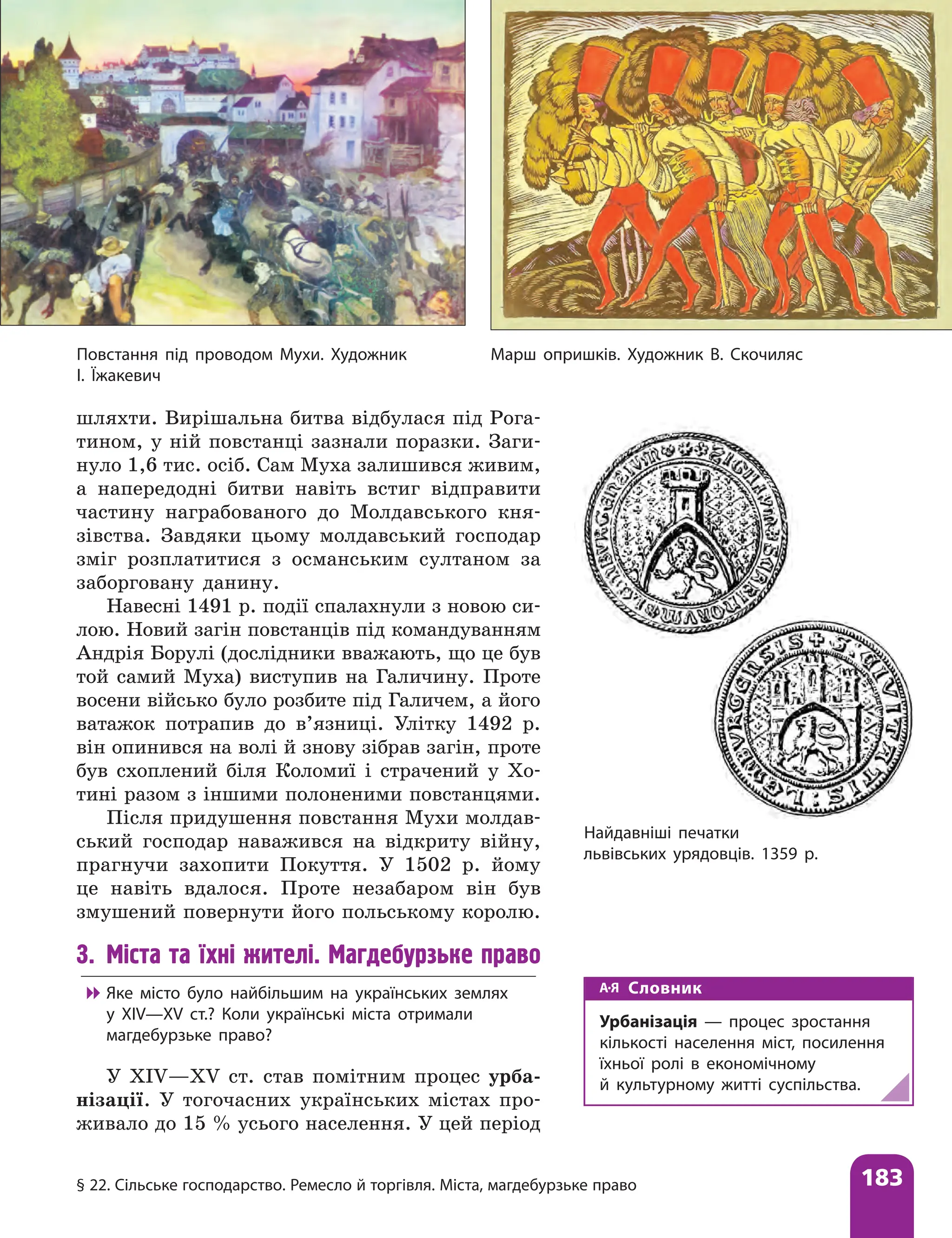 § 22. Сільське господарство. Ремесло й торгівля. Міста, магдебурзьке право 183
шляхти. Вирішальна битва відбулася під Рога-
тином, у ній повстанці зазнали поразки. Заги-
нуло 1,6 тис. осіб. Сам Муха залишився живим,
а напередодні битви навіть встиг відправити
частину награбованого до Молдавського кня-
зівства. ­
Завдяки цьому молдавський господар
зміг розплатитися з османським султаном за
заборговану данину.
Навесні 1491 р. події спалахнули з новою си-
лою. Новий загін повстанців під командуванням
Андрія Борулі (дослідники вважають, що це був
той самий Муха) виступив на Галичину. Проте
восени військо було розбите під Галичем, а його
ватажок потрапив до в’язниці. Улітку 1492 р.
він опинився на волі й знову зібрав загін, проте
був схоплений біля Коломиї і страчений у Хо-
тині разом з іншими полоненими повстанцями.
Після придушення повстання Мухи молдав-
ський господар наважився на відкриту війну,
прагнучи захопити Покуття. У 1502 р. йому
це навіть вдалося. Проте незабаром він був
змушений повернути його польському королю.
3. Міста та їхні жителі. Магдебурзьке право

 Яке місто було найбільшим на українських землях
у ХІV—ХV ст.? Коли українські міста отримали
магдебурзьке право?
У XIV—XV ст. став помітним процес урба-
нізації. У тогочасних українських містах про-
живало до 15 % усього населення. У цей період
Найдавніші печатки
львівських урядовців. 1359 р.
Повстання під проводом Мухи. Художник
І. Їжакевич
Марш опришків. Художник В. Скочиляс
Словник
Урбанізація — процес зростання
кількості населення міст, посилення
їхньої ролі в економічному
й культурному житті суспільства.
 