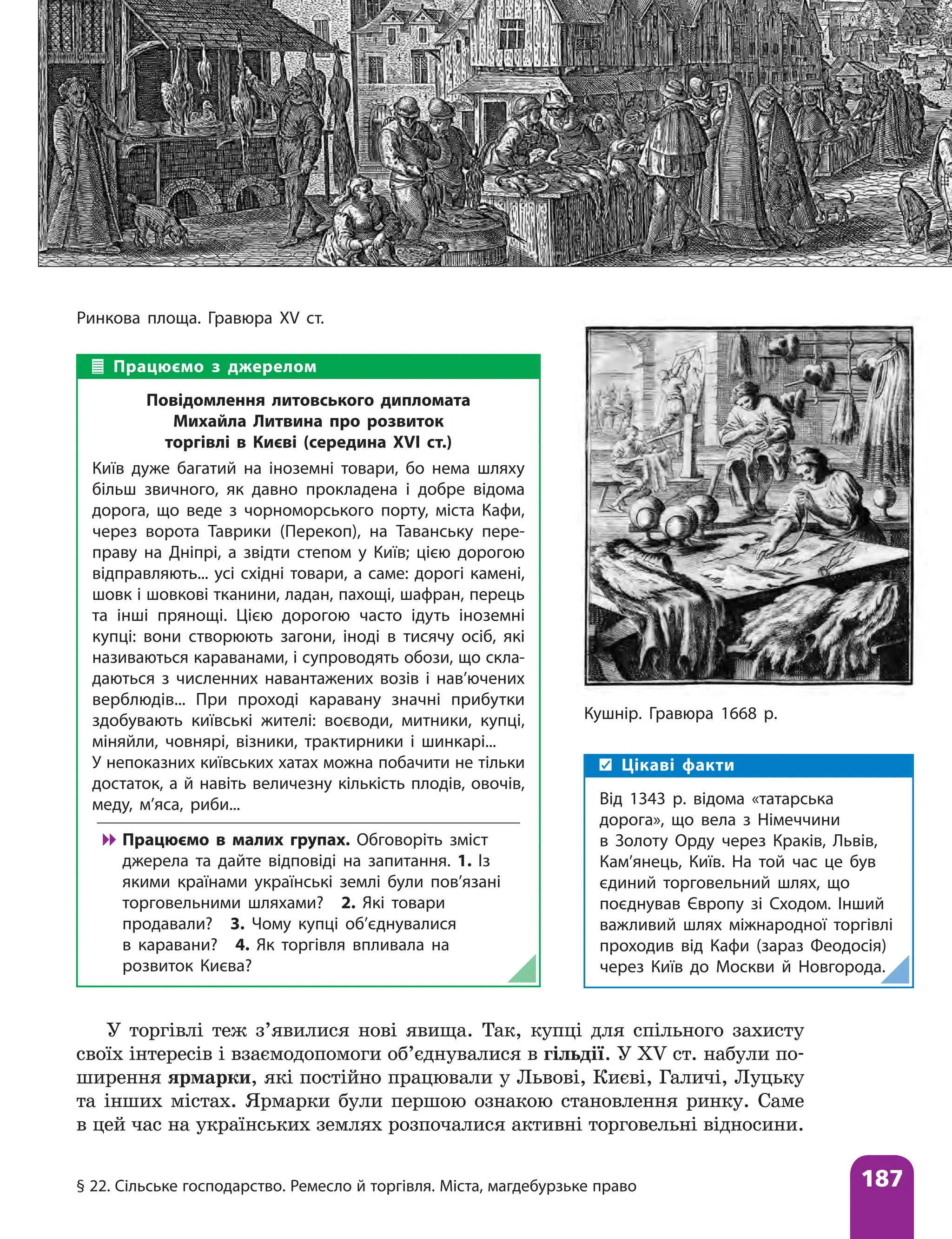 § 22. Сільське господарство. Ремесло й торгівля. Міста, магдебурзьке право 187
Ринкова площа. Гравюра ХV ст.
Працюємо з джерелом
Повідомлення литовського дипломата
Михайла Литвина про розвиток
торгівлі в Києві (середина XVI ст.)
Київ дуже багатий на іноземні товари, бо нема шляху
більш звичного, як давно прокладена і добре відома
дорога, що веде з чорноморського порту, міста Кафи,
через ворота Таврики (Перекоп), на Таванську пере-
праву на Дніпрі, а звідти степом у Київ; цією дорогою
відправляють... усі східні товари, а саме: дорогі камені,
шовк і шовкові тканини, ладан, пахощі, шафран, перець
та інші прянощі. Цією дорогою часто ідуть іноземні
купці: вони створюють загони, іноді в тисячу осіб, які
називаються караванами, і супроводять обози, що скла-
даються з численних навантажених возів і нав’ючених
верблюдів... При проході каравану значні прибутки
здобувають київські жителі: воєводи, митники, купці,
міняйли, човнярі, візники, трактирники і шинкарі...
У непоказних київських хатах можна побачити не тільки
достаток, а й навіть величезну кількість плодів, овочів,
меду, м’яса, риби...

 Працюємо в малих групах. Обговоріть зміст
джерела та дайте відповіді на запитання. 1. Із
якими країнами українські землі були пов’язані
торговельними шляхами? 2. Які товари
продавали? 3. Чому купці об’єднувалися
в каравани? 4. Як торгівля впливала на
розвиток Києва?
Цікаві факти
Від 1343 р. відома «татарська
дорога», що вела з Німеччини
в Золоту Орду через Краків, Львів,
Кам’янець, Київ. На той час це був
єдиний торговельний шлях, що
поєднував Європу зі Сходом. Інший
важливий шлях міжнародної торгівлі
проходив від Кафи (зараз Феодосія)
через Київ до Москви й Новгорода.
Кушнір. Гравюра 1668 р.
У торгівлі теж з’явилися нові явища. Так, купці для спільного захисту
своїх інтере­
сів і взаємодопомоги об’єднувалися в гільдії. У XV ст. набули по-
ширення ярмарки, які постійно працювали у Львові, Києві, Галичі, Луцьку
та інших містах. Ярмарки були першою ознакою становлення ринку. Саме
в цей час на українських землях розпочалися активні торговельні ­
відносини.
 