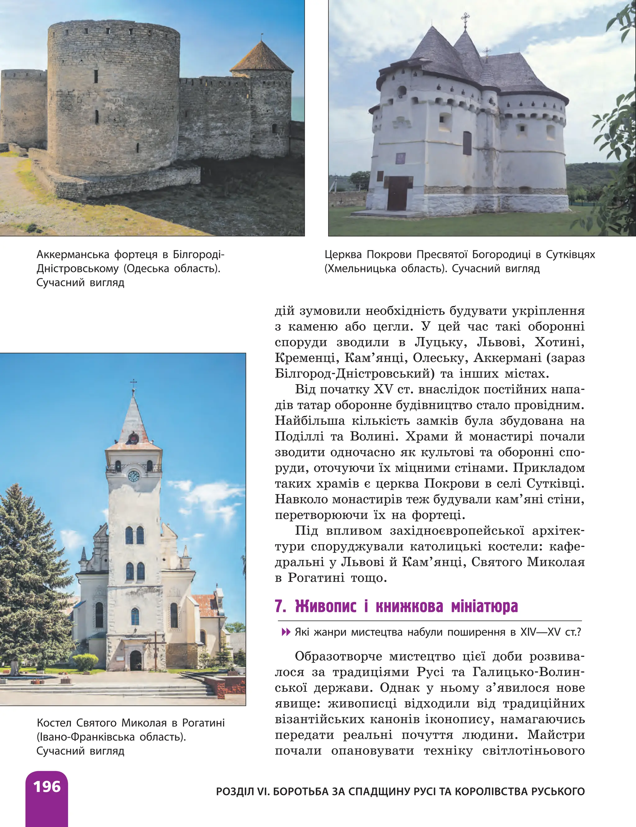196 РОЗДІЛ VІ. БОРОТЬБА ЗА СПАДЩИНУ РУСІ ТА КОРОЛІВСТВА РУСЬКОГО
дій зумовили необхідність будувати укріплення
з каменю або цегли. У цей час такі оборонні
споруди зводили в Луцьку, Львові, Хотині,
Кременці, Кам’янці, Олеську, Аккермані (зараз
Білгород-Дністровський) та інших містах.
Від початку XV ст. внаслідок постійних напа-
дів татар оборонне будівництво стало провідним.
Найбільша кількість замків була збудована на
Поділлі та Волині. Храми й монастирі почали
зводити одночасно як культові та оборонні спо-
руди, оточуючи їх міцними стінами. Прикладом
таких храмів є церква Покрови в селі Сутківці.
Навколо монастирів теж будували кам’яні стіни,
перетворюючи їх на фортеці.
Під впливом західноєвропейської архітек-
тури споруджували католицькі костели: кафе-
дральні у Львові й Кам’янці, Святого Миколая
в Рогатині тощо.
7. Живопис і книжкова мініатюра

 Які жанри мистецтва набули поширення в XIV—XV ст.?
Образотворче мистецтво цієї доби розвива-
лося за традиціями Русі та Галицько-Волин-
ської держави. Однак у ньому з’явилося нове
явище: живописці відходили від традиційних
візантійських канонів іконопису, намагаючись
передати реальні почуття людини. Майстри
почали опановувати техніку світлотіньового
Церква Покрови Пресвятої Богородиці в Сутківцях
(Хмельницька область). Сучасний вигляд
Аккерманська фортеця в Білгороді-
Дністровському (Одеська область).
Сучасний вигляд
Костел Святого Миколая в Рогатині
(Івано-Франківська область).
Сучасний вигляд
 