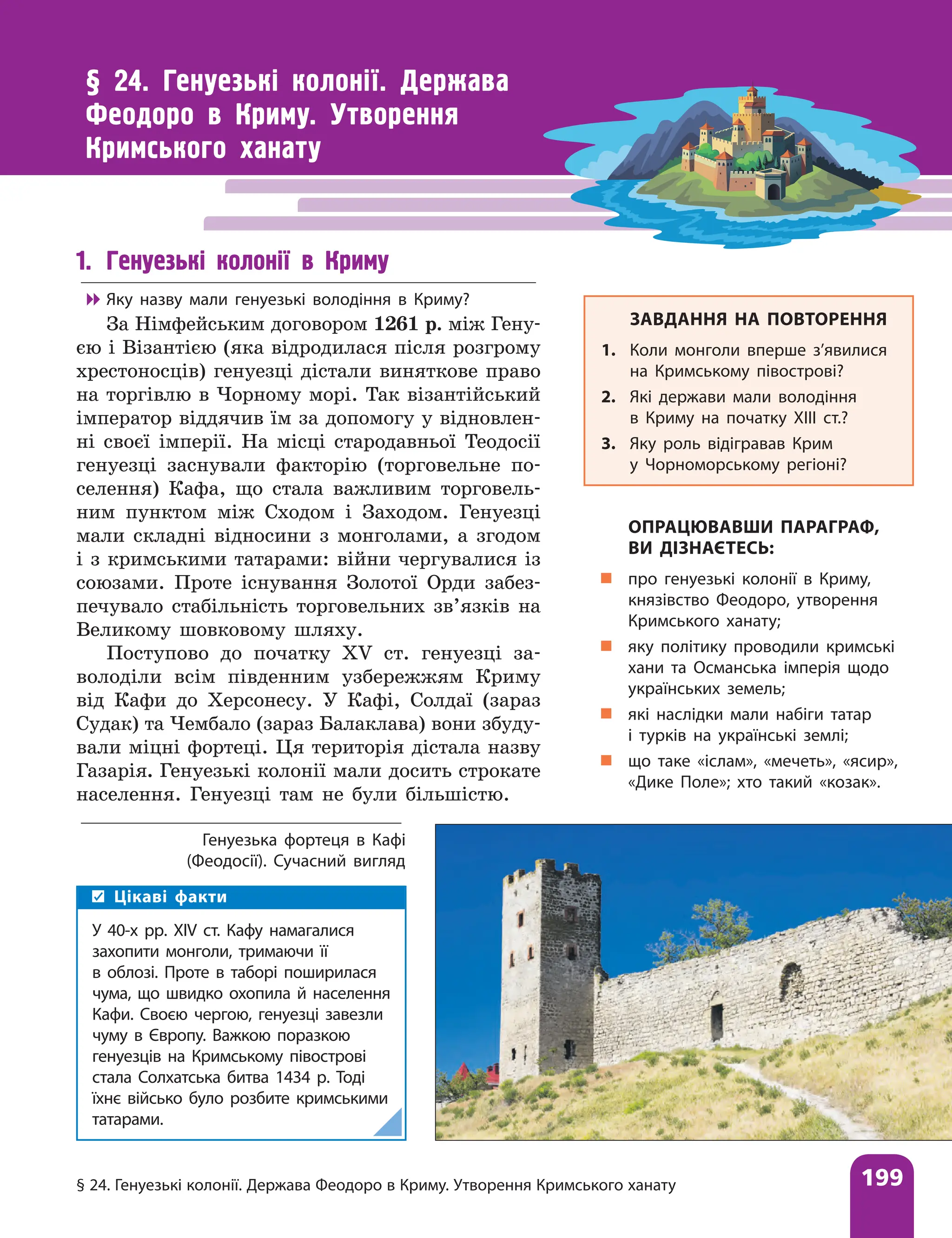 § 24. Генуезькі колонії. Держава Феодоро в Криму. Утворення Кримського ханату 199
§ 24. Генуезькі колонії. Держава
Феодоро в Криму. Утворення
Кримського ханату
Генуезька фортеця в Кафі
(Феодосії). Сучасний вигляд
ЗАВДАННЯ НА ПОВТОРЕННЯ
1. Коли монголи вперше з’явилися
на Кримському півострові?
2. Які держави мали володіння
в Криму на початку XIII ст.?
3. Яку роль відігравав Крим
у Чорноморському регіоні?
ОПРАЦЮВАВШИ ПАРАГРАФ,
ВИ ДІЗНАЄТЕСЬ:
„
„ про генуезькі колонії в Криму,
князівство Феодоро, утворення
Кримського ханату;
„
„ яку політику проводили кримські
хани та Османська імперія щодо
українських земель;
„
„ які наслідки мали набіги татар
і турків на українські землі;
„
„ що таке «іслам», «мечеть», «ясир»,
«Дике Поле»; хто такий «козак».
1. Генуезькі колонії в Криму

 Яку назву мали генуезькі володіння в Криму?
За Німфейським договором 1261 р. між Гену-
єю і Візантією (яка відродилася після розгрому
хрестоносців) генуезці дістали виняткове право
на торгівлю в Чорному морі. Так візантійський
імператор віддячив їм за допомогу у відновлен-
ні своєї імперії. На місці стародавньої Теодосії
генуезці заснували факторію (торговельне по-
селення) Кафа, що стала важливим торговель-
ним пунктом між Сходом і Заходом. Генуезці
мали складні відносини з монголами, а згодом
і з кримськими татарами: війни чергувалися із
союзами. Проте існування Золотої Орди забез-
печувало стабільність торговельних зв’язків на
Великому шовковому шляху.
Поступово до початку XV ст. генуезці за-
володіли всім південним узбережжям Криму
від Кафи до Херсонесу. У Кафі, Солдаї (зараз
Судак) та Чембало (зараз Балаклава) вони збуду-
вали міцні фортеці. Ця територія дістала назву
Газарія. Генуезькі колонії мали досить строкате
населення. Генуезці там не були більшістю.
Цікаві факти
У 40-х рр. XІV ст. Кафу намагалися
захопити монголи, тримаючи її
в облозі. Проте в таборі поширилася
чума, що швидко охопила й населення
Кафи. Своєю чергою, генуезці завезли
чуму в Європу. Важкою поразкою
генуезців на Кримському півострові
стала Солхатська битва 1434 р. Тоді
їхнє військо було розбите кримськими
татарами.
 