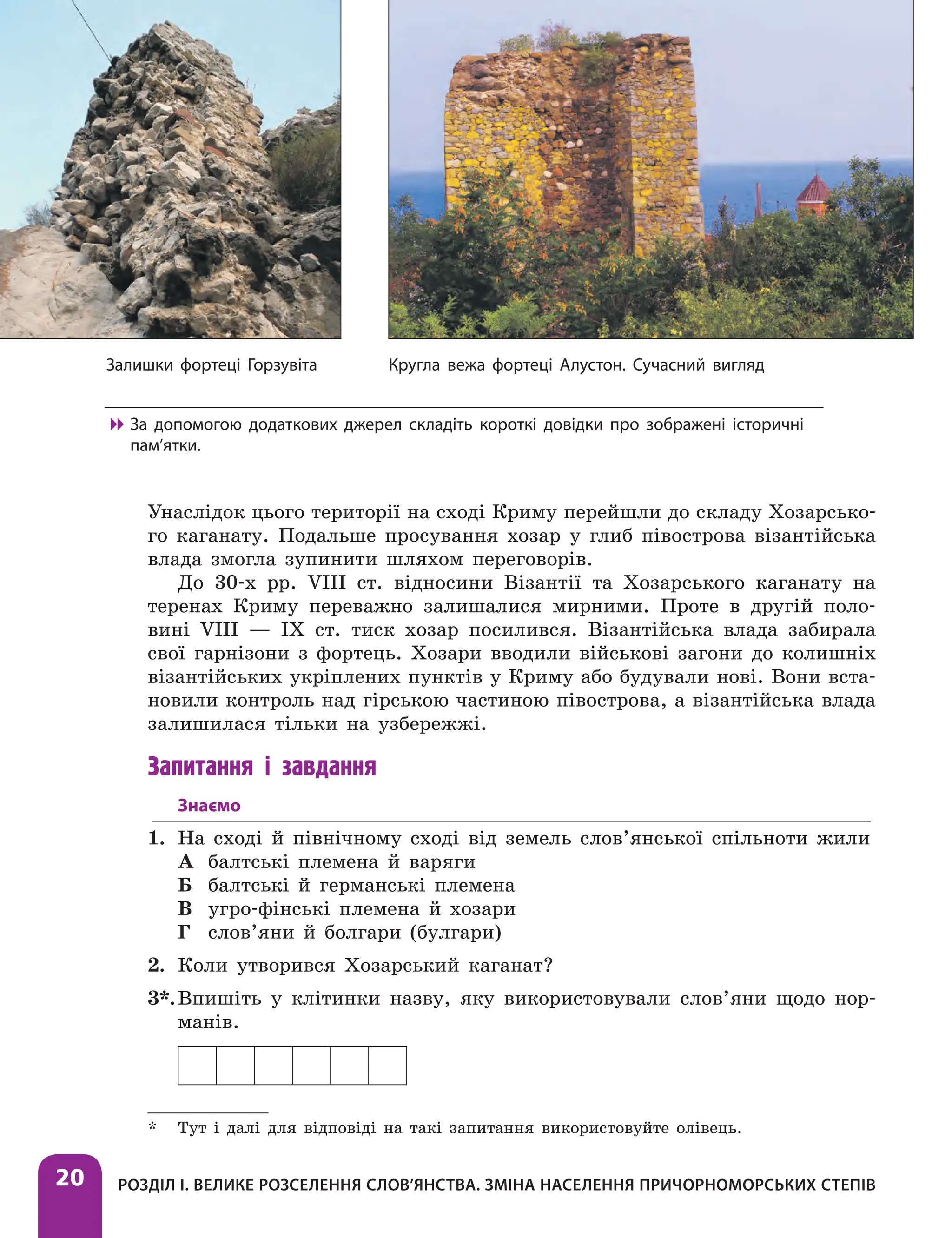 Розділ І. Велике розселення слов’янства. Зміна населення причорноморських степів
20
Унаслідок цього території на сході Криму перейшли до складу Хозарсько-
го каганату. Подальше просування хозар у глиб півострова візантійська
влада змогла зупинити шляхом переговорів.
До 30-х рр. VІІІ ст. відносини Візантії та Хозарського каганату на
теренах Криму переважно залишалися мирними. Проте в другій поло-
вині VІІІ — ІХ ст. тиск хозар посилився. Візантійська влада забирала
свої гарнізони з фортець. Хозари вводили військові загони до колишніх
візантійських укріплених пунктів у Криму або будували нові. Вони вста-
новили контроль над гірською частиною півострова, а візантійська влада
залишилася тільки на узбережжі.
Запитання і завдання
Знаємо
1. На сході й північному сході від земель слов’янської спільноти жили
А балтські племена й варяги
Б балтські й германські племена
В угро-фінські племена й хозари
Г слов’яни й болгари (булгари)
2. Коли утворився Хозарський каганат?
3*.Впишіть у клітинки назву, яку використовували слов’яни щодо нор-
манів.
* Тут і далі для відповіді на такі запитання використовуйте олівець.
Кругла вежа фортеці Алустон. Сучасний вигляд
Залишки фортеці Горзувіта

 За допомогою додаткових джерел складіть короткі довідки про зображені історичні
пам’ятки.
 