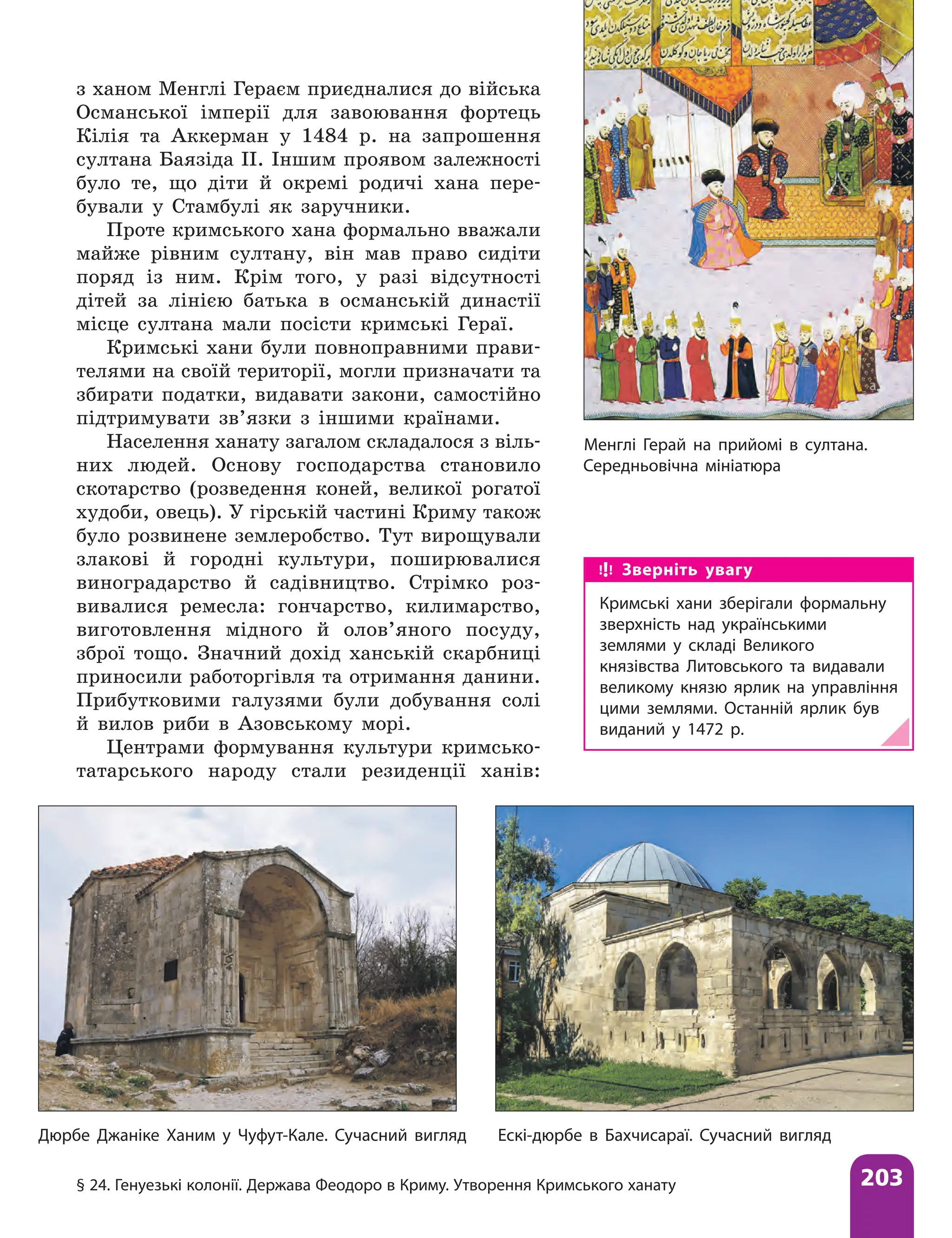 § 24. Генуезькі колонії. Держава Феодоро в Криму. Утворення Кримського ханату 203
з ханом Менглі Гераєм приєдналися до війська
Османської імперії для завоювання фортець
Кілія та Аккерман у 1484 р. на запрошення
султана Баязіда ІІ. Іншим проявом залежності
було те, що діти й окремі родичі хана пере-
бували у Стамбулі як заручники.
Проте кримського хана формально вважали
майже рівним султану, він мав право сидіти
поряд із ним. Крім того, у разі відсутності
дітей за лінією батька в османській династії
місце султана мали посісти кримські Гераї.
Кримські хани були повноправними прави-
телями на своїй території, могли призначати та
збирати податки, видавати закони, самостійно
підтримувати зв’язки з іншими країнами.
Населення ханату загалом складалося з віль-
них людей. Основу господарства становило
скотарство (розведення коней, великої рогатої
худоби, овець). У гірській частині Криму також
було розвинене землеробство. Тут вирощували
злакові й городні культури, поширювалися
виноградарство й садівництво. Стрімко роз-
вивалися ремесла: гончарство, килимарство,
виготовлення мідного й олов’яного посуду,
зброї тощо. Знач­
ний дохід ханській скарбниці
приносили работоргівля та отримання данини.
Прибутковими галузями були добування солі
й вилов риби в Азовському морі.
Центрами формування культури кримсько-
татарського народу стали резиденції ханів:
Менглі Герай на прийомі в султана.
Середньовічна мініатюра
Зверніть увагу
Кримські хани зберігали формальну
зверхність над українськими
землями у складі Великого
князівства Литовського та видавали
великому князю ярлик на управління
цими землями. Останній ярлик був
виданий у 1472 р.
Дюрбе Джаніке Ханим у Чуфут-Кале. Сучасний вигляд Ескі-дюрбе в Бахчисараї. Сучасний вигляд
 