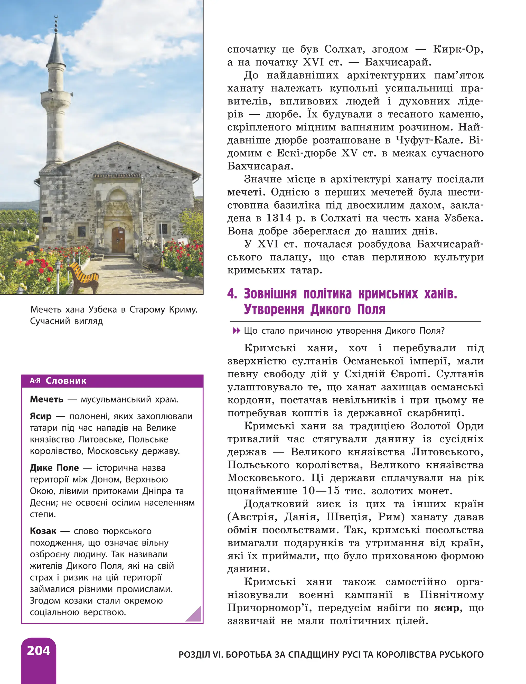 204 РОЗДІЛ VІ. БОРОТЬБА ЗА СПАДЩИНУ РУСІ ТА КОРОЛІВСТВА РУСЬКОГО
спочатку це був Солхат, згодом — Кирк-Ор,
а на початку XVI ст. — Бахчисарай.
До найдавніших архітектурних пам’яток
ханату належать купольні усипальниці пра-
вителів, впливових людей і духовних ліде-
рів — дюрбе. Їх будували з тесаного каменю,
скріпленого міцним вапняним розчином. Най-
давніше дюрбе розташоване в Чуфут-Кале. Ві-
домим є Ескі-дюрбе XV ст. в межах сучасного
Бахчисарая.
Значне місце в архітектурі ханату посідали
мечеті. Однією з перших мечетей була шести­
стовпна базиліка під двосхилим дахом, закла-
дена в 1314 р. в Солхаті на честь хана Узбека.
Вона добре збереглася до наших днів.
У XVI ст. почалася розбудова Бахчисарай-
ського палацу, що став перлиною культури
кримських татар.
4. Зовнішня політика кримських ханів.
Утворення Дикого Поля

 Що стало причиною утворення Дикого Поля?
Кримські хани, хоч і перебували під
зверхністю султанів Османської імперії, мали
певну свободу дій у Східній Європі. Султанів
улаштовувало те, що ханат захищав османські
кордони, постачав невільників і при цьому не
потребував коштів із державної скарбниці.
Кримські хани за традицією Золотої Орди
тривалий час стягували данину із сусідніх
держав — Великого князівства Литовського,
Польського королівства, Великого князівства
Московського. Ці держави сплачували на рік
щонайменше 10—15 тис. золотих монет.
Додатковий зиск із цих та інших країн
(Австрія, Данія, Швеція, Рим) ханату давав
обмін посольствами. Так, кримські посольства
вимагали подарунків та утримання від країн,
які їх приймали, що було прихованою формою
данини.
Кримські хани також самостійно орга-
нізовували воєнні кампанії в Північному
Причорномор’ї, передусім набіги по ясир, що
зазвичай не мали політичних цілей.
Мечеть хана Узбека в Старому Криму.
Сучасний вигляд
Словник
Мечеть — мусульманський храм.
Ясир — полонені, яких захоплювали
татари під час нападів на Велике
князівство Литовське, Польське
королівство, Московську державу.
Дике Поле — історична назва
території між Доном, Верхньою
Окою, лівими притоками Дніпра та
Десни; не освоєні осілим населенням
степи.
Козак — слово тюркського
походження, що означає вільну
озброєну людину. Так називали
жителів Дикого Поля, які на свій
страх і ризик на цій території
займалися різними промислами.
Згодом козаки стали окремою
соціальною верствою.
 