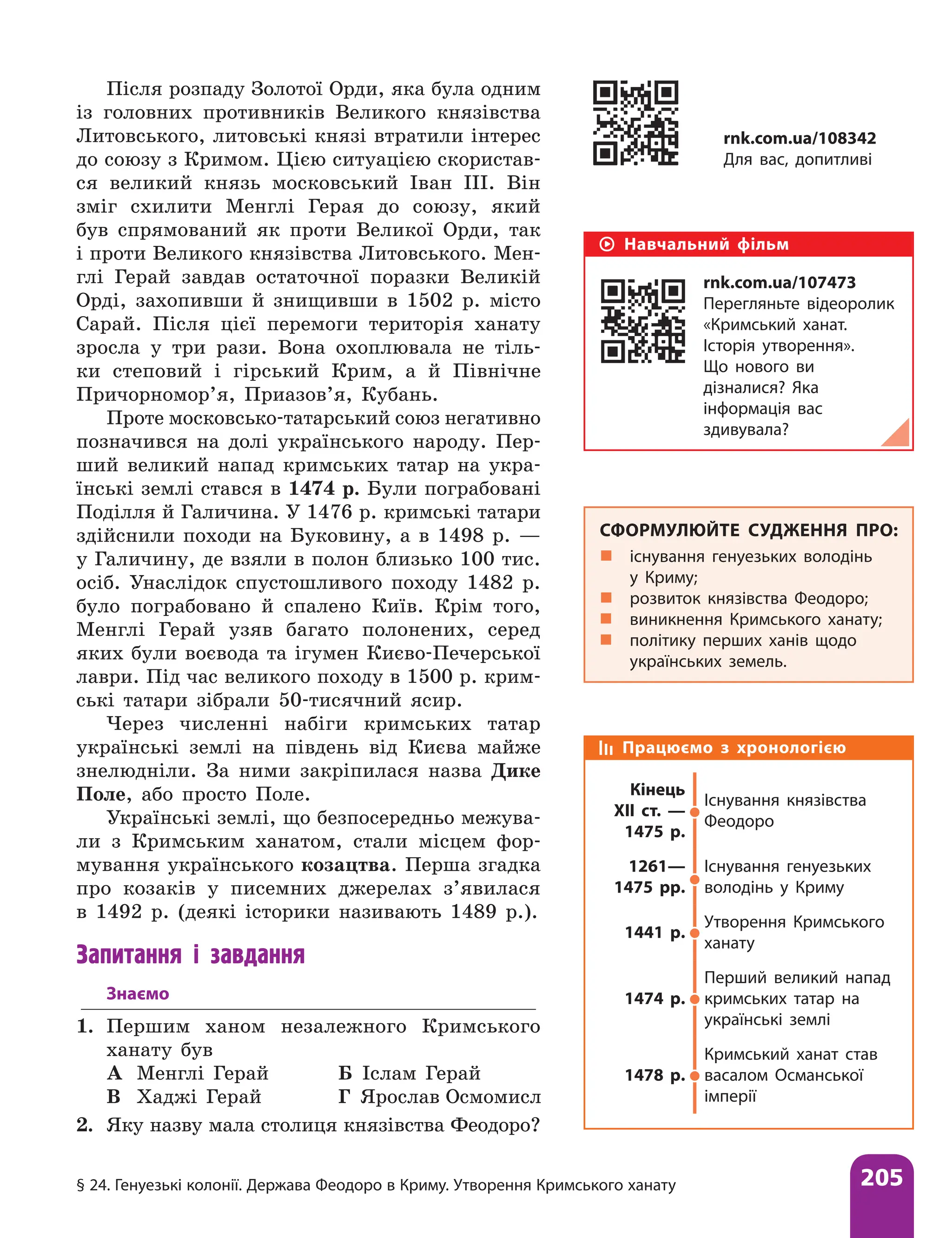 § 24. Генуезькі колонії. Держава Феодоро в Криму. Утворення Кримського ханату 205
Після розпаду Золотої Орди, яка була одним
із головних противників Великого князівства
Литовського, литовські князі втратили інтерес
до союзу з Кримом. Цією ситуацією скористав-
ся великий князь московський Іван III. Він
зміг схилити Менглі Герая до союзу, який
був спрямований як проти Великої Орди, так
і проти Великого князівства Литовського. Мен-
глі Герай завдав остаточної поразки Великій
Орді, захопивши й знищивши в 1502 р. місто
Сарай. Після цієї перемоги територія ханату
зросла у три рази. Вона охоплювала не тіль-
ки степовий і гірський Крим, а й Північне
Причорномор’я, Приазов’я, Кубань.
Проте московсько-татарський союз негативно
позначився на долі українського народу. Пер-
ший великий напад кримських татар на укра-
їнські землі стався в 1474 р. Були пограбовані
Поділ­
ля й Галичина. У 1476 р. кримські татари
здійснили походи на Буковину, а в 1498 р. —
у Галичину, де взяли в полон близько 100 тис.
осіб. Унаслідок спустошливого походу 1482 р.
було пограбовано й спалено Київ. Крім того,
Менглі Герай узяв багато полонених, серед
яких були воєвода та ігумен Києво-Печерської
лаври. Під час великого походу в 1500 р. крим-
ські татари зібрали 50-тисячний ясир.
Через численні набіги кримських татар
українські землі на південь від Києва майже
знелюдніли. За ними закріпилася назва Дике
Поле, або просто Поле.
Українські землі, що безпосередньо межува-
ли з Кримським ханатом, стали місцем фор-
мування українського козацтва. Перша згадка
про козаків у писемних джерелах з’явилася
в 1492 р. (деякі історики називають 1489 р.).
Запитання і завдання
Знаємо
1. Першим ханом незалежного Кримського
ханату був
А Менглі Герай Б Іслам Герай
В Хаджі Герай Г Ярослав Осмомисл
2. Яку назву мала столиця князівства Фео­
доро?
Навчальний фільм
rnk.com.ua/107473
Перегляньте відеоролик
«Кримський ханат.
Історія утворення».
Що нового ви
дізналися? Яка
інформація вас
здивувала?
СФОРМУЛЮЙТЕ СУДЖЕННЯ ПРО:
„
„ існування генуезьких володінь
у Криму;
„
„ розвиток князівства Феодоро;
„
„ виникнення Кримського ханату;
„
„ політику перших ханів щодо
українських земель.
rnk.com.ua/108342
Для вас, допитливі
Працюємо з хронологією
Кінець
XII ст. —
1475 р.
Існування князівства
Феодоро
1261—
1475 рр.
Існування генуезьких
володінь у Криму
1441 р.
Утворення Кримського
ханату
1474 р.
Перший великий напад
кримських татар на
українські землі
1478 р.
Кримський ханат став
васалом Османської
імперії
 