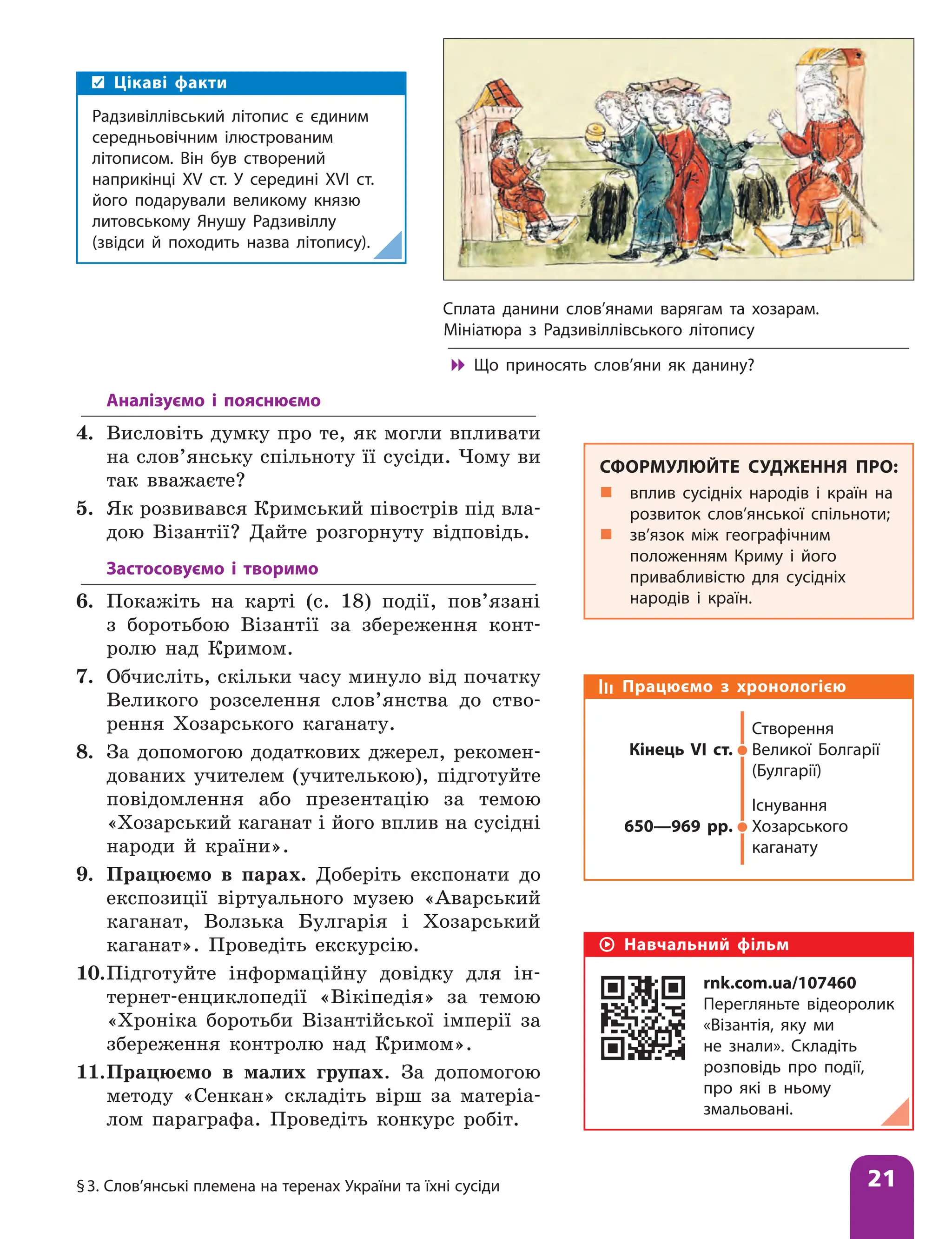 §3. Слов’янські племена на теренах України та їхні сусіди 21
Аналізуємо і пояснюємо
4. Висловіть думку про те, як могли впливати
на слов’янську спільноту її сусіди. Чому ви
так вважаєте?
5. Як розвивався Кримський півострів під вла-
дою Візантії? Дайте розгорнуту відповідь.
Застосовуємо і творимо
6. Покажіть на карті (с. 18) події, пов’язані
з боротьбою Візантії за збереження конт­
ролю над Кримом.
7. Обчисліть, скільки часу минуло від початку
Великого розселення слов’янства до ство-
рення Хозарського каганату.
8. За допомогою додаткових джерел, рекомен-
дованих учителем (учителькою), підготуйте
повідомлення або презентацію за темою
«Хозарський каганат і його вплив на сусідні
народи й країни».
9. Працюємо в парах. Доберіть експонати до
експозиції віртуального музею «Аварський
каганат, Волзька Булгарія і Хозарський
каганат». Проведіть екскурсію.
10.Підготуйте інформаційну довідку для ін-
тернет-енциклопедії «Вікіпедія» за темою
«Хроніка боротьби Візантійської імперії за
збереження контролю над Кримом».
11.Працюємо в малих групах. За допомогою
методу «Сенкан» складіть вірш за матеріа-
лом параграфа. Проведіть конкурс робіт.
Працюємо з хронологією
Кінець VІ ст.
Створення
Великої Болгарії
(Булгарії)
650—969 рр.
Існування
Хозарського
каганату
Цікаві факти
Радзивіллівський літопис є єдиним
середньовічним ілюстрованим
літописом. Він був створений
наприкінці ХV ст. У середині ХVІ ст.
його подарували великому князю
литовському Янушу Радзивіллу
(звідси й походить назва літопису).
СФОРМУЛЮЙТЕ СУДЖЕННЯ ПРО:
„
„ вплив сусідніх народів і країн на
розвиток слов’янської спільноти;
„
„ зв’язок між географічним
положенням Криму і його
привабливістю для сусідніх
народів і країн.
Навчальний фільм
rnk.com.ua/107460
Перегляньте відеоролик
«Візантія, яку ми
не знали». Складіть
розповідь про події,
про які в ньому
змальовані.
Сплата данини слов’янами варягам та хозарам.
Мініатюра з Радзивіллівського літопису

 Що приносять слов’яни як данину?
 