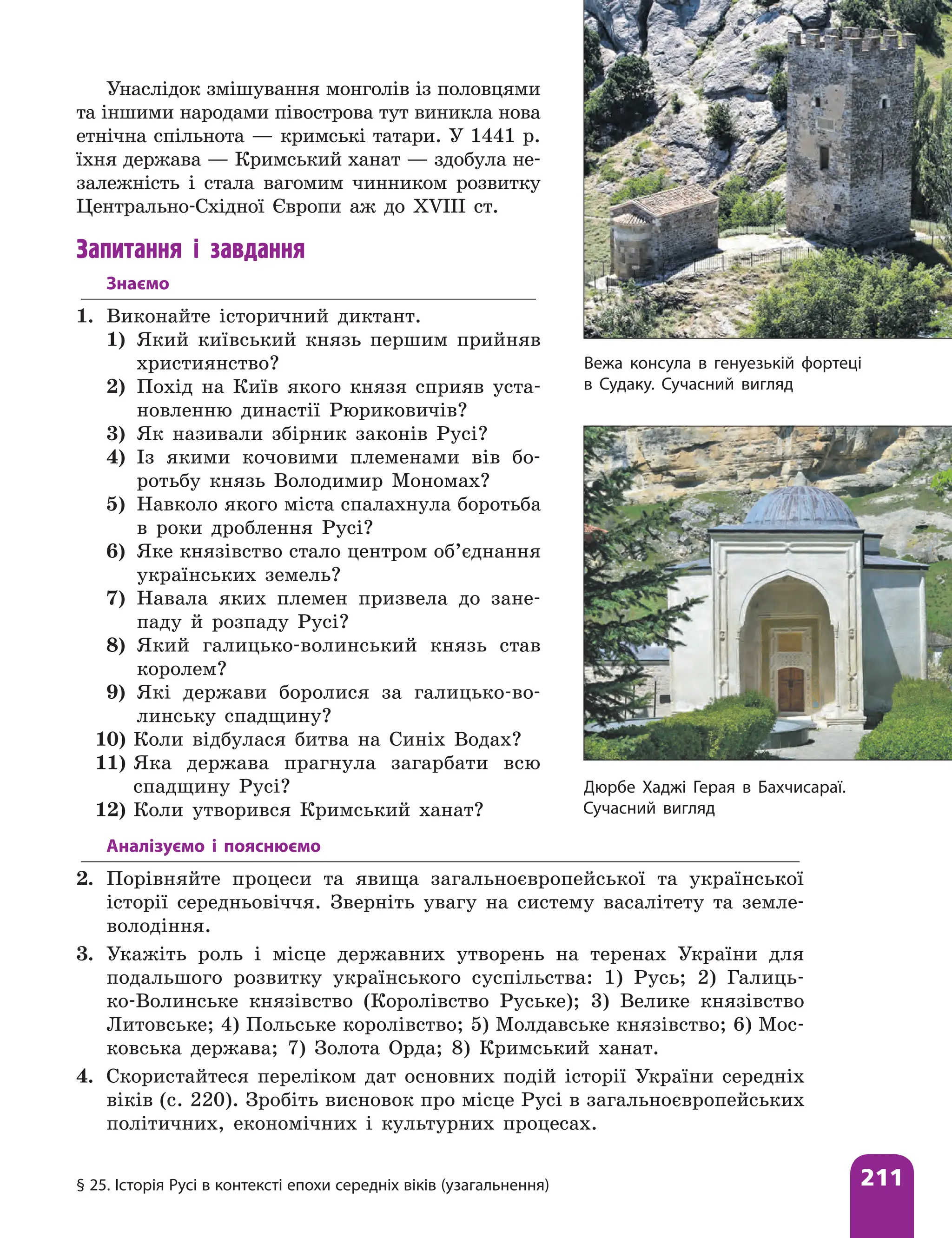 § 25. Історія Русі в контексті епохи середніх віків (узагальнення) 211
Унаслідок змішування монголів із половцями
та іншими народами півострова тут виникла нова
етнічна спільнота — кримські татари. У 1441 р.
їхня держава — Кримський ханат — здобула не-
залежність і стала вагомим чинником розвитку
Центрально-Східної Європи аж до XVIII ст.
Запитання і завдання
Знаємо
1. Виконайте історичний диктант.
1) Який київський князь першим прийняв
християнство?
2) Похід на Київ якого князя сприяв уста-
новленню династії Рюриковичів?
3) Як називали збірник законів Русі?
4) Із якими кочовими племенами вів бо-
ротьбу князь Володимир Мономах?
5) Навколо якого міста спалахнула боротьба
в роки дроблення Русі?
6) Яке князівство стало центром об’єднання
українських земель?
7) Навала яких племен призвела до зане-
паду й розпаду Русі?
8) Який галицько-волинський князь став
королем?
9) Які держави боролися за галицько-во-
линську спадщину?
10) Коли відбулася битва на Синіх Водах?
11) Яка держава прагнула загарбати всю
спадщину Русі?
12) Коли утворився Кримський ханат?
Вежа консула в генуезькій фортеці
в Судаку. Сучасний вигляд
Дюрбе Хаджі Герая в Бахчисараї.
Сучасний вигляд
Аналізуємо і пояснюємо
2. Порівняйте процеси та явища загальноєвропейської та української
історії середньовіччя. Зверніть увагу на систему васалітету та земле-
володіння.
3. Укажіть роль і місце державних утворень на теренах України для
подальшого розвитку українського суспільства: 1) Русь; 2) Галиць-
ко-Волинське князівство (Королівство Руське); 3) Велике князівство
Литовське; 4) Польське королівство; 5) Молдавське князівство; 6) Мос-
ковська держава; 7) Золота Орда; 8) Кримський ханат.
4. Скористайтеся переліком дат основних подій історії України середніх
віків (с. 220). Зробіть висновок про місце Русі в загальноєвропейських
політичних, економічних і культурних процесах.
 
