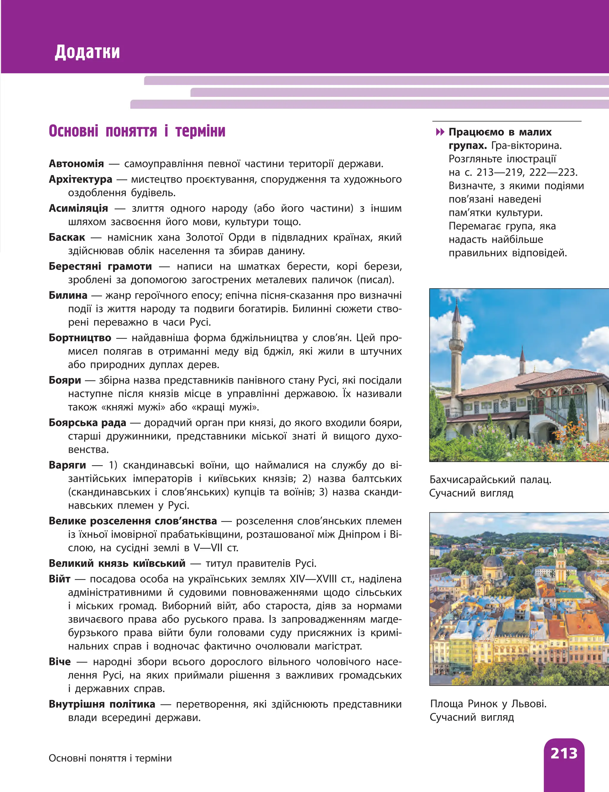 Основні поняття і терміни 213
Бахчисарайський палац.
Сучасний вигляд
Додатки
Основні поняття і терміни
Автономія — самоуправління певної частини території держави.
Архітектура — мистецтво проєктування, спорудження та художнього
оздоблення будівель.
Асиміляція — злиття одного народу (або його частини) з іншим
шляхом засвоєння його мови, культури тощо.
Баскак — намісник хана Золотої Орди в підвладних країнах, який
здійснював облік населення та збирав данину.
Берестяні грамоти — написи на шматках берести, корі берези,
зроблені за допомогою загострених металевих паличок (писал).
Билина — жанр героїчного епосу; епічна пісня-сказання про визнач­
ні
події із життя народу та подвиги богатирів. Билинні сюжети ство-
рені переважно в часи Русі.
Бортництво — найдавніша форма бджільництва у слов’ян. Цей про-
мисел полягав в отриманні меду від бджіл, які жили в штучних
або природних дуплах дерев.
Бояри — збірна назва представників панівного стану Русі, які посідали
наступне після князів місце в управлінні державою. Їх називали
також «княжі мужі» або «кращі мужі».
Боярська рада — дорадчий орган при князі, до якого входили бояри,
старші дружинники, представники міської знаті й вищого духо-
венства.
Варяги — 1) скандинавські воїни, що наймалися на службу до ві-
зантійських імператорів і київських князів; 2) назва балтських
(скандинавських і слов’янських) купців та воїнів; 3) назва сканди-
навських племен у Русі.
Велике розселення слов’янства — розселення слов’янських племен
із їхньої імовірної прабатьківщини, розташованої між Дніпром і Ві-
слою, на сусідні землі в V—VII ст.
Великий князь київський — титул правителів Русі.
Війт — посадова особа на українських землях ХІV—ХVІІІ ст., наділена
адміністративними й судовими повноваженнями щодо сільських
і міських громад. Виборний війт, або староста, діяв за нормами
звичаєвого права або руського права. Із запровадженням магде-
бурзького права війти були головами суду присяжних із кримі-
нальних справ і водночас фактично очолювали магістрат.
Віче — народні збори всього дорослого вільного чоловічого насе-
лення Русі, на яких приймали рішення з важливих громадських
і державних справ.
Внутрішня політика — перетворення, які здійснюють представники
влади всередині держави.
Площа Ринок у Львові.
Сучасний вигляд

 Працюємо в малих
групах. Гра-вікторина.
Розгляньте ілюстрації
на с. 213—219, 222—223.
Визначте, з якими подіями
пов’язані наведені
пам’ятки культури.
Перемагає група, яка
надасть найбільше
правильних відповідей.
 