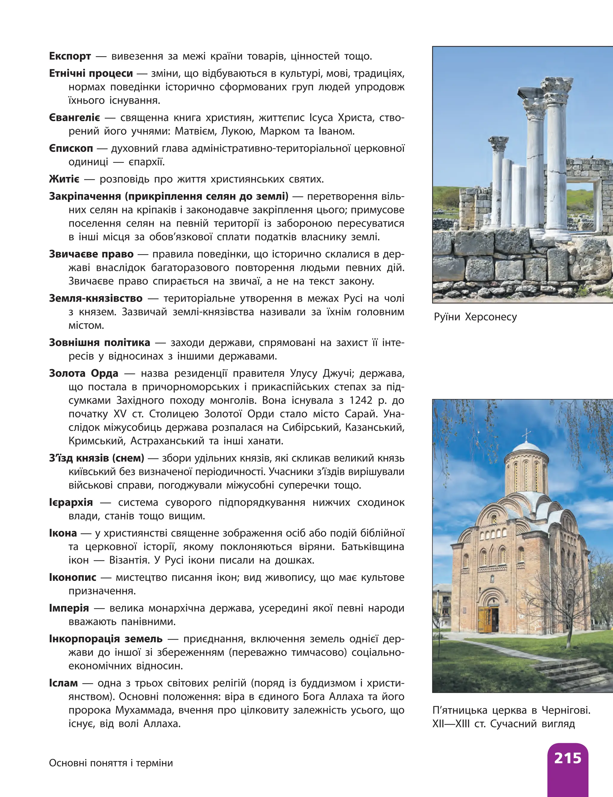 Основні поняття і терміни 215
Експорт — вивезення за межі країни товарів, цінностей тощо.
Етнічні процеси — зміни, що відбуваються в культурі, мові, традиціях,
нормах поведінки історично сформованих груп людей упродовж
їхнього існування.
Євангеліє — священна книга християн, життєпис Ісуса Христа, ство-
рений його учнями: Матвієм, Лукою, Марком та Іваном.
Єпископ — духовний глава адміністративно-територіальної церковної
одиниці — єпархії.
Житіє — розповідь про життя християнських святих.
Закріпачення (прикріплення селян до землі) — перетворення віль-
них селян на кріпаків і законодавче закріплення цього; примусове
поселення селян на певній території із забороною пересуватися
в інші місця за обов’язкової сплати податків власнику землі.
Звичаєве право — правила поведінки, що історично склалися в дер-
жаві внаслідок багаторазового повторення людьми певних дій.
Звичаєве право спирається на звичаї, а не на текст закону.
Земля-князівство — територіальне утворення в межах Русі на чолі
з князем. Зазвичай землі-князівства називали за їхнім головним
містом.
Зовнішня політика — заходи держави, спрямовані на захист її інте­
ресів у відносинах з іншими державами.
Золота Орда — назва резиденції правителя Улусу Джучі; держава,
що постала в причорноморських і прикаспійських степах за під-
сумками Західного походу монголів. Вона існувала з 1242 р. до
початку ХV ст. Столицею Золотої Орди стало місто Сарай. Уна-
слідок міжусобиць держава розпалася на Сибірський, Казанський,
Кримський, Астраханський та інші ханати.
З’їзд князів (снем) — збори удільних князів, які скликав великий князь
київський без визначеної періодичності. Учасники з’їздів вирішували
військові справи, погоджували міжусобні суперечки тощо.
Ієрархія — система суворого підпорядкування нижчих сходинок
влади, станів тощо вищим.
Ікона — у християнстві священне зображення осіб або подій біблійної
та церковної історії, якому поклоняються віряни. Батьківщина
ікон — Візантія. У Русі ікони писали на дошках.
Іконопис — мистецтво писання ікон; вид живопису, що має культове
призначення.
Імперія — велика монархічна держава, усередині якої певні народи
вважають панівними.
Інкорпорація земель — приєднання, включення земель однієї дер-
жави до іншої зі збереженням (переважно тимчасово) соціально-
економічних відносин.
Іслам — одна з трьох світових релігій (поряд із буддизмом і христи-
янством). Основні положення: віра в єдиного Бога Аллаха та його
пророка Мухаммада, вчення про цілковиту залежність усього, що
існує, від волі Аллаха.
Руїни Херсонесу
П’ятницька церква в Чернігові.
XII—XIII ст. Сучасний вигляд
 