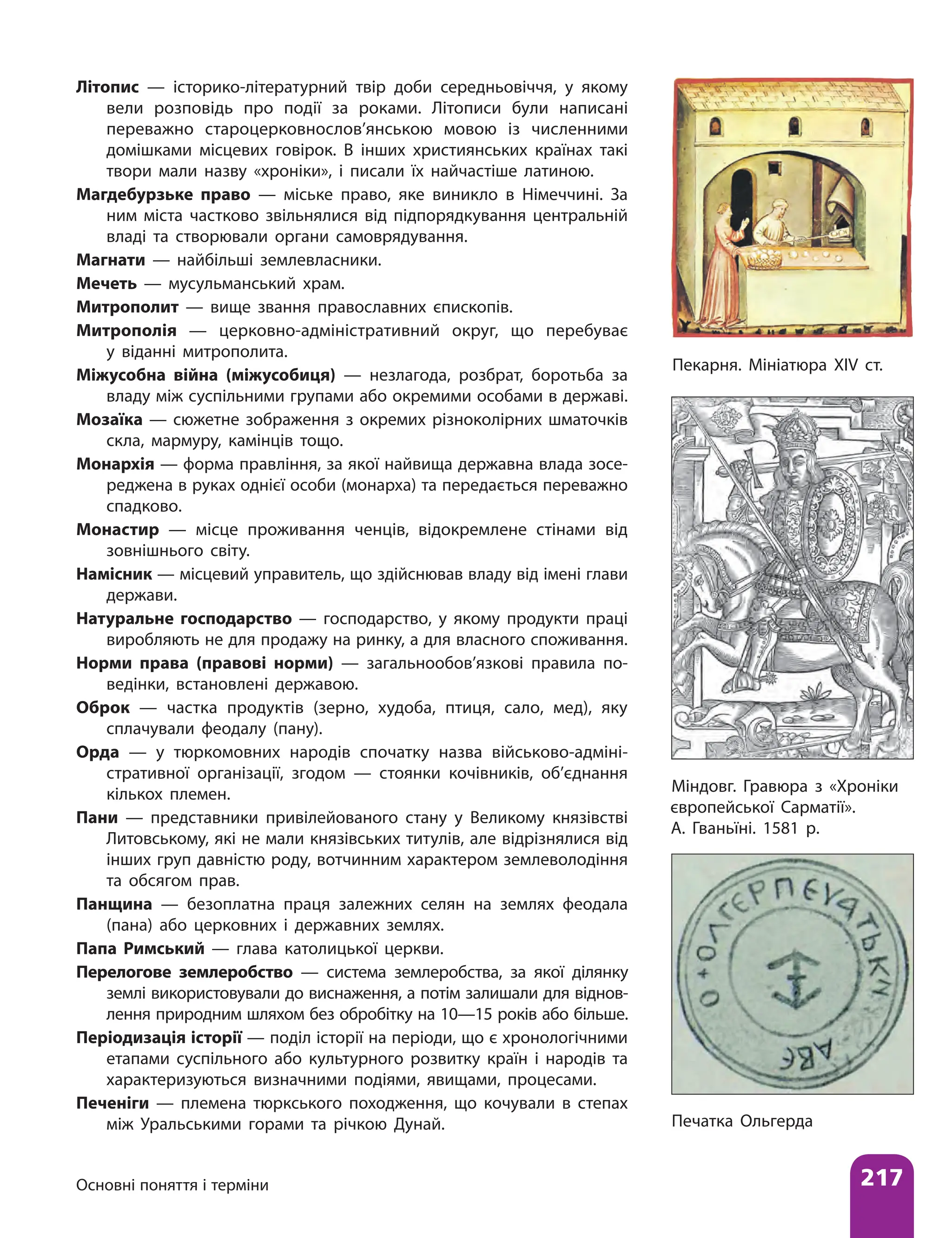 Основні поняття і терміни 217
Літопис — історико-літературний твір доби середньовіччя, у якому
вели розповідь про події за роками. Літописи були написані
переважно староцерковнослов’янською мовою із численними
домішками місцевих говірок. В інших християнських країнах такі
твори мали назву «хроніки», і писали їх найчастіше латиною.
Магдебурзьке право — міське право, яке виникло в Німеччині. За
ним міста частково звільнялися від підпорядкування центральній
владі та створювали органи самоврядування.
Магнати — найбільші землевласники.
Мечеть — мусульманський храм.
Митрополит — вище звання православних єпископів.
Митрополія — церковно-адміністративний округ, що перебуває
у віданні митрополита.
Міжусобна війна (міжусобиця) — незлагода, розбрат, боротьба за
владу між суспільними групами або окремими особами в державі.
Мозаїка — сюжетне зображення з окремих різноколірних шматочків
скла, мармуру, камінців тощо.
Монархія — форма правління, за якої найвища державна влада зосе-
реджена в руках однієї особи (монарха) та передається переважно
спадково.
Монастир — місце проживання ченців, відокремлене стінами від
зовнішнього світу.
Намісник — місцевий управитель, що здійснював владу від імені глави
держави.
Натуральне господарство — господарство, у якому продукти праці
виробляють не для продажу на ринку, а для власного споживання.
Норми права (правові норми) — загальнообов’язкові правила по-
ведінки, встановлені державою.
Оброк — частка продуктів (зерно, худоба, птиця, сало, мед), яку
сплачували феодалу (пану).
Орда — у тюркомовних народів спочатку назва військово-адміні-
стративної організації, згодом — стоянки кочівників, об’єднання
кількох племен.
Пани — представники привілейованого стану у Великому князівстві
Литовському, які не мали князівських титулів, але відрізнялися від
інших груп давністю роду, вотчинним характером землеволодіння
та обсягом прав.
Панщина — безоплатна праця залежних селян на землях феодала
(пана) або церковних і державних землях.
Папа Римський — глава католицької церкви.
Перелогове землеробство — система землеробства, за якої ділянку
землі використовували до виснаження, а потім залишали для віднов-
лення природним шляхом без обробітку на 10—15 років або більше.
Періодизація історії — поділ історії на періоди, що є хронологічними
етапами суспільного або культурного розвитку країн і народів та
характеризуються визначними подіями, явищами, процесами.
Печеніги — племена тюркського походження, що кочували в степах
між Уральськими горами та річкою Дунай.
Міндовг. Гравюра з «Хроніки
європейської Сарматії».
А. Гваньїні. 1581 р.
Печатка Ольгерда
Пекарня. Мініатюра XIV ст.
 