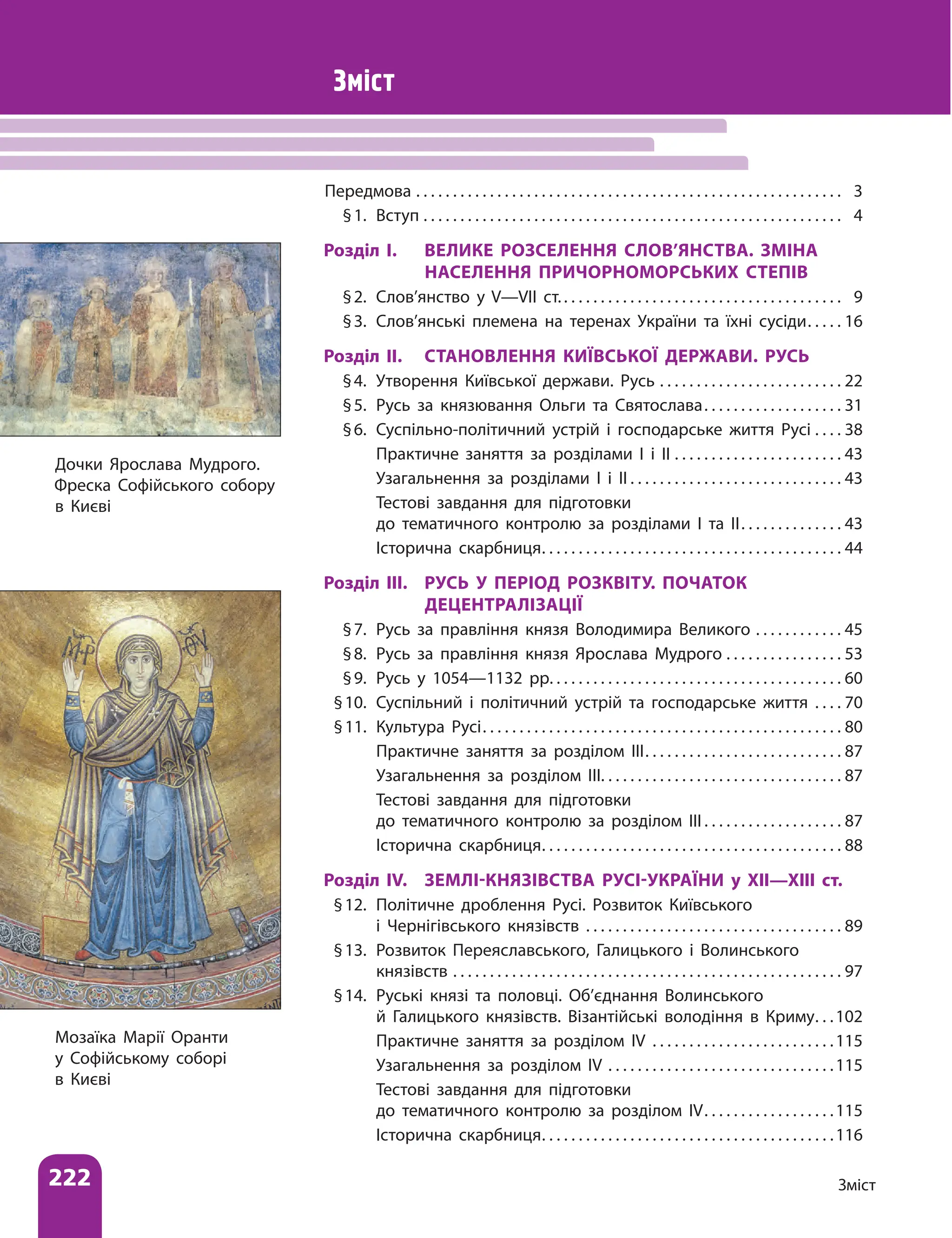 222 Зміст
Зміст
Передмова . . . . . . . . . . . . . . . . . . . . . . . . . . . . . . . . . . . . . . . . . . . . . . . . . . . . . . . . . . . 3
§1. Вступ . . . . . . . . . . . . . . . . . . . . . . . . . . . . . . . . . . . . . . . . . . . . . . . . . . . . . . . . . . 4
Розділ І. ВЕЛИКЕ РОЗСЕЛЕННЯ СЛОВ’ЯНСТВА. ЗМІНА
НАСЕЛЕННЯ ПРИЧОРНОМОРСЬКИХ СТЕПІВ
§2. Слов’янство у V—VІІ ст. . . . . . . . . . . . . . . . . . . . . . . . . . . . . . . . . . . . . . . 9
§3. Слов’янські племена на теренах України та їхні сусіди . . . . . 16
Розділ ІІ. СТАНОВЛЕННЯ КИЇВСЬКОЇ ДЕРЖАВИ. РУСЬ
§4. Утворення Київської держави. Русь . . . . . . . . . . . . . . . . . . . . . . . . . . 22
§5. Русь за князювання Ольги та Святослава . . . . . . . . . . . . . . . . . . . 31
§6. Суспільно-політичний устрій і господарське життя Русі . . . . . 38
		Практичне заняття за розділами І і ІІ . . . . . . . . . . . . . . . . . . . . . . . . 43
		Узагальнення за розділами І і ІІ  . . . . . . . . . . . . . . . . . . . . . . . . . . . . . 43
		Тестові завдання для підготовки
до тематичного контролю за розділами І та ІІ . . . . . . . . . . . . . . 43
		Історична скарбниця . . . . . . . . . . . . . . . . . . . . . . . . . . . . . . . . . . . . . . . . . 44
Розділ ІІІ. РУСЬ У ПЕРІОД РОЗКВІТУ. ПОЧАТОК
ДЕЦЕНТРАЛІЗАЦІЇ
§7. Русь за правління князя Володимира Великого . . . . . . . . . . . . . 45
§8. Русь за правління князя Ярослава Мудрого . . . . . . . . . . . . . . . . . 53
§9. Русь у 1054—1132 рр.  . . . . . . . . . . . . . . . . . . . . . . . . . . . . . . . . . . . . . . . 60
§10. Суспільний і політичний устрій та господарське життя . . . . . 70
§11. Культура Русі . . . . . . . . . . . . . . . . . . . . . . . . . . . . . . . . . . . . . . . . . . . . . . . . . 80
		Практичне заняття за розділом ІІІ . . . . . . . . . . . . . . . . . . . . . . . . . . . 87
		Узагальнення за розділом ІІІ . . . . . . . . . . . . . . . . . . . . . . . . . . . . . . . . . 87
		Тестові завдання для підготовки
до тематичного контролю за розділом ІІІ  . . . . . . . . . . . . . . . . . . . 87
		Історична скарбниця . . . . . . . . . . . . . . . . . . . . . . . . . . . . . . . . . . . . . . . . . 88
Розділ IV. ЗЕМЛІ-КНЯЗІВСТВА РУСІ-УКРАЇНИ у ХІІ—ХІІІ ст.
§12. Політичне дроблення Русі. Розвиток Київського
і Чернігівського князівств . . . . . . . . . . . . . . . . . . . . . . . . . . . . . . . . . . . . 89
§13. Розвиток Переяславського, Галицького і Волинського
князівств . . . . . . . . . . . . . . . . . . . . . . . . . . . . . . . . . . . . . . . . . . . . . . . . . . . . . . 97
§14. Руські князі та половці. Об’єднання Волинського
й Галицького князівств. Візантійські володіння в Криму . . 102
		Практичне заняття за розділом IV . . . . . . . . . . . . . . . . . . . . . . . . . 115
		Узагальнення за розділом IV . . . . . . . . . . . . . . . . . . . . . . . . . . . . . . . 115
		Тестові завдання для підготовки
до тематичного контролю за розділом ІV . . . . . . . . . . . . . . . . . 115
		Історична скарбниця . . . . . . . . . . . . . . . . . . . . . . . . . . . . . . . . . . . . . . . 116
Дочки Ярослава Мудрого.
Фреска Софійського собору
в Києві
Мозаїка Марії Оранти
у Софійському соборі
в Києві
 