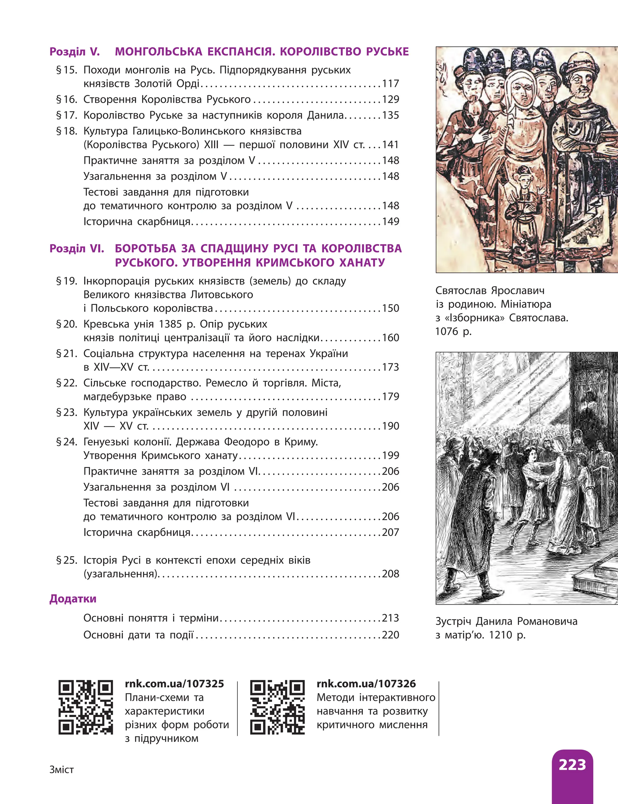 223
Зміст
Розділ V. МОНГОЛЬСЬКА ЕКСПАНСІЯ. КОРОЛІВСТВО РУСЬКЕ
§15. Походи монголів на Русь. Підпорядкування руських
князівств Золотій Орді . . . . . . . . . . . . . . . . . . . . . . . . . . . . . . . . . . . . . 117
§16. Створення Королівства Руського . . . . . . . . . . . . . . . . . . . . . . . . . . . 129
§17. Королівство Руське за наступників короля Данила . . . . . . . 135
§18. Культура Галицько-Волинського князівства
(Королівства Руського) ХIII — першої половини XIV ст. . . . 141
		Практичне заняття за розділом V . . . . . . . . . . . . . . . . . . . . . . . . . . 148
		Узагальнення за розділом V . . . . . . . . . . . . . . . . . . . . . . . . . . . . . . . .148
		Тестові завдання для підготовки
до тематичного контролю за розділом V . . . . . . . . . . . . . . . . . . 148
		Історична скарбниця . . . . . . . . . . . . . . . . . . . . . . . . . . . . . . . . . . . . . . . 149
Розділ VІ. БОРОТЬБА ЗА СПАДЩИНУ РУСІ ТА КОРОЛІВСТВА
РУСЬКОГО. УТВОРЕННЯ КРИМСЬКОГО ХАНАТУ
§19. Інкорпорація руських князівств (земель) до складу
Великого князівства Литовського
і Польського королівства  . . . . . . . . . . . . . . . . . . . . . . . . . . . . . . . . . . 150
§20. Кревська унія 1385 р. Опір руських
князів політиці централізації та його наслідки . . . . . . . . . . . . 160
§21. Соціальна структура населення на теренах України
в XІV—XV ст. . . . . . . . . . . . . . . . . . . . . . . . . . . . . . . . . . . . . . . . . . . . . . . . . 173
§22. Сільське господарство. Ремесло й торгівля. Міста,
магдебурзьке право . . . . . . . . . . . . . . . . . . . . . . . . . . . . . . . . . . . . . . . . 179
§23. Культура українських земель у другій половині
XIV — XV ст. . . . . . . . . . . . . . . . . . . . . . . . . . . . . . . . . . . . . . . . . . . . . . . . . 190
§24. Генуезькі колонії. Держава Феодоро в Криму.
Утворення Кримського ханату . . . . . . . . . . . . . . . . . . . . . . . . . . . . . 199
		Практичне заняття за розділом VI . . . . . . . . . . . . . . . . . . . . . . . . . 206
		Узагальнення за розділом VI . . . . . . . . . . . . . . . . . . . . . . . . . . . . . . . 206
		Тестові завдання для підготовки
до тематичного контролю за розділом VІ . . . . . . . . . . . . . . . . . 206
		Історична скарбниця . . . . . . . . . . . . . . . . . . . . . . . . . . . . . . . . . . . . . . . 207
§25. Історія Русі в контексті епохи середніх віків
(узагальнення) . . . . . . . . . . . . . . . . . . . . . . . . . . . . . . . . . . . . . . . . . . . . . . 208
Додатки
		Основні поняття і терміни . . . . . . . . . . . . . . . . . . . . . . . . . . . . . . . . . 213
		Основні дати та події  . . . . . . . . . . . . . . . . . . . . . . . . . . . . . . . . . . . . . . 220
Зустріч Данила Романовича
з матір’ю. 1210 р.
rnk.com.ua/107326
Методи інтерактивного
навчання та розвитку
критичного мислення
rnk.com.ua/107325
Плани-схеми та
характеристики
різних форм роботи
з підручником
Святослав Ярославич
із родиною. Мініатюра
з «Ізборника» Святослава.
1076 р.
 