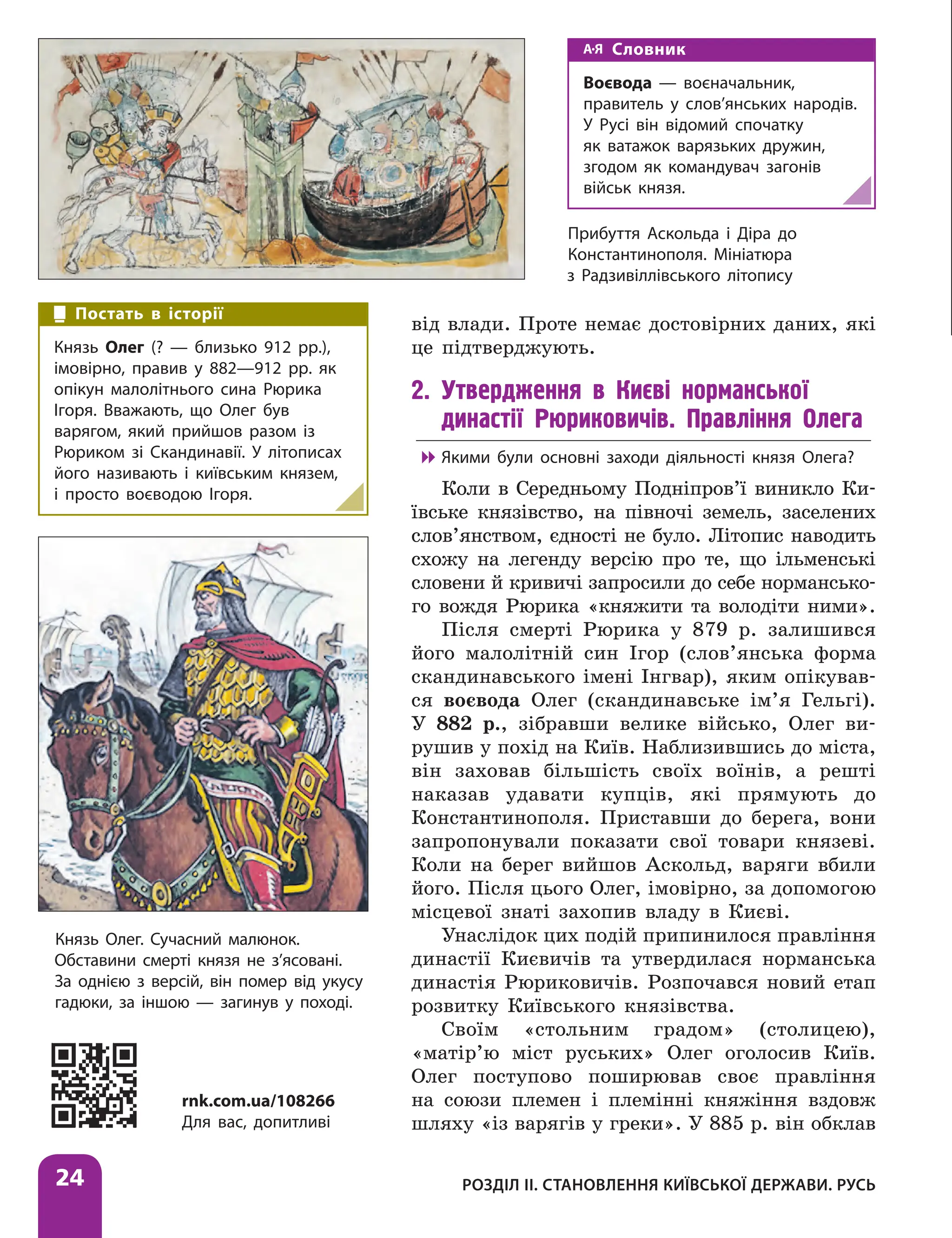 Розділ ІІ. Становлення Київської держави. Русь
24
від влади. Проте немає достовірних даних, які
це підтверджують.
2. Утвердження в Києві норманської
династії Рюриковичів. Правління Олега

 Якими були основні заходи діяльності князя ­
Олега?
Коли в Середньому Подніпров’ї виникло Ки-
ївське князівство, на півночі земель, заселених
слов’янством, єдності не було. Літопис наводить
схожу на легенду версію про те, що ільменські
словени й кривичі запросили до себе нормансько-
го вождя Рюрика «княжити та володіти ними».
Після смерті Рюрика у 879 р. залишився
його малолітній син Ігор (слов’янська форма
скандинавського імені Інгвар), яким опікував-
ся воєвода Олег (скандинавське ім’я Гельгі).
У 882 р., зібравши велике військо, Олег ви-
рушив у похід на Київ. Наблизившись до міста,
він заховав більшість своїх воїнів, а решті
наказав удавати купців, які прямують до
Константинополя. Приставши до берега, вони
запропонували показати свої товари князеві.
Коли на берег вийшов Аскольд, варяги вбили
його. Після цього Олег, імовірно, за допомогою
місцевої знаті захопив владу в Києві.
Унаслідок цих подій припинилося правління
династії Києвичів та утвердилася норманська
династія Рюриковичів. Розпочався новий етап
розвитку Київського князівства.
Своїм «стольним градом» (столицею),
«матір’ю міст руських» Олег оголосив Київ.
Олег поступово поширював своє правління
на союзи племен і племінні княжіння вздовж
шляху «із варягів у греки». У 885 р. він обклав
Князь Олег. Сучасний малюнок.
Обставини смерті князя не з’ясовані.
За однією з версій, він помер від укусу
гадюки, за іншою — загинув у поході.
Постать в історії
Князь Олег (? — близько 912 рр.),
імовірно, правив у 882—912 рр. як
опікун малолітнього сина Рюрика
Ігоря. Вважають, що Олег був
варягом, який прийшов разом із
Рюриком зі Скандинавії. У літописах
його називають і київським князем,
і просто воєводою Ігоря.
Словник
Воєвода — воєначальник,
правитель у слов’янських народів.
У Русі він відомий спочатку
як ватажок варязьких дружин,
згодом як командувач загонів
військ князя.
Прибуття Аскольда і Діра до
Константинополя. Мініатюра
з Радзивіллівського літопису
rnk.com.ua/108266
Для вас, допитливі
 