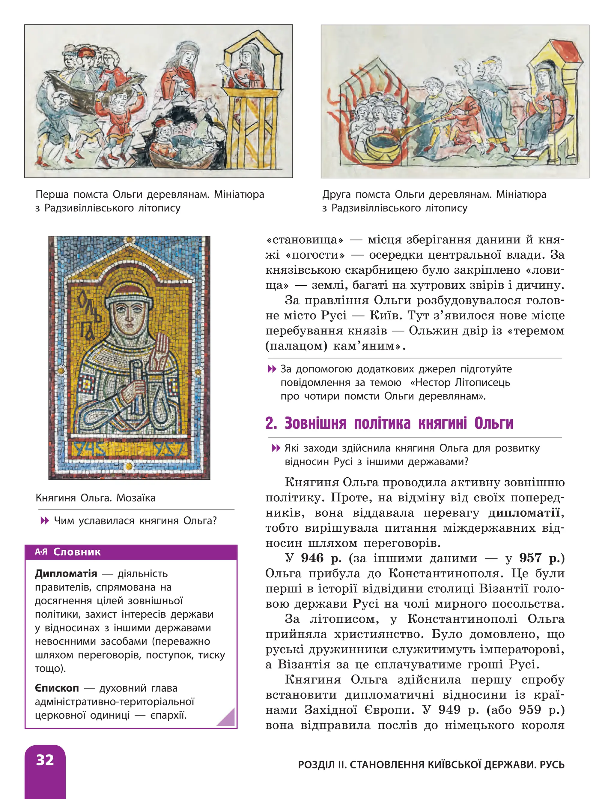 Розділ ІІ. Становлення Київської держави. Русь
32
«становища» — місця зберігання данини й кня-
жі «погости» — осередки центральної влади. За
князівською скарбницею було закріп­
лено «лови-
ща» — землі, багаті на хутрових звірів і дичину.
За правління Ольги розбудовувалося голов­
не місто Русі — Київ. Тут з’явилося нове місце
перебування князів — Ольжин двір із «теремом
(палацом) кам’яним».

 За допомогою додаткових джерел підготуйте
повідомлення за темою «Нестор Літописець
про чотири помсти Ольги деревлянам».
2. Зовнішня політика княгині Ольги

 Які заходи здійснила княгиня Ольга для розвитку
відносин Русі з іншими державами?
Княгиня Ольга проводила активну зовнішню
політику. Проте, на відміну від своїх поперед­
ників, вона віддавала перевагу дипломатії,
тобто вирішувала питання міждержавних від-
носин шляхом переговорів.
У 946 р. (за іншими даними — у 957 р.)
Ольга прибула до Константинополя. Це були
перші в історії відвідини столиці Візантії голо-
вою держави Русі на чолі мирного посольства.
За літописом, у Константинополі Ольга
прийняла християнство. Було домовлено, що
руські дружинники служитимуть імператорові,
а Візантія за це сплачуватиме гроші Русі.
Княгиня Ольга здійснила першу спробу
встановити дипломатичні відносини із краї-
нами Західної Європи. У 949 р. (або 959 р.)
вона відправила послів до німецького короля
Словник
Дипломатія — діяльність
правителів, спрямована на
досягнення цілей зовнішньої
політики, захист інтересів держави
у відносинах з іншими державами
невоєнними засобами (переважно
шляхом переговорів, поступок, тиску
тощо).
Єпископ — духовний глава
адміністративно-територіальної
церковної одиниці — єпархії.
Перша помста Ольги деревлянам. Мініатюра
з Радзивіллівського літопису
Друга помста Ольги деревлянам. Мініатюра
з Радзивіллівського літопису
Княгиня Ольга. Мозаїка

 Чим уславилася княгиня Ольга?
 