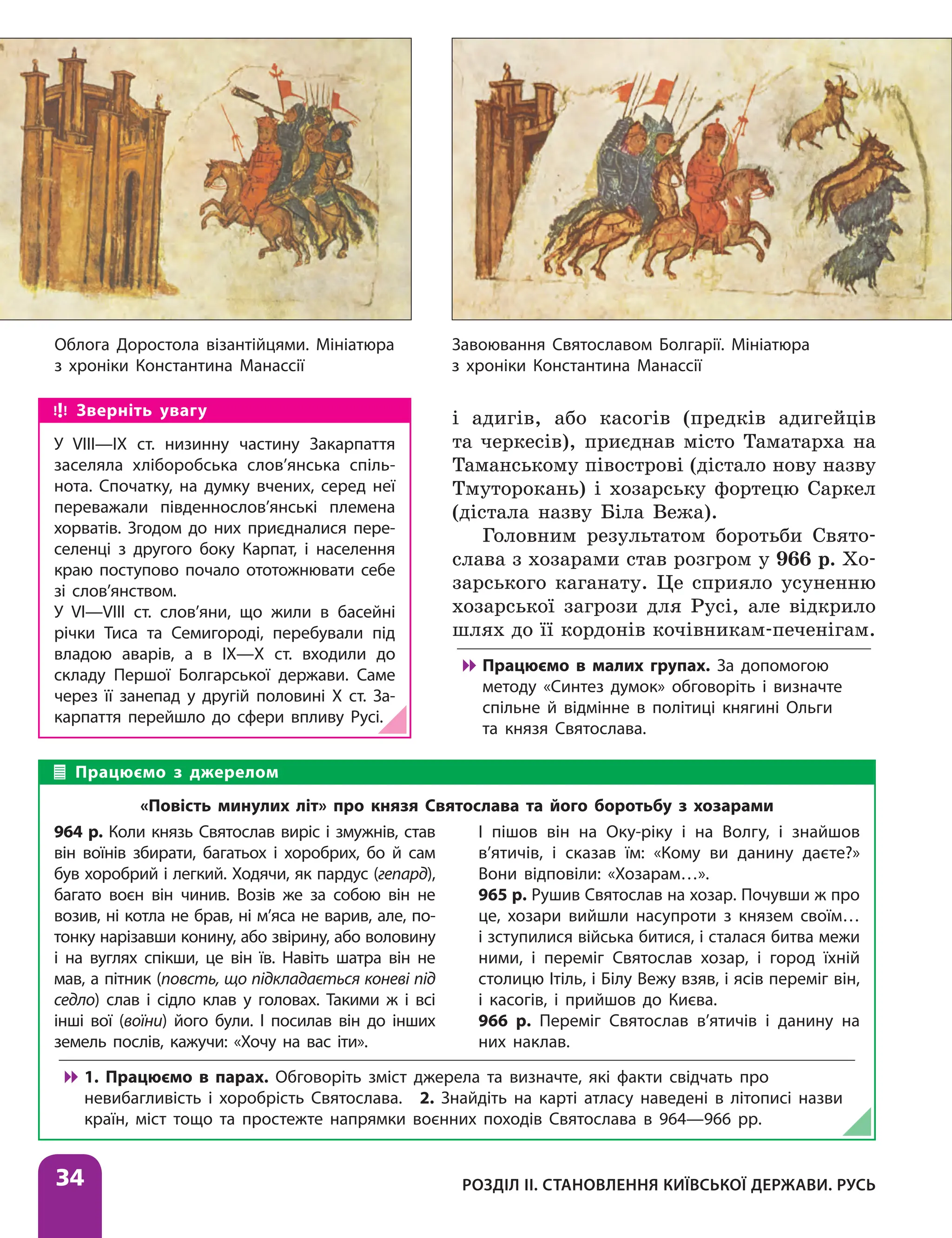 Облога Доростола візантійцями. Мініатюра
з хроніки Константина Манассії
Завоювання Святославом Болгарії. Мініатюра
з хроніки Константина Манассії
Розділ ІІ. Становлення Київської держави. Русь
34
і адигів, або касогів (предків адигейців
та черкесів), приєднав місто Таматарха на
Таманському півострові (дістало нову назву
Тмуторокань) і хозарську фортецю Саркел
(ді­
стала назву Біла Вежа).
Головним результатом боротьби Свято­
слава з хозарами став розгром у 966 р. Хо-
зарського каганату. Це сприяло усуненню
хозарської загрози для Русі, але відкрило
шлях до її кордонів кочівникам-печенігам.

 Працюємо в малих групах. За допомогою
методу «Синтез думок» обговоріть і визначте
спільне й відмінне в політиці княгині Ольги
та князя Святослава.
Працюємо з джерелом
«Повість минулих літ» про князя Святослава та його боротьбу з хозарами
964 р. Коли князь Святослав виріс і змужнів, став
він воїнів збирати, багатьох і хоробрих, бо й сам
був хоробрий і легкий. Ходячи, як пардус (гепард),
багато воєн він чинив. Возів же за собою він не
возив, ні котла не брав, ні м’яса не варив, але, по-
тонку нарізавши конину, або звірину, або воловину
і на вуглях спікши, це він їв. Навіть шатра він не
мав, а пітник (повсть, що підкладається коневі під
седло) слав і сідло клав у головах. Такими ж і всі
інші вої (воїни) його були. І посилав він до інших
земель послів, кажучи: «Хочу на вас іти».
І пішов він на Оку-ріку і на Волгу, і знайшов
в’ятичів, і сказав їм: «Кому ви данину даєте?»
Вони відповіли: «Хозарам…».
965 р. Рушив Святослав на хозар. Почувши ж про
це, хозари вийшли насупроти з князем своїм…
і зступилися війська битися, і сталася битва межи
ними, і переміг Святослав хозар, і город їхній
столицю Ітіль, і Білу Вежу взяв, і ясів переміг він,
і касогів, і прийшов до Києва.
966 р. Переміг Святослав в’ятичів і данину на
них наклав.

 1. Працюємо в парах. Обговоріть зміст джерела та визначте, які факти свідчать про
невибагливість і хоробрість Святослава. 2. Знайдіть на карті атласу наведені в літописі назви
країн, міст тощо та простежте напрямки воєнних походів Святослава в 964—966 рр.
Зверніть увагу
У VІІІ—ІХ ст. низинну частину Закарпаття
заселяла хліборобська слов’янська спіль-
нота. Спочатку, на думку вчених, серед неї
переважали південнослов’янські племена
хорватів. Згодом до них приєдналися пере-
селенці з другого боку Карпат, і населення
краю поступово почало ототожнювати себе
зі слов’янством.
У VІ—VІІІ ст. слов’яни, що жили в басейні
річки Тиса та Семигороді, перебували під
владою аварів, а в ІХ—Х ст. входили до
складу Першої Болгарської держави. Саме
через її занепад у другій половині Х ст. За-
карпаття перейшло до сфери впливу Русі.
 