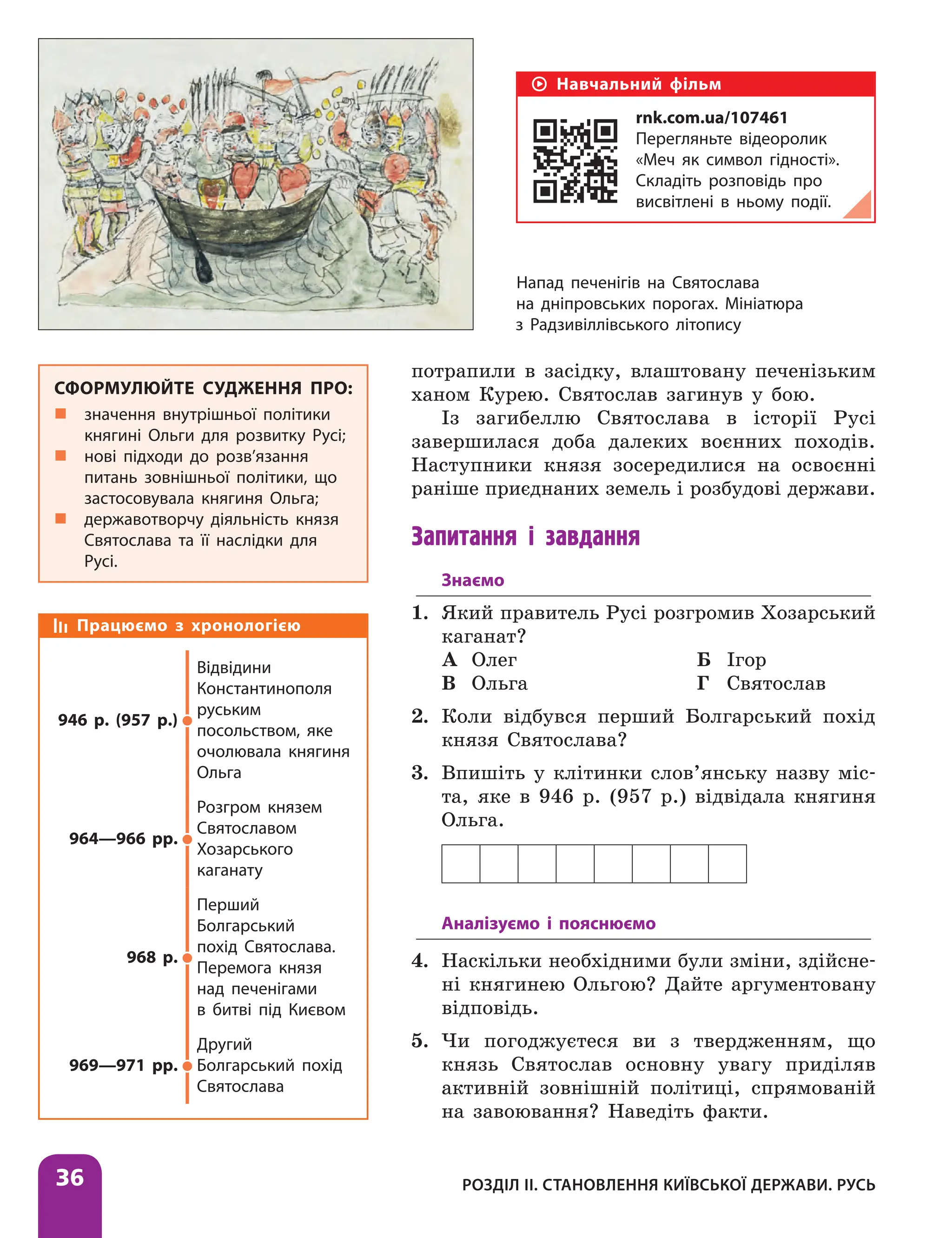 Розділ ІІ. Становлення Київської держави. Русь
36
потрапили в засідку, влаштовану печенізьким
ханом Курею. Святослав загинув у бою.
Із загибеллю Святослава в історії Русі
завершилася доба далеких воєнних походів.
Наступники князя зосередилися на освоєнні
раніше приєднаних земель і розбудові дер­
жави.
Запитання і завдання
Знаємо
1. Який правитель Русі розгромив Хозарський
ка­ганат?
А Олег Б Ігор
В Ольга Г Святослав
2. Коли відбувся перший Болгарський похід
князя Святослава?
3. Впишіть у клітинки слов’янську назву міс-
та, яке в 946 р. (957 р.) відвідала княгиня
­Ольга.
Аналізуємо і пояснюємо
4. Наскільки необхідними були зміни, здійсне-
ні княгинею Ольгою? Дайте аргументовану
відповідь.
5. Чи погоджуєтеся ви з твердженням, що
князь Святослав основну увагу приділяв
активній зовнішній політиці, спрямованій
на завоювання? Наведіть факти.
Працюємо з хронологією
946 р. (957 р.)
Відвідини
Константинополя
руським
посольством, яке
очолювала княгиня
Ольга
964—966 рр.
Розгром князем
Святославом
Хозарського
каганату
968 р.
Перший
Болгарський
похід Святослава.
Перемога князя
над печенігами
в битві під Києвом
969—971 рр.
Другий
Болгарський похід
Святослава
СФОРМУЛЮЙТЕ СУДЖЕННЯ ПРО:
„
„ значення внутрішньої політики
княгині Ольги для розвитку Русі;
„
„ нові підходи до розв’язання
питань зовнішньої політики, що
застосовувала княгиня Ольга;
„
„ державотворчу діяльність князя
Святослава та її наслідки для
Русі.
Напад печенігів на Святослава
на дніпровських порогах. Мініатюра
з Радзивіллівського літопису
Навчальний фільм
rnk.com.ua/107461
Перегляньте відеоролик
«Меч як символ гідності».
Складіть розповідь про
висвітлені в ньому події.
 