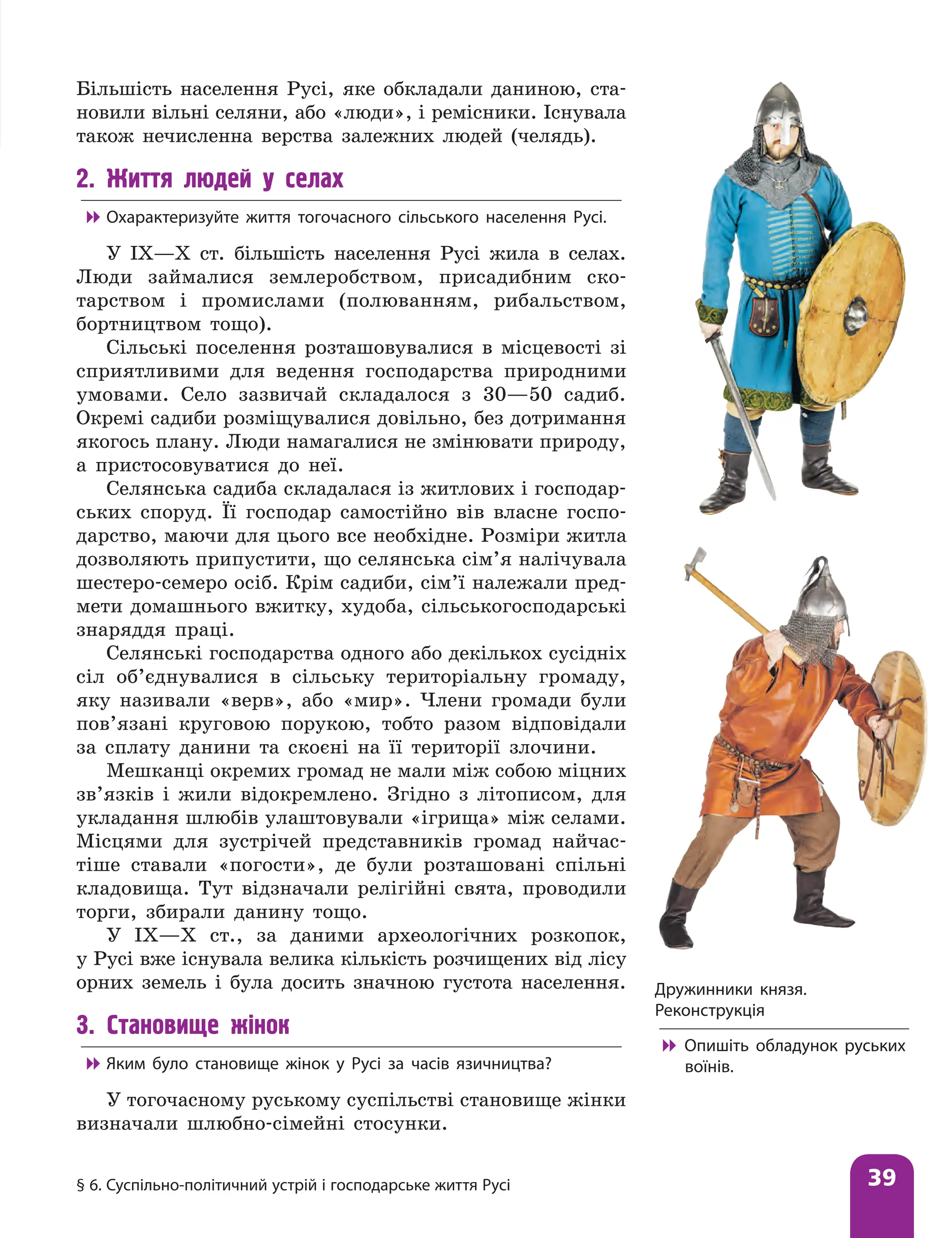 § 6. Суспільно-політичний устрій і господарське життя Русі 39
Більшість населення Русі, яке обкладали даниною, ста-
новили вільні селяни, або «люди», і ремісники. Існувала
також нечисленна верства залежних людей (челядь).
2. Життя людей у селах

 Охарактеризуйте життя тогочасного сільського населення Русі.
У IX—X ст. більшість населення Русі жила в селах.
Люди займалися землеробством, присадибним ско-
тарством і промислами (полюванням, рибальством,
бортництвом тощо).
Сільські поселення розташовувалися в місцевості зі
сприятливими для ведення господарства природними
умовами. Село зазвичай складалося з 30—50 садиб.
Окремі садиби розміщувалися довільно, без дотримання
якогось плану. Люди намагалися не змінювати природу,
а пристосовуватися до неї.
Селянська садиба складалася із житлових і господар-
ських споруд. Її господар самостійно вів власне госпо-
дарство, маючи для цього все необхідне. Розміри житла
дозволяють припустити, що селянська сім’я налічувала
шестеро-семеро осіб. Крім садиби, сім’ї належали пред-
мети домашнього вжитку, худоба, сільськогосподарські
знаряддя праці.
Селянські господарства одного або декількох сусідніх
сіл об’єднувалися в сільську територіальну громаду,
яку називали «верв», або «мир». Члени громади були
пов’язані круговою порукою, тобто разом відповідали
за сплату данини та скоєні на її території злочини.
Мешканці окремих громад не мали між собою міцних
зв’язків і жили відокремлено. Згідно з літописом, для
укладання шлюбів улаштовували «ігрища» між селами.
Місцями для зустрічей представників громад найчас-
тіше ставали «погости», де були розташовані спільні
кладовища. Тут відзначали релігійні свята, проводили
торги, збирали данину тощо.
У IX—X ст., за даними археологічних розкопок,
у Русі вже існувала велика кількість розчищених від лісу
орних земель і була досить значною густота населення.
3. Становище жінок

 Яким було становище жінок у Русі за часів язичництва?
У тогочасному руському суспільстві становище жінки
визначали шлюбно-сімейні стосунки.
Дружинники князя.
Реконструкція

 Опишіть обладунок руських
воїнів.
 