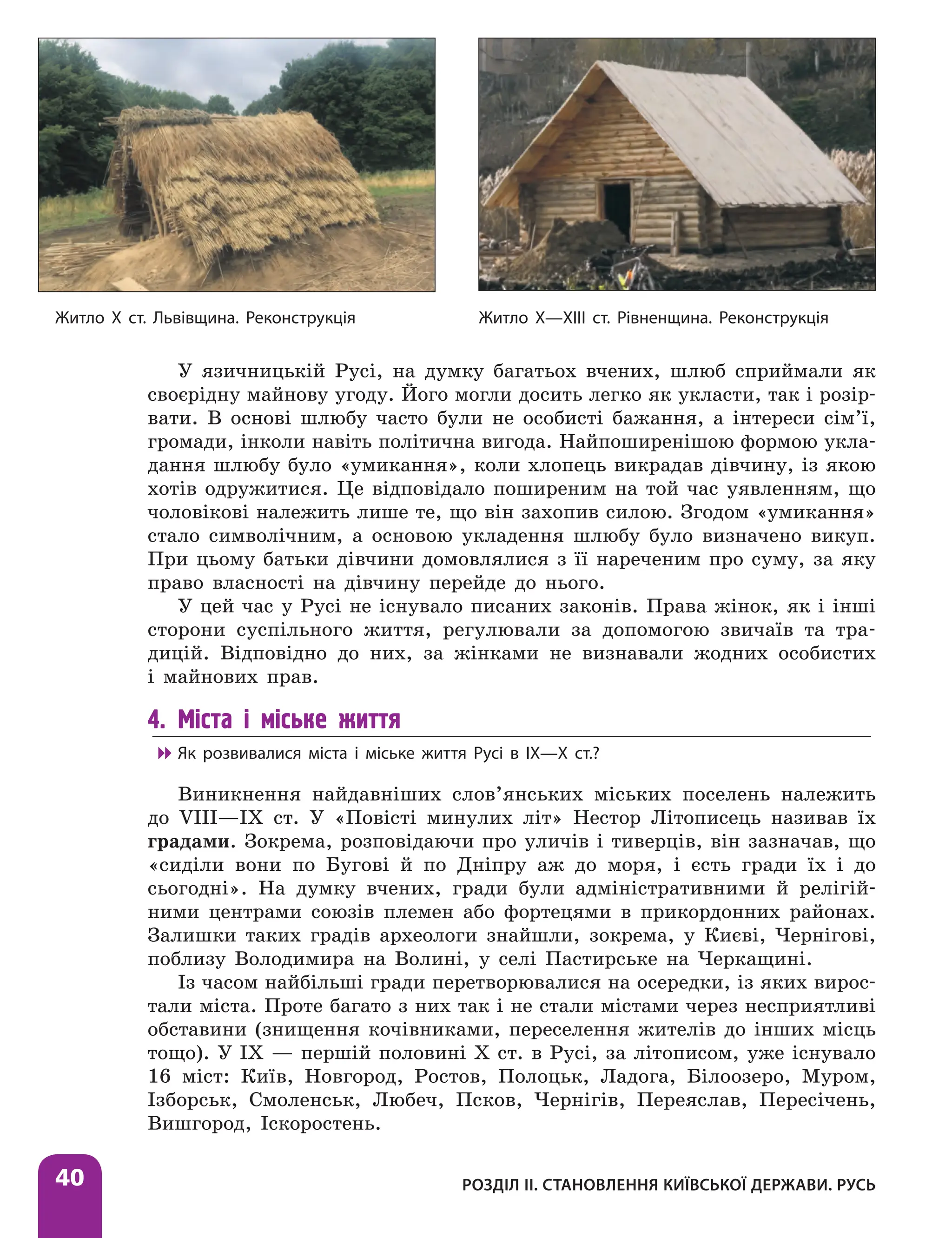 Розділ ІІ. Становлення Київської держави. Русь
40
У язичницькій Русі, на думку багатьох вчених, шлюб сприймали як
своєрідну майнову угоду. Його могли досить легко як укласти, так і розір­
вати. В основі шлюбу часто були не особисті бажання, а інтереси сім’ї,
громади, інколи навіть політична вигода. Найпоширенішою формою укла-
дання шлюбу було «умикання», коли хлопець викрадав дівчину, із якою
хотів одружитися. Це відповідало поширеним на той час уявленням, що
чоловікові належить лише те, що він захопив силою. Згодом «умикання»
стало символічним, а основою укладення шлюбу було визначено викуп.
При цьому батьки дівчини домовлялися з її нареченим про суму, за яку
право власності на дівчину перейде до нього.
У цей час у Русі не існувало писаних законів. Права жінок, як і інші
сторони суспільного життя, регулювали за допомогою звичаїв та тра-
дицій. Відповідно до них, за жінками не визнавали жодних особистих
і майнових прав.
4. Міста і міське життя

 Як розвивалися міста і міське життя Русі в ІХ—Х ст.?
Виникнення найдавніших слов’янських міських поселень належить
до VIII—IX ст. У «Повісті минулих літ» Нестор Літописець називав їх
градами. Зокрема, розповідаючи про уличів і тиверців, він зазначав, що
«сиділи вони по Бугові й по Дніпру аж до моря, і єсть гради їх і до
сьогодні». На думку вчених, гради були адміністративними й релігій-
ними центрами союзів племен або фортецями в прикордонних районах.
Залишки таких градів археологи знайшли, зокрема, у Києві, Чернігові,
поблизу Володимира на Волині, у селі Пастирське на Черкащині.
Із часом найбільші гради перетворювалися на осередки, із яких вирос-
тали міста. Проте багато з них так і не стали містами через несприятливі
обставини (знищення кочівниками, переселення жителів до інших місць
тощо). У IX — першій половині X ст. в Русі, за літописом, уже існувало
16 міст: Київ, Новгород, Ростов, Полоцьк, Ладога, Білоозеро, Муром,
Ізборськ, Смоленськ, Любеч, Псков, Чернігів, Переяслав, Пересічень,
Вишгород, Іскоростень.
Житло Х ст. Львівщина. Реконструкція Житло Х—ХІІІ ст. Рівненщина. Реконструкція
 