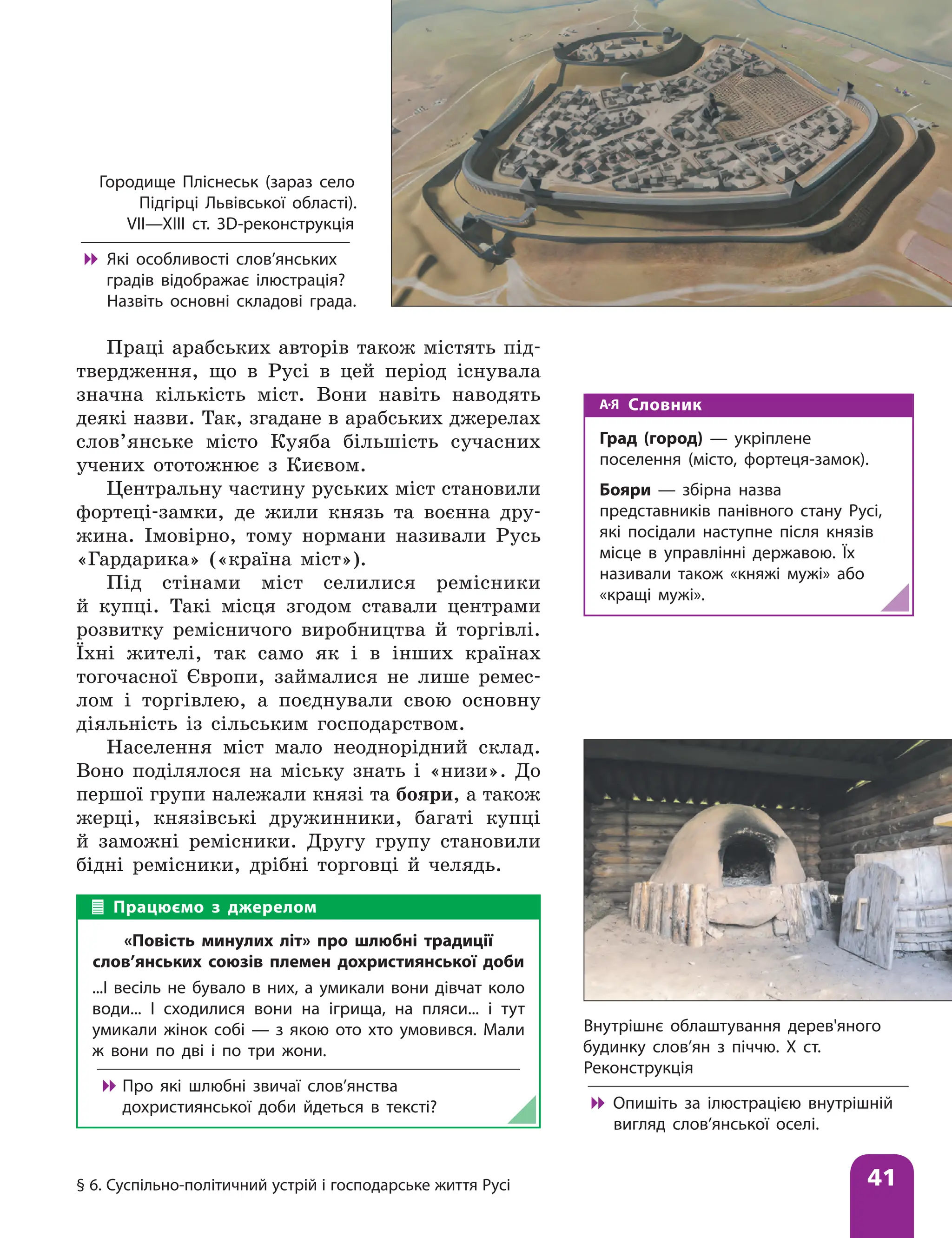 § 6. Суспільно-політичний устрій і господарське життя Русі 41
Праці арабських авторів також містять під-
твердження, що в Русі в цей період існувала
значна кількість міст. Вони навіть наводять
деякі назви. Так, згадане в арабських джерелах
слов’янське місто Куяба більшість сучасних
учених ототожнює з Києвом.
Центральну частину руських міст становили
фортеці-замки, де жили князь та воєнна дру-
жина. Імовірно, тому нормани називали Русь
«Гардарика» («країна міст»).
Під стінами міст селилися ремісники
й купці. Такі місця згодом ставали центрами
розвитку ремісничого виробництва й торгівлі.
Їхні жителі, так само як і в інших країнах
тогочасної Європи, займалися не лише ремес-
лом і торгівлею, а поєднували свою основну
діяльність із сільським господарством.
Населення міст мало неоднорідний склад.
Воно поділялося на міську знать і «низи». До
першої групи належали князі та бояри, а також
жерці, князівські дружинники, багаті купці
й заможні ремісники. Другу групу становили
бідні ремісники, дрібні торговці й челядь.
Внутрішнє облаштування дерев'яного
будинку слов’ян з піччю. Х ст.
Реконструкція

 Опишіть за ілюстрацією внутрішній
вигляд слов’янської оселі.
Городище Пліснеськ (зараз село
Підгірці Львівської області).
VII—XIII ст. 3D-реконструкція

 Які особливості слов’янських
градів відображає ілюстрація?
Назвіть основні складові града.
Працюємо з джерелом
«Повість минулих літ» про шлюбні традиції
слов’янських союзів племен дохристиянської доби
...І весіль не бувало в них, а умикали вони дівчат коло
води... І сходилися вони на ігрища, на пляси... і тут
умикали жінок собі — з якою ото хто умовився. Мали
ж вони по дві і по три жони.

 Про які шлюбні звичаї слов’янства
дохристиянської доби йдеться в тексті?
Словник
Град (город) — укріплене
поселення (місто, фортеця-замок).
Бояри — збірна назва
представників панівного стану Русі,
які посідали наступне після князів
місце в управлінні державою. Їх
називали також «княжі мужі» або
«кращі мужі».
 