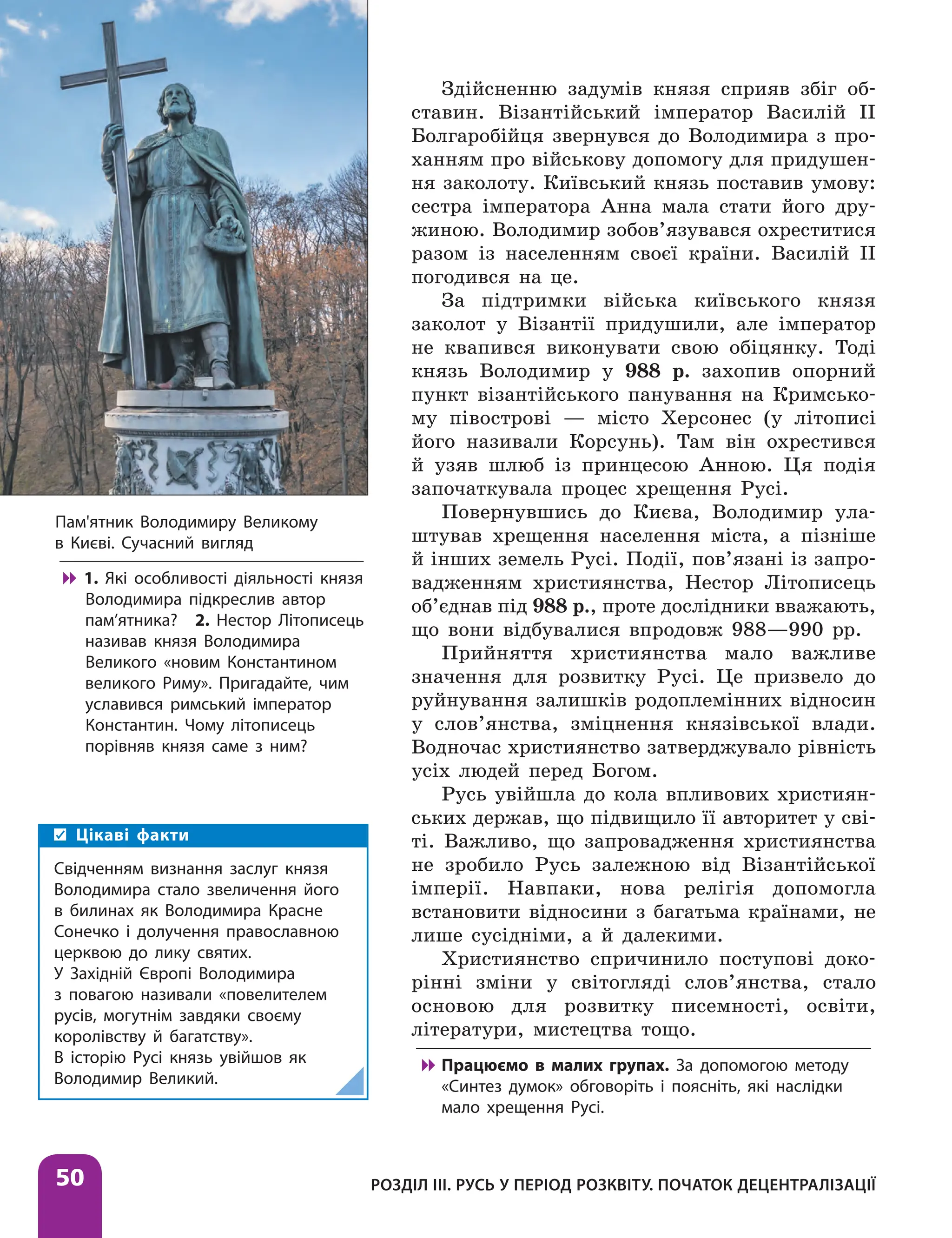 Розділ ІІІ. Русь у період розквіту. Початок децентралізації
50
Здійсненню задумів князя сприяв збіг об-
ставин. Візантійський імператор Василій II
Болгаробійця звернувся до Володимира з про-
ханням про військову допомогу для придушен-
ня заколоту. Київський князь поставив умову:
сестра імператора Анна мала стати його дру-
жиною. Володимир зобов’язувався охреститися
разом із населенням своєї країни. Василій II
погодився на це.
За підтримки війська київського князя
заколот у Візантії придушили, але імператор
не квапився виконувати свою обіцянку. Тоді
князь Володимир у 988 р. захопив опорний
пункт візантійського панування на Кримсько-
му півострові — місто Херсонес (у літописі
його називали Корсунь). Там він охрестився
й узяв шлюб із принцесою Анною. Ця подія
започаткувала процес хрещення Русі.
Повернувшись до Києва, Володимир ула-
штував хрещення населення міста, а пізніше
й інших земель Русі. Події, пов’язані із запро-
вадженням християнства, Нестор Літописець
об’єднав під 988 р., проте дослідники вважають,
що вони відбувалися впродовж 988—990 рр.
Прийняття християнства мало важливе
значення для розвитку Русі. Це призвело до
руйнування залишків родоплемінних відносин
у слов’янства, зміцнення князівської влади.
Водночас християнство затверджувало рівність
усіх людей перед Богом.
Русь увійшла до кола впливових християн-
ських держав, що підвищило її авторитет у сві-
ті. Важливо, що запровадження християнства
не зробило Русь залежною від Візантійської
імперії. Навпаки, нова релігія допомогла
встановити відносини з багатьма країнами, не
лише сусідніми, а й далекими.
Християнство спричинило поступові доко­
рінні зміни у світогляді слов’янства, стало
основою для розвитку писемності, освіти,
літератури, мистецтва тощо.

 Працюємо в малих групах. За допомогою методу
«Синтез думок» обговоріть і поясніть, які наслідки
мало хрещення Русі.
Пам'ятник Володимиру Великому
в Києві. Сучасний вигляд

 1. Які особливості діяльності князя
Володимира підкреслив автор
пам’ятника? 2. Нестор Літописець
називав князя Володимира
Великого «новим Константином
великого Риму». Пригадайте, чим
уславився римський імператор
Константин. Чому літописець
порівняв князя саме з ним?
Цікаві факти
Свідченням визнання заслуг князя
Володимира стало звеличення його
в билинах як Володимира Красне
Сонечко і долучення православною
церквою до лику святих.
У Західній Європі Володимира
з повагою називали «повелителем
русів, могутнім завдяки своєму
королівству й багатству».
В історію Русі князь увійшов як
Володимир Великий.
 