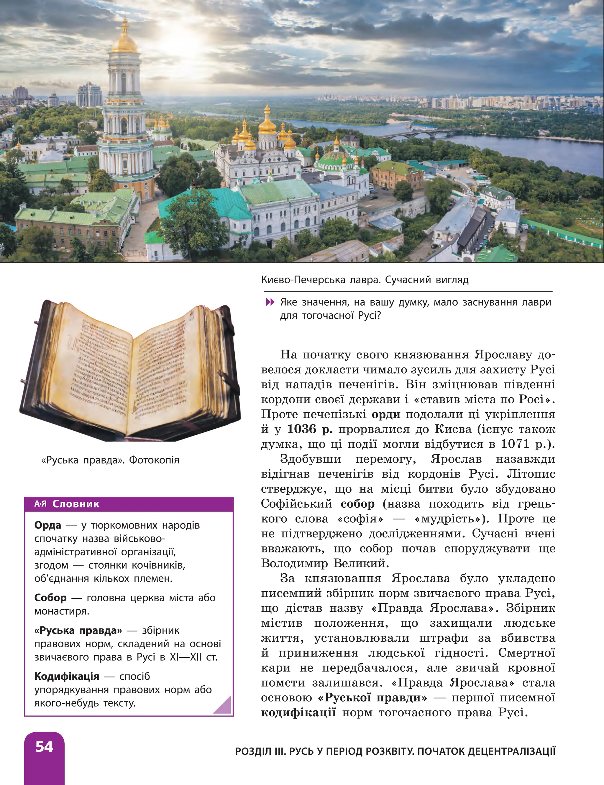 Розділ ІІІ. Русь у період розквіту. Початок децентралізації
54
Словник
Орда — у тюркомовних народів
спочатку назва військово-
адміністративної організації,
згодом — стоянки кочівників,
об’єднання кількох племен.
Собор — головна церква міста або
монастиря.
«Руська правда» — збірник
правових норм, складений на основі
звичаєвого права в Русі в ХІ—ХІІ ст.
Кодифікація — спосіб
упорядкування правових норм або
якого-небудь тексту.
«Руська правда». Фотокопія
Києво-Печерська лавра. Сучасний вигляд

 Яке значення, на вашу думку, мало заснування лаври
для тогочасної Русі?
На початку свого князювання Ярославу до-
велося докласти чимало зусиль для захисту Русі
від нападів печенігів. Він зміцнював південні
кордони своєї держави і «ставив міста по Росі».
Проте печенізькі орди подолали ці укріплення
й у 1036 р. прорвалися до Києва (існує також
думка, що ці події могли відбутися в 1071 р.).
Здобувши перемогу, Ярослав назавжди
відігнав печенігів від кордонів Русі. Літопис
стверджує, що на місці битви було збудовано
Софійський собор (назва походить від грець-
кого слова «софія» — «мудрість»). Проте це
не підтверджено дослідженнями. Сучасні вчені
вважають, що собор почав споруджувати ще
Володимир Великий.
За князювання Ярослава було укладено
писемний збірник норм звичаєвого права Русі,
що дістав назву «Правда Ярослава». Збірник
містив положення, що захищали людське
життя, установлювали штрафи за вбивства
й приниження людської гідності. Смертної
кари не передбачалося, але звичай кровної
помсти залишався. «Правда Ярослава» стала
основою «Руської правди» — першої писемної
кодифікації норм тогочасного права Русі.
 