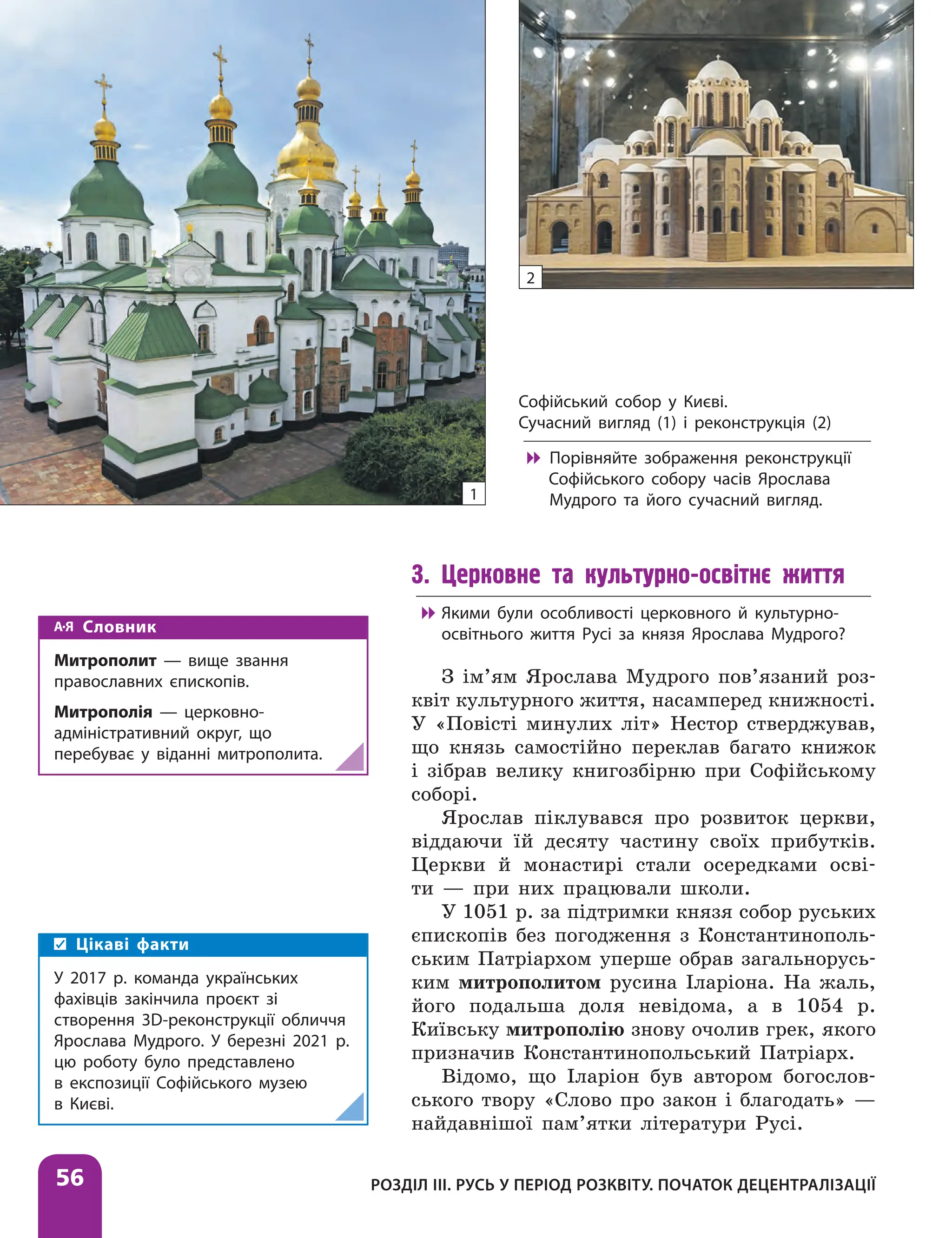 Розділ ІІІ. Русь у період розквіту. Початок децентралізації
56
3. Церковне та культурно-освітнє життя

 Якими були особливості церковного й культурно-
освітнього життя Русі за князя Ярослава Мудрого?
З ім’ям Ярослава Мудрого пов’язаний роз-
квіт культурного життя, насамперед книжності.
У «Повісті минулих літ» Нестор стверджував,
що князь самостійно переклав багато книжок
і зібрав велику книгозбірню при Софійському
соборі.
Ярослав піклувався про розвиток церкви,
віддаючи їй десяту частину своїх прибутків.
Церкви й монастирі стали осередками осві-
ти — при них працювали школи.
У 1051 р. за підтримки князя собор руських
єпископів без погодження з Константинополь-
ським Патріархом уперше обрав загальнорусь-
ким митрополитом русина Іларіона. На жаль,
його подальша доля невідома, а в 1054 р.
Київську митрополію знову очолив грек, якого
призначив Константинопольський Патріарх.
Відомо, що Іларіон був автором богослов-
ського твору «Слово про закон і благодать» —
найдавнішої пам’ятки літератури Русі.
Софійський собор у Києві.
Сучасний вигляд (1) і реконструкція (2)

 Порівняйте зображення реконструкції
Софійського собору часів Ярослава
Мудрого та його сучасний вигляд.
1
2
Словник
Митрополит — вище звання
православних єпископів.
Митрополія — церковно-
адміністративний округ, що
перебуває у віданні митрополита.
Цікаві факти
У 2017 р. команда українських
фахівців закінчила проєкт зі
створення 3D-реконструкції обличчя
Ярослава Мудрого. У березні 2021 р.
цю роботу було представлено
в експозиції Софійського музею
в Києві.
 