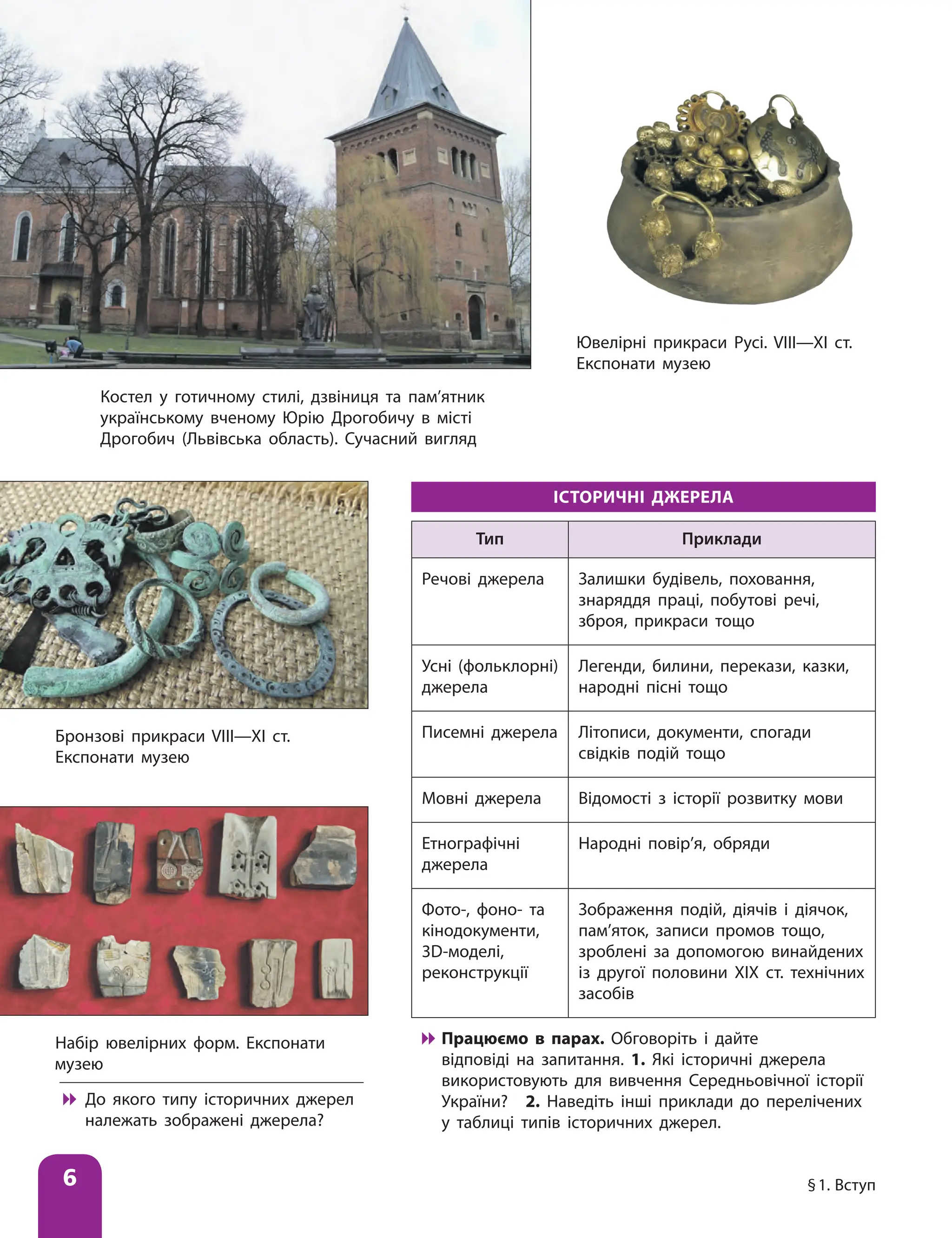 6 §1. Вступ﻿
ІСТОРИЧНІ ДЖЕРЕЛА
Тип Приклади
Речові джерела Залишки будівель, поховання,
знаряддя праці, побутові речі,
зброя, прикраси тощо
Усні (фольклорні)
джерела
Легенди, билини, перекази, казки,
народні пісні тощо
Писемні джерела Літописи, документи, спогади
свідків подій тощо
Мовні джерела Відомості з історії розвитку мови
Етнографічні
джерела
Народні повір’я, обряди
Фото-, фоно- та
кінодокументи,
3D-моделі,
реконструкції
Зображення подій, діячів і діячок,
пам’яток, записи промов тощо,
зроблені за допомогою винайдених
із другої половини ХІХ ст. технічних
засобів

 Працюємо в парах. Обговоріть і дайте
відповіді на запитання. 1. Які історичні джерела
використовують для вивчення Середньовічної історії
України? 2. Наведіть інші приклади до перелічених
у таблиці типів історичних джерел.
Костел у готичному стилі, дзвіниця та пам’ятник
українському вченому Юрію Дрогобичу в місті
Дрогобич (Львівська область). Сучасний вигляд
Ювелірні прикраси Русі. VIII—XI ст.
Експонати музею
Бронзові прикраси VIII—XI ст.
Експонати музею
Набір ювелірних форм. Експонати
музею

 До якого типу історичних джерел
належать зображені джерела?
 