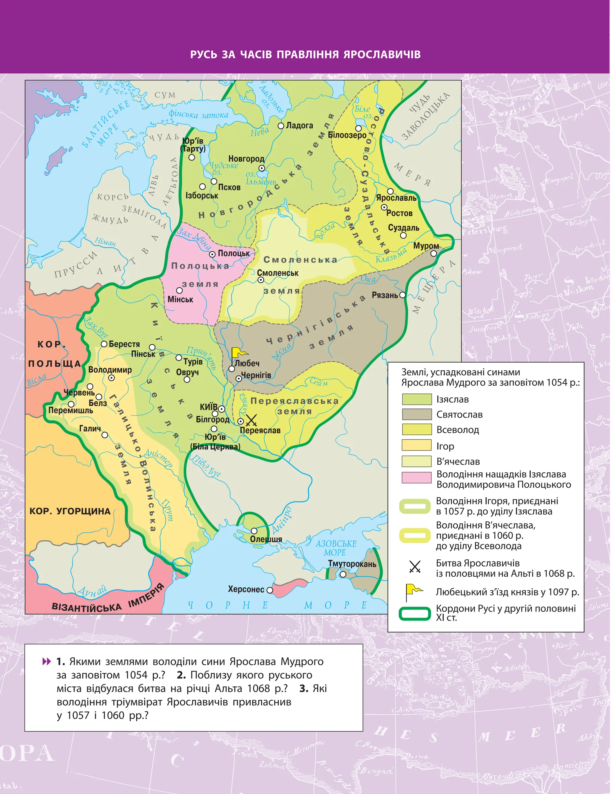 РУСЬ ЗА ЧАСІВ ПРАВЛІННЯ ЯРОСЛАВИЧІВ
Юр’їв
(Біла Церква)
Юр’їв
(Тарту)

 1. Якими землями володіли сини Ярослава Мудрого
за заповітом 1054 р.? 2. Поблизу якого руського
міста відбулася битва на річці Альта 1068 р.? 3. Які
володіння тріумвірат Ярославичів привласнив
у 1057 і 1060 рр.?
Землі, успадковані синами
Ярослава Мудрого за заповітом 1054 р.:
Кордони Русі у другій половині
ХІ ст.
Любецький з’їзд князів у 1097 р.
Ізяслав
Святослав
Всеволод
Ігор
В’ячеслав
Володіння нащадків Ізяслава
Володимировича Полоцького
Володіння Ігоря, приєднані
в 1057 р. до уділу Ізяслава
Битва Ярославичів
із половцями на Альті в 1068 р.
Володіння В’ячеслава,
приєднані в 1060 р.
до уділу Всеволода
 