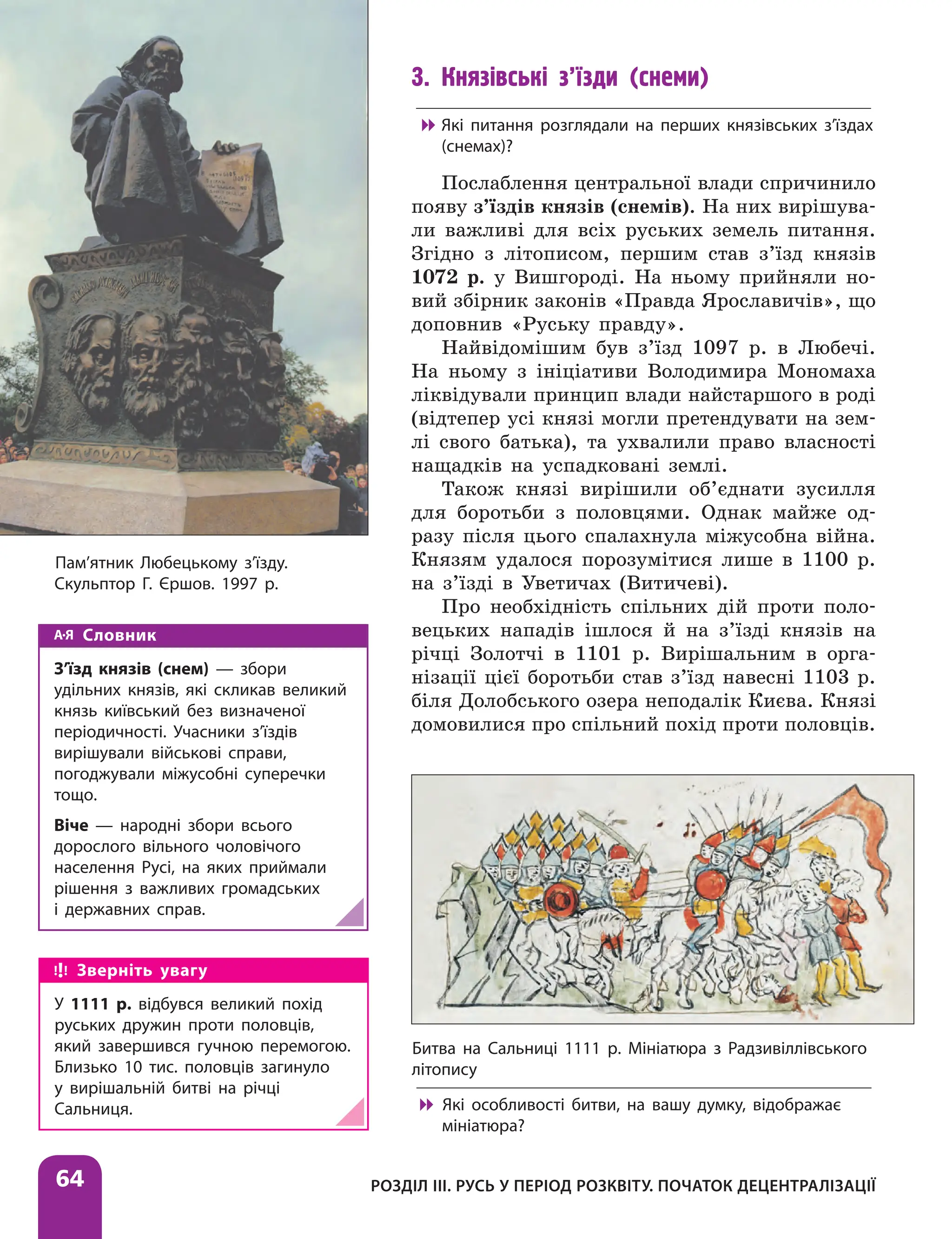 Розділ ІІІ. Русь у період розквіту. Початок децентралізації
64
3. Князівські з’їзди (снеми)

 Які питання розглядали на перших князівських з’їздах
(снемах)?
Послаблення центральної влади спричинило
появу з’їздів князів (снемів). На них вирішува-
ли важливі для всіх руських земель питання.
Згідно з літописом, першим став з’їзд князів
1072 р. у Вишгороді. На ньому прийняли но-
вий збірник законів «Правда Яро­
славичів», що
доповнив «Руську правду».
Найвідомішим був з’їзд 1097 р. в Любечі.
На ньому з ініціативи Володимира Мономаха
ліквідували принцип влади найстаршого в роді
(відтепер усі князі могли претендувати на зем-
лі свого батька), та ухвалили право власності
нащадків на успадковані землі.
Також князі вирішили об’єднати зусилля
для боротьби з половцями. Однак майже од-
разу після цього спалахнула міжусобна війна.
Князям удалося порозумітися лише в 1100 р.
на з’їзді в Уветичах (Витичеві).
Про необхідність спільних дій проти поло-
вецьких нападів ішлося й на з’їзді князів на
річці Золотчі в 1101 р. Вирішальним в орга-
нізації цієї боротьби став з’їзд навесні 1103 р.
біля Долобського озера неподалік Києва. Князі
домовилися про спільний похід проти половців.
Словник
З’їзд князів (снем) — збори
удільних князів, які скликав великий
князь київський без визначеної
періодичності. Учасники з’їздів
вирішували військові справи,
погоджували міжусобні суперечки
тощо.
Віче — народні збори всього
дорослого вільного чоловічого
населення Русі, на яких приймали
рішення з важливих громадських
і державних справ.
Битва на Сальниці 1111 р. Мініатюра з Радзивіллівського
літопису

 Які особливості битви, на вашу думку, відображає
мініатюра?
Зверніть увагу
У 1111 р. відбувся великий похід
руських дружин проти половців,
який завершився гучною перемогою.
Близько 10 тис. половців загинуло
у вирішальній битві на річці
Сальниця.
Пам’ятник Любецькому з’їзду.
Скульптор Г. Єршов. 1997 р.
 