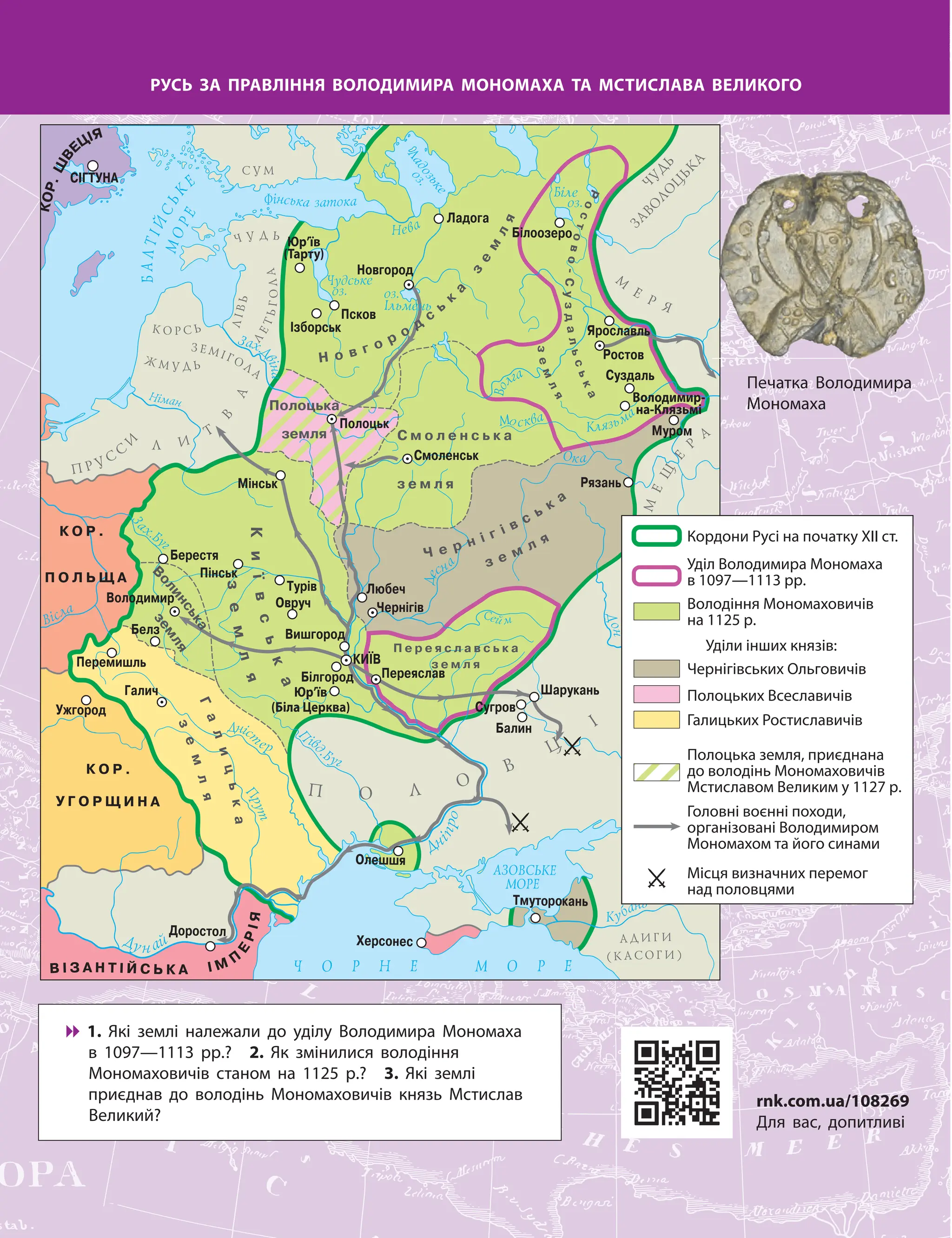 Юр’їв
(Біла Церква)
Юр’їв
(Тарту)
Володимир-
на-Клязьмі
Кордони Русі на початку ХІІ ст.
Уділ Володимира Мономаха
в 1097—1113 рр.
Уділи інших князів:
Чернігівських Ольговичів
Полоцьких Всеславичів
Галицьких Ростиславичів
Головні воєнні походи,
організовані Володимиром
Мономахом та його синами
Місця визначних перемог
над половцями
Полоцька земля, приєднана
до володінь Мономаховичів
Мстиславом Великим у 1127 р.
Володіння Мономаховичів
на 1125 р.
РУСЬ ЗА ПРАВЛІННЯ ВОЛОДИМИРА МОНОМАХА ТА МСТИСЛАВА ВЕЛИКОГО

 1. Які землі належали до уділу Володимира Мономаха
в 1097—1113 рр.? 2. Як змінилися володіння
Мономаховичів станом на 1125 р.? 3. Які землі
приєднав до володінь Мономаховичів князь Мстислав
Великий?
Печатка Володимира
Мономаха
rnk.com.ua/108269
Для вас, допитливі
 