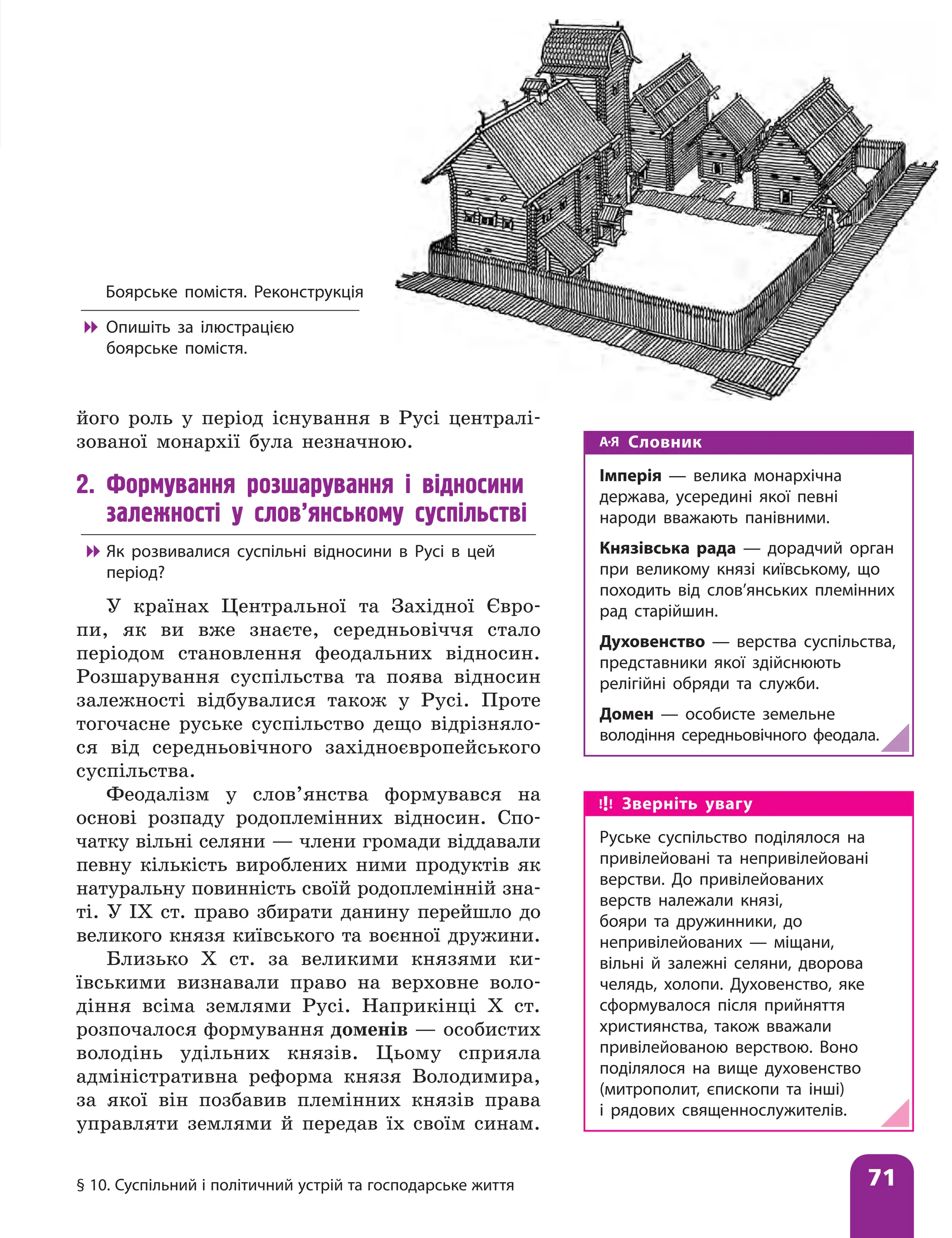 § 10. Суспільний і політичний устрій та господарське життя 71
його роль у період існування в Русі централі-
зованої монархії була незначною.
2. Формування розшарування і відносини
залежності у слов’янському суспільстві

 Як розвивалися суспільні відносини в Русі в цей
період?
У країнах Центральної та Західної Євро-
пи, як ви вже знаєте, середньовіччя стало
періодом становлення феодальних відносин.
Розшарування суспільства та поява відносин
залежності відбувалися також у Русі. Проте
тогочасне руське суспільство дещо відрізняло-
ся від середньовічного західноєвропейського
суспільства.
Феодалізм у слов’янства формувався на
основі розпаду родоплемінних відносин. Спо-
чатку вільні селяни — члени громади віддавали
певну кількість вироблених ними продуктів як
натуральну повинність своїй родоплемінній зна-
ті. У IX ст. право збирати данину перейшло до
великого князя київського та воєнної дружини.
Близько X ст. за великими князями ки-
ївськими визнавали право на верховне воло-
діння всіма землями Русі. Наприкінці X ст.
розпочалося формування доменів — особистих
володінь удільних князів. Цьому сприяла
адміністративна реформа князя Володимира,
за якої він позбавив племінних князів права
управляти землями й передав їх своїм синам.
Словник
Імперія — велика монархічна
держава, усередині якої певні
народи вважають панівними.
Князівська рада — дорадчий орган
при великому князі київському, що
походить від слов’янських племінних
рад старійшин.
Духовенство — верства суспільства,
представники якої здійснюють
релігійні обряди та служби.
Домен — особисте земельне
володіння середньовічного феодала.
Боярське помістя. Реконструкція

 Опишіть за ілюстрацією
боярське помістя.
Зверніть увагу
Руське суспільство поділялося на
привілейовані та непривілейовані
верстви. До привілейованих
верств належали князі,
бояри та дружинники, до
непривілейованих — міщани,
вільні й залежні селяни, дворова
челядь, холопи. Духовенство, яке
сформувалося після прийняття
християнства, також вважали
привілейованою верствою. Воно
поділялося на вище духовенство
(митрополит, єпископи та інші)
і рядових священнослужителів.
 