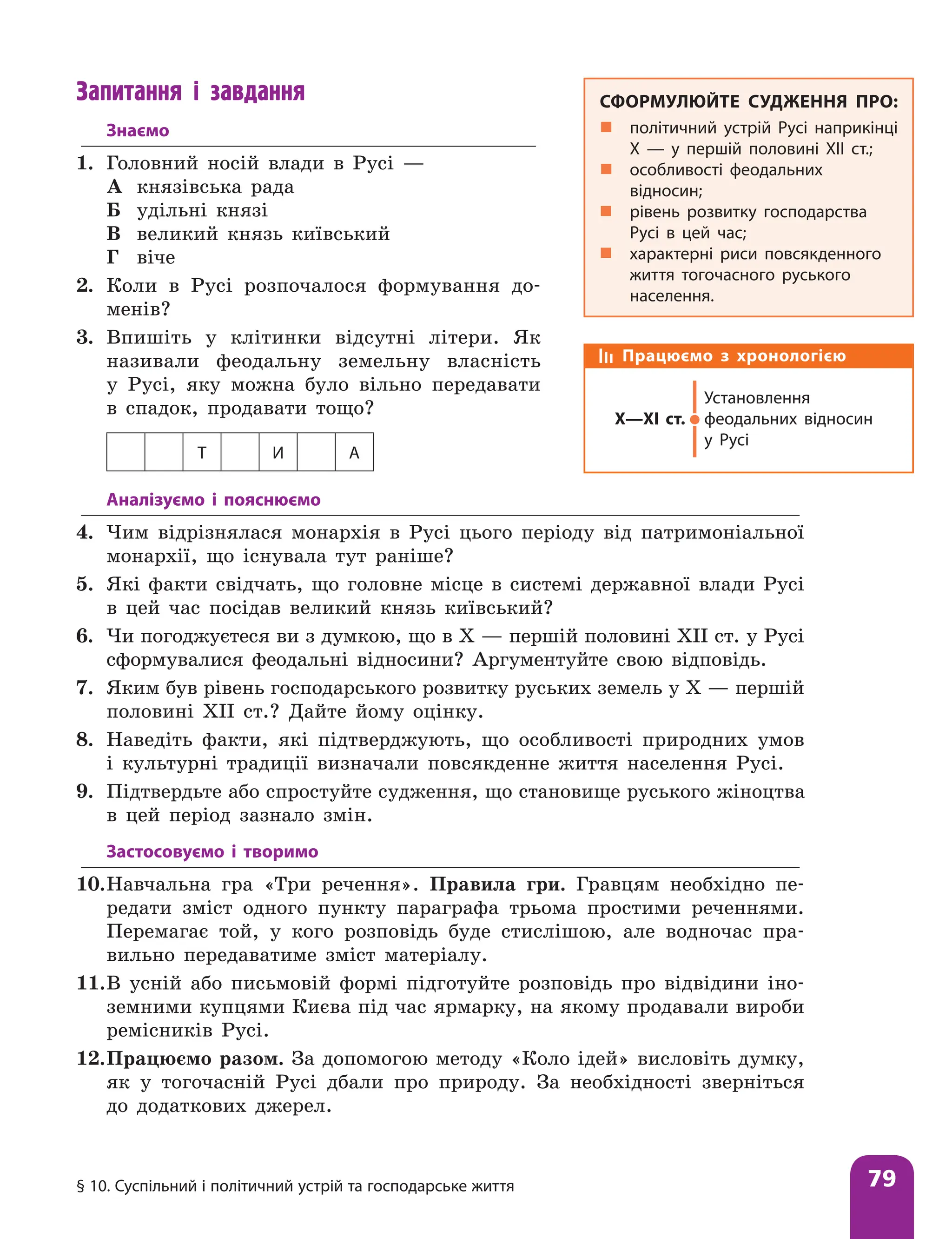 § 10. Суспільний і політичний устрій та господарське життя 79
Запитання і завдання
Знаємо
1. Головний носій влади в Русі —
А князівська рада
Б удільні князі
В великий князь київський
Г віче
2. Коли в Русі розпочалося формування до­
менів?
3. Впишіть у клітинки відсутні літери. Як
називали феодальну земельну власність
у Русі, яку можна було вільно передавати
в спадок, продавати тощо?
Т И А
СФОРМУЛЮЙТЕ СУДЖЕННЯ ПРО:
„
„ політичний устрій Русі наприкінці
Х — у першій половині ХІІ ст.;
„
„ особливості феодальних
відносин;
„
„ рівень розвитку господарства
Русі в цей час;
„
„ характерні риси повсякденного
життя тогочасного руського
населення.
Працюємо з хронологією
Х—ХІ ст.
Установлення
феодальних відносин
у Русі
Аналізуємо і пояснюємо
4. Чим відрізнялася монархія в Русі цього періоду від патримоніальної
монархії, що існувала тут раніше?
5. Які факти свідчать, що головне місце в системі державної влади Русі
в цей час посідав великий князь київський?
6. Чи погоджуєтеся ви з думкою, що в Х — першій половині ХІІ ст. у Русі
сформувалися феодальні відносини? Аргументуйте свою відповідь.
7. Яким був рівень господарського розвитку руських земель у Х — першій
половині ХІІ ст.? Дайте йому оцінку.
8. Наведіть факти, які підтверджують, що особливості природних умов
і культурні традиції визначали повсякденне життя населення Русі.
9. Підтвердьте або спростуйте судження, що становище руського жіноцтва
в цей період зазнало змін.
Застосовуємо і творимо
10.Навчальна гра «Три речення». Правила гри. Гравцям необхідно пе-
редати зміст одного пункту параграфа трьома простими реченнями.
Перемагає той, у кого розповідь буде стислішою, але водночас пра-
вильно передаватиме зміст матеріалу.
11.В усній або письмовій формі підготуйте розповідь про відвідини іно-
земними купцями Києва під час ярмарку, на якому продавали вироби
ремісників Русі.
12.Працюємо разом. За допомогою методу «Коло ідей» висловіть думку,
як у тогочасній Русі дбали про природу. За необхідності зверніться
до додаткових джерел.
 