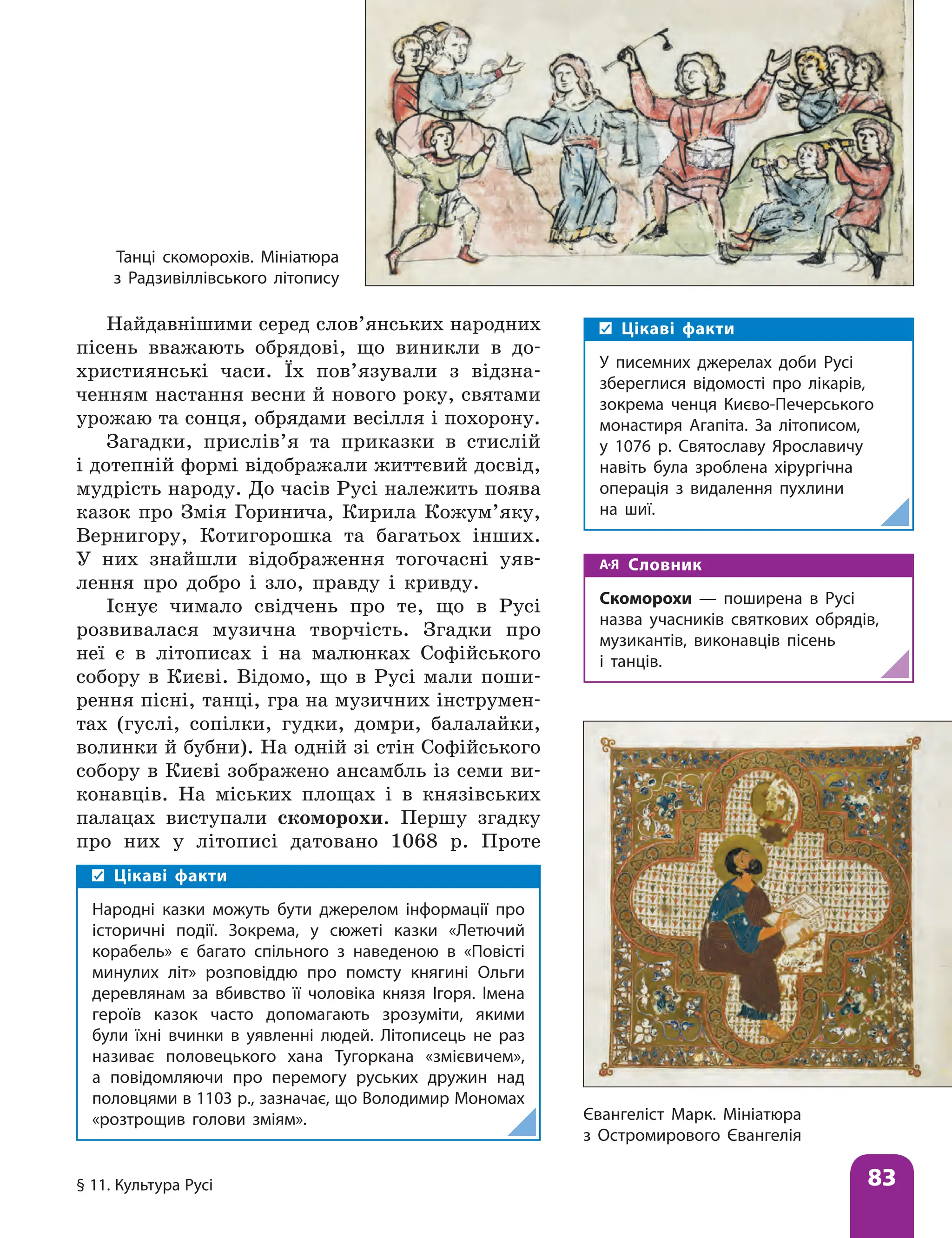 § 11. Культура Русі 83
Найдавнішими серед слов’янських народних
пісень вважають обрядові, що виникли в до-
християнські часи. Їх пов’язували з відзна-
ченням настання весни й нового року, святами
урожаю та сонця, обрядами весілля і похорону.
Загадки, прислів’я та приказки в стислій
і дотепній формі відображали життєвий досвід,
мудрість народу. До часів Русі належить поява
казок про Змія Горинича, Кирила Кожум’яку,
Вернигору, Котигорошка та багатьох інших.
У них знайшли відображення тогочасні уяв-
лення про добро і зло, правду і кривду.
Існує чимало свідчень про те, що в Русі
розвивалася музична творчість. Згадки про
неї є в літописах і на малюнках Софійського
собору в Києві. Відомо, що в Русі мали поши-
рення пісні, танці, гра на музичних інструмен-
тах (гуслі, сопілки, гудки, домри, балалайки,
волинки й бубни). На одній зі стін Софійського
собору в Києві зображено ансамбль із семи ви-
конавців. На міських площах і в князівських
палацах виступали скоморохи. Першу згадку
про них у літописі датовано 1068 р. Проте
Євангеліст Марк. Мініатюра
з Остромирового Євангелія
Цікаві факти
У писемних джерелах доби Русі
збереглися відомості про лікарів,
зокрема ченця Києво-Печерського
монастиря Агапіта. За літописом,
у 1076 р. Святославу Ярославичу
навіть була зроблена хірургічна
операція з видалення пухлини
на шиї.
Танці скоморохів. Мініатюра
з Радзивіллівського літопису
Цікаві факти
Народні казки можуть бути джерелом інформації про
історичні події. Зокрема, у сюжеті казки «Летючий
корабель» є багато спільного з наведеною в «Повісті
минулих літ» розповіддю про помсту княгині Ольги
деревлянам за вбивство її чоловіка князя Ігоря. Імена
героїв казок часто допомагають зрозуміти, якими
були їхні вчинки в уявленні людей. Літописець не раз
називає половецького хана Тугоркана «змієвичем»,
а повідомляючи про перемогу руських дружин над
половцями в 1103 р., зазначає, що Володимир Мономах
«розтрощив голови зміям».
Словник
Скоморохи — поширена в Русі
назва учасників святкових обрядів,
музикантів, виконавців пісень
і танців.
 