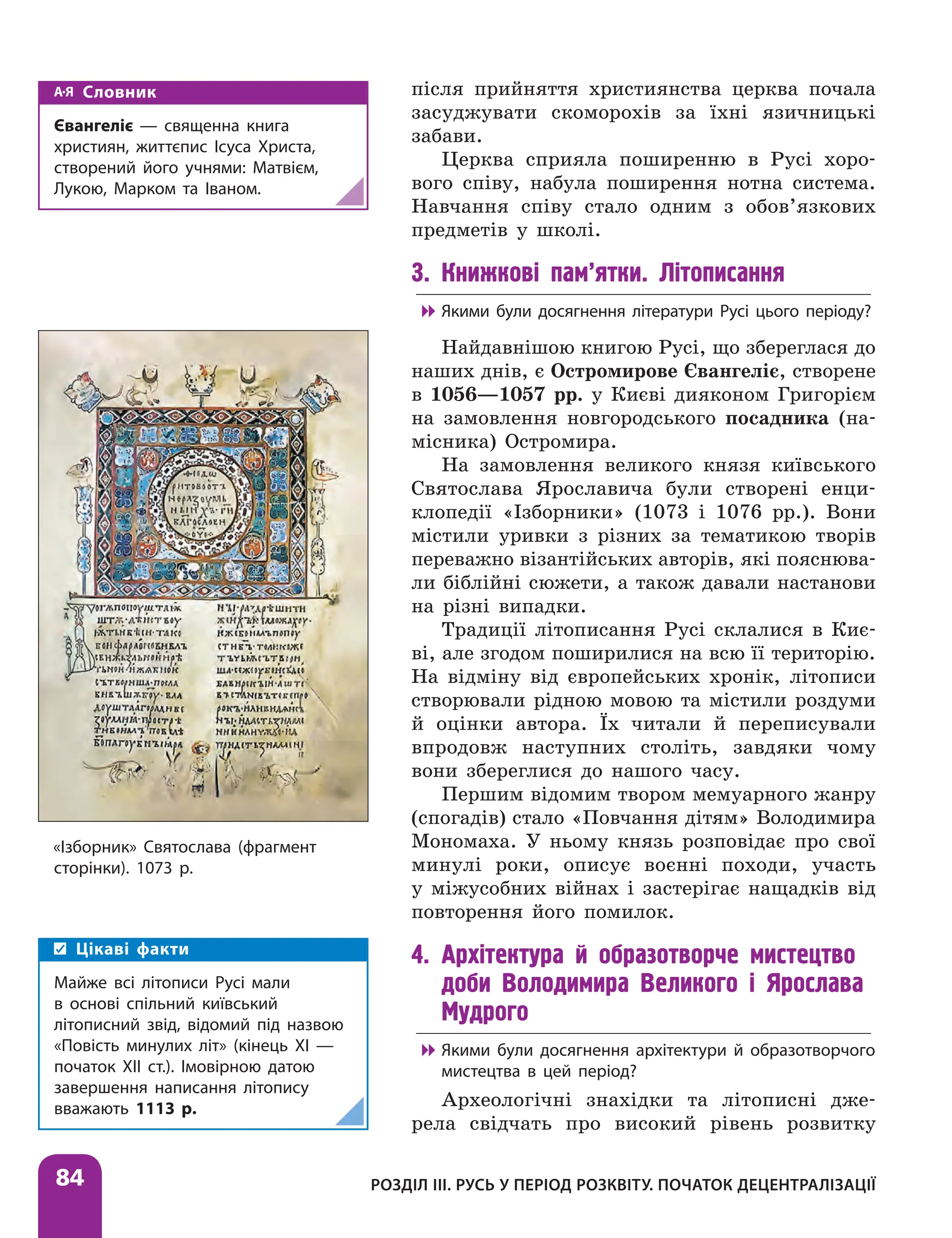 Розділ ІІІ. Русь у період розквіту. Початок децентралізації
84
після прийняття християнства церква почала
засуджувати скоморохів за їхні язичницькі
забави.
Церква сприяла поширенню в Русі хоро-
вого співу, набула поширення нотна система.
Навчання співу стало одним з обов’язкових
предметів у школі.
3. Книжкові пам’ятки. Літописання

 Якими були досягнення літератури Русі цього періоду?
Найдавнішою книгою Русі, що збереглася до
наших днів, є Остромирове Євангеліє, створене
в 1056—1057 рр. у Києві дияконом Григорієм
на замовлення новгородського посадника (на-
місника) Остромира.
На замовлення великого князя київського
Святослава Ярославича були створені енци-
клопедії «Ізборники» (1073 і 1076 рр.). Вони
містили уривки з різних за тематикою творів
переважно візантійських авторів, які пояснюва-
ли біблійні сюжети, а також давали настанови
на різні випадки.
Традиції літописання Русі склалися в Киє-
ві, але згодом поширилися на всю її територію.
На відміну від європейських хронік, літописи
створювали рідною мовою та містили роздуми
й оцінки автора. Їх читали й переписували
впродовж наступних століть, завдяки чому
вони збереглися до нашого часу.
Першим відомим твором мемуарного жанру
(спогадів) стало «Повчання дітям» Володимира
Мономаха. У ньому князь розповідає про свої
минулі роки, описує воєнні походи, участь
у міжусобних війнах і застерігає нащадків від
повторення його помилок.
4. Архітектура й образотворче мистецтво
доби Володимира Великого і Ярослава
Мудрого

 Якими були досягнення архітектури й образотворчого
мистецтва в цей період?
Археологічні знахідки та літописні дже-
рела свідчать про високий рівень розвитку
«Ізборник» Святослава (фрагмент
сторінки). 1073 р.
Цікаві факти
Майже всі літописи Русі мали
в основі спільний київський
літописний звід, відомий під назвою
«Повість минулих літ» (кінець XI —
початок ХII ст.). Імовірною ­
датою
завершення написання літопису
вважають 1113 р.
Словник
Євангеліє — священна книга
християн, життєпис Ісуса Христа,
створений його учнями: Матвієм,
Лукою, Марком та Іваном.
 