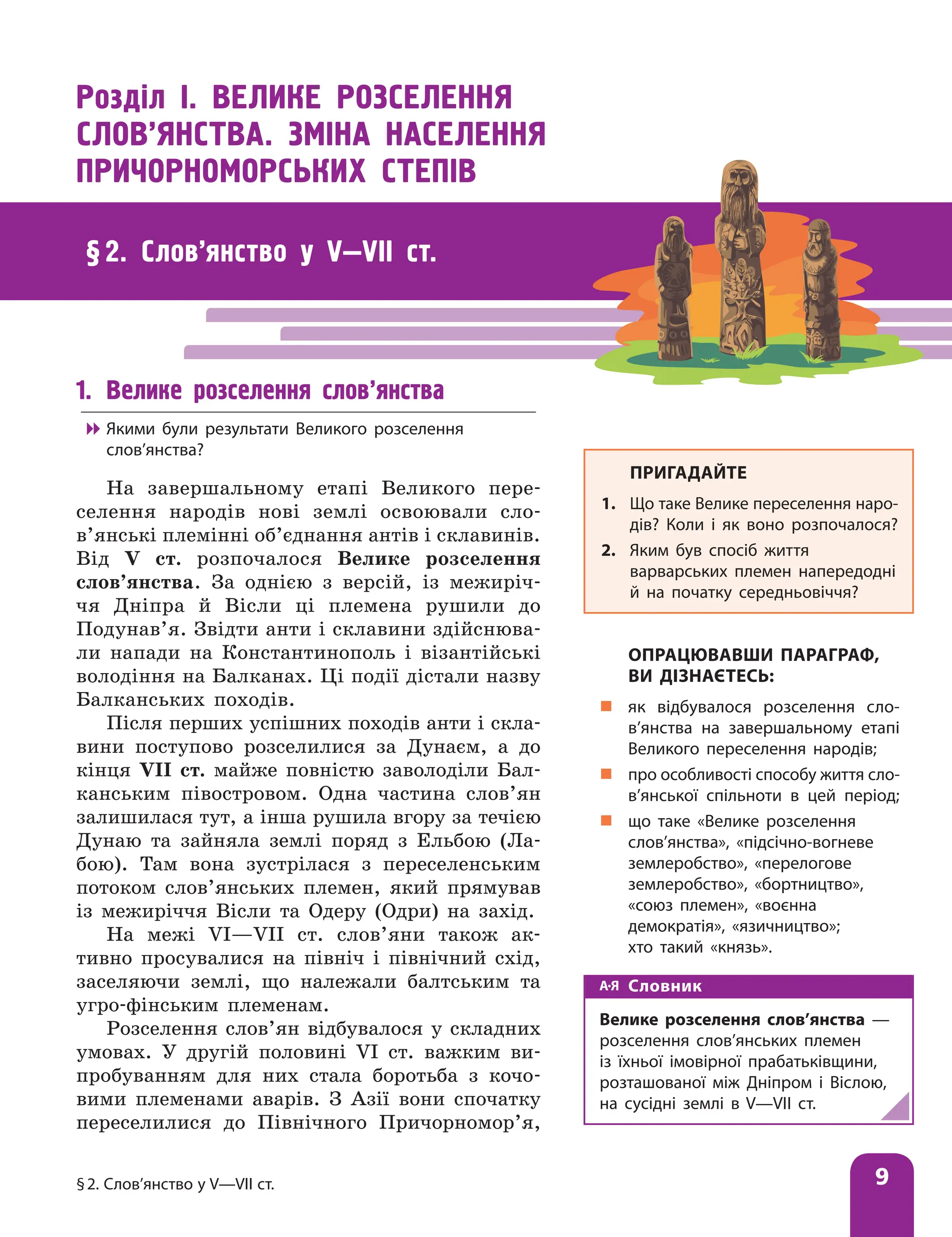 §2. Слов’янство у V—VІІ ст. 9
§ 2. Слов’янство у V—VІІ ст.
1. Велике розселення слов’янства

 Якими були результати Великого розселення
слов’янства?
На завершальному етапі Великого пере-
селення народів нові землі освоювали сло­
в’янські племінні об’єднання антів і склавинів.
Від V ст. розпочалося Велике розселення
слов’янства. За однією з версій, із межиріч-
чя Дніпра й Вісли ці племена рушили до
Подунав’я. Звідти анти і склавини здійснюва-
ли напади на Константинополь і візантійські
володіння на Балканах. Ці події дістали назву
Балканських походів.
Після перших успішних походів анти і скла-
вини поступово розселилися за Дунаєм, а до
кінця VII ст. майже повністю заволоділи Бал-
канським півостровом. Одна частина слов’ян
залишилася тут, а інша рушила вгору за течією
Дунаю та зайняла землі поряд з Ельбою (Ла-
бою). Там вона зустрілася з переселенським
потоком слов’янських племен, який прямував
із межиріччя Вісли та Одеру (Одри) на захід.
На межі VI—VII ст. слов’яни також ак-
тивно просувалися на північ і північний схід,
заселяючи землі, що належали балтським та
угро-фінським племенам.
Розселення слов’ян відбувалося у складних
умовах. У другій половині VI ст. важким ви-
пробуванням для них стала боротьба з кочо-
вими племенами аварів. З Азії вони спочатку
переселилися до Північного Причорномор’я,
Розділ І. ВЕЛИКЕ РОЗСЕЛЕННЯ
СЛОВ’ЯНСТВА. ЗМІНА НАСЕЛЕННЯ
ПРИЧОРНОМОРСЬКИХ СТЕПІВ
ПРИГАДАЙТЕ
1. Що таке Велике переселення наро-
дів? Коли і як воно розпочалося?
2. Яким був спосіб життя
варварських племен напередодні
й на початку середньовіччя?
ОПРАЦЮВАВШИ ПАРАГРАФ,
ВИ ДІЗНАЄТЕСЬ:
„
„ як відбувалося розселення сло­
в’ян­
ства на завершальному етапі
Великого переселення народів;
„
„ про особливості способу життя сло­
в’янської спільноти в цей період;
„
„ що таке «Велике розселення
слов’янства», «підсічно-вогневе
землеробство», «перелогове
землеробство», «бортництво»,
«союз племен», «воєнна
демократія», «язичництво»;
хто такий «князь».
Словник
Велике розселення слов’янства —
розселення слов’янських племен
із їхньої імовірної прабатьківщини,
розташованої між Дніпром і Віслою,
на сусідні землі в V—VII ст.
 