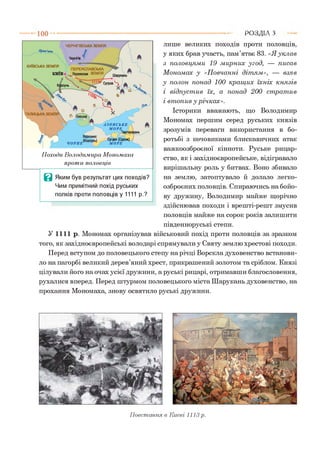 ------- 1 0 0 Р О З Д ІЛ з
ЧЕРНІГІВСЬКА ЗЕМЛЯ
Чернігів
ПЕРЕЯСЛАВСЬКА
Переяслав ЗЕМЛЯ,
ГАЛИЦЬКА ЗЕМЛЯ**.
А ЗО ВС ЬК Е
М О РЕ
-угдея (Суро>
М О РЕЧОРНЕ
КИЇВСЬКА ЗЕМЛЯ
КИЇВ
Походи Володимира Мономаха
проти половців
лише великих походів проти половців,
у яких брав участь, пам’ятає 83. «Я укл ав
з половцям и 19 мирних угод, — писав
М ономах у «П овчанні діт ям », — взяв
у полон понад 100 кращ их їхніх кн язів
і відпуст ив їх, а понад 200 ст рат ив
і вт опив у річках».
Історики вважають, що Володимир
Мономах першим серед руських князів
зрозумів переваги використання в бо­
ротьбі з кочовиками блискавичних атак
важкоозброєної кінноти. Руське рицар­
ство, як і західноєвропейське, відігравало
вирішальну роль у битвах. Воно збивало
на землю, затоптувало й долало легко­
озброєних половців. Спираючись на бойо­
ву дружину, Володимир майже щорічно
здійснював походи і врешті-решт змусив
половців майже на сорок років залишити
південноруські степи.
У 1111 р. Мономах організував військовий похід проти половців за зразком
того, як західноєвропейські володарі спрямували у Святу землю хрестові походи.
Перед вступом до половецького степу на річці Ворскла духовенство встанови­
ло на пагорбі великий дерев’яний хрест, прикрашений золотом та сріблом. Князі
цілували його на очах усієї дружини, а руські рицарі, отримавши благословення,
рухалися вперед. Перед штурмом половецького міста Шарукань духовенство, на
прохання Мономаха, знову освятило руські дружини.
В Яким був результат цих походів?
Чим примітний похід руських
полків проти половців у 1111 р.?
Повстання в Києві 1113 р.
 