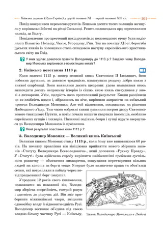 Похід завершився перемогою русичів. Близько десяти тисяч половців загину­
ло у вирішальній битві на річці Сольниці. Решта половецьких орд переселилися
на схід, за Волгу.
Повідомлення про хрестовий похід русичів до половецького степу були надіс­
лані у Візантію, Польщу, Чехію, Угорщину, Рим. Так на початку XII ст. боротьба
руських князів із половцями стала складовою наступу європейського християн­
ського світу на Схід.
В У яких уділах довелося правити Володимиру до 1113 р.? Завдяки чому Володи­
мир Мономах вирізнився з-поміж інших князів?
Київська держава (Русь-Україна) у другій половині XI — першій половині XIII ст. 1 0 1
2. Київське повстання 1113 р.
Коли навесні 1113 р. помер великий князь Святополк II Ізяславич, його
побожна дружина, за давньою традицією, влаштувала роздачу добра князя з
княжої скарбниці. Вони виявилися досить щедрими: удова намагалася якось
залагодити досить неприємну історію із сіллю, якою князь спекулював у змо­
ві з лихварями. Утім, щедрість мала протилежний результат. Кияни розцінили
це як слабкість влади і, зібравшись на віче, вирішили запросити на київський
престол Володимира Мономаха. Але той відмовився, пославшись на рішення
Любецького з’їзду. Тим часом озброєні кияни зупинили погром двору Святопол-
кового тисяцького Путяти, а потім почали нищити квартали іноземців, особливо
єврейських купців і лихварів. Налякані подіями, бояри і купці вдруге звернули­
ся до Володимира Мономаха із проханням.
Ц Який результат повстання киян 1113 р.?
3. Володимир Мономах — Великий князь Київський
Великим князем Мономах став у 1113 р., коли йому вже виповнилося 60 ро­
ків. На початку правління він зініціював прийняття нового збірника зако­
нів «Статуту Володимира Всеволодовича», який доповнив «Руську Правду».
У «Статуті» було здійснено спробу вирішити найболючіші проблеми суспіль­
ного розвитку — обмеження лихварства, скасування перетворення вільних
людей на холопів за борги тощо. Уперше було визначено права та обов’язки
селян, які потрапляли в кабалу через не-
відпрацьований борг (закупи).
Упродовж 12 років свого князювання,
незважаючи на поважний вік, Володи­
мир зберігав енергійність, гострий розум
і здатність до рішучих дій. Він зміг при­
боркати міжкнязівські чвари, зміцнити
одноосібну владу й відновити єдність Русі.
Володимир востаннє об’єднав під своєю
владою більшу частину Русі — Київську, Замок Володимира Мономаха в Любечі
 
