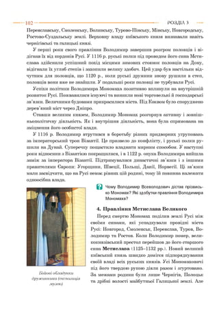 1 0 2 - ■ Р О З Д ІЛ з
Переяславську, Смоленську, Волинську, Турово-Пінську, Мінську, Новгородську,
Ростово-Суздальську землі. Верховну владу київського князя визнавали навіть
чернігівські та галицькі князі.
У перші роки свого правління Володимир завершив розгром половців і ві­
дігнав їх від кордонів Русі. У 1116 р. руські полки під проводом його сина Мсти­
слава здійснили успішний похід місцями зимових стоянок половців на Дону,
відігнали їх углиб степів і захопили велику здобич. Цей удар був настільки від­
чутним для половців, що 1120 р., коли руські дружини знову рушили в степ,
половців вони вже не знайшли. У подальші роки половці не турбували Русі.
Успіхи політики Володимира Мономаха позитивно вплинули на внутрішній
розвиток Русі. Пожвавилися існуючі та виникли нові торговельні й господарські
зв’язки. Величними будовами прикрасилися міста. Під Києвом було споруджено
дерев’яний міст через Дніпро.
Ставши великим князем, Володимир Мономах розгорнув активну і зовніш­
ньополітичну діяльність. Як і внутрішня діяльність, вона була спрямована на
зміцнення його особистої влади.
У 1116 р. Володимир втрутився в боротьбу різних придворних угруповань
за імператорський трон Візантії. Це призвело до конфлікту, і руські полки ру­
шили на Дунай. Суперечку пощастило владнати мирним способом. У наступні
роки відносини з Візантією покращилися, і в 1122 р. онука Володимира вийшла
заміж за імператора Візантії. Підтримувалися династичні зв’язки і з іншими
правителями Європи: Угорщини, Швеції, Польщі, Данії, Норвегії. Ці зв’язки
мали засвідчити, що на Русі немає рівних цій родині, тому їй повинна належати
одноосібна влада.
Бойовіобладунки
дружинника (експозиція
музею)
В Чому Володимир Всеволодович дістав прізвись­
ко Мономах? Які здобутки правління Володимира
Мономаха?
4. Правління Мстислава Великого
Перед смертю Мономах поділив землі Русі між
своїми синами, які успадкували провідні міста
Русі: Новгород, Смоленськ, Переяслав, Туров, Во­
лодимир та Ростов. Коли Володимир помер, вели­
кокнязівський престол перейшов до його старшого
сина Мстислава (1125-1132 рр.). Новий великий
київський князь швидко домігся підпорядкування
своїй владі всіх руських князів. Усі Мономаховичі
під його твердою рукою діяли разом і згуртовано.
За межами родини були лише Чернігів, Полоцьк
та дрібні волості майбутньої Галицької землі. Але
 