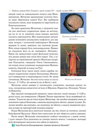 місцеві князі не наважувалися чинити опір Моно-
маховичам. Мстислав продовжував політику бать­
ка щодо збереження єдності Русі. Він приборкав
полоцьких князів, яких відправив як заручників до
Константинополя.
За часів правління Мстислава у свідомості кня­
зів уже настільки укоренилося право на вотчину,
що на те чи те княжіння стала швидко зростати
кількість претендентів. Між спадкоємцями неодно­
разово починають спалахувати конфлікти, але зав­
дяки таланту і політичній майстерності Мстислав
вправно їх долав, наводячи лад залізною рукою.
Його влада справді була загальноруською. Нащад­
ки згадували його за це, називаючи «Великим».
Проте він припустився однієї фатальної помилки,
яка далася взнаки вже після його смерті. Так, у су­
перечці за чернігівський престол Мстислав підтри­
мав Ольговичів (нащадків Олега Святославича),
які згодом стали головними конкурентами Монома-
ховичів у боротьбі за владу на Русі.
Успішною була також відсіч князя спробам по­
ловців скористатися смертю Володимира Монома-
ха й повернутися в південноруські степи. Як писав
літописець, Мстислав «багат о пот у вт ер за зем лю
Р уську». У 1129 р. він загнав їх аж за Волгу і далі.
Мстислав також воював із литовськими племенами, накладав данину на
чудь, підтримував династичні зв’язки зі Швецією, Норвегією, Польщею, Чехією
та Візантією.
Про високий міжнародний авторитет князя свідчить такий випадок. У 1129 р.
руські купці, що поверталися з Моравії (Чеське королівство), були пограбовані по­
ляками. Тільки-но про це стало відомо Мстиславу, він негайно відправив посла до
польського короля Болеслава з вимогою відшкодувати збитки, завдані купцям. Бо-
леслав негайно дав відповідь, що компенсує всі збитки, а надалі надаватиме русь­
ким купцям на території своїх володінь охорону.
Влада Мстислава була настільки міцною, що він, нікого не питаючи, заповів
Київ братові Ярополку. Проте його наступник не зміг зберегти єдність держави.
Після смерті Мстислава міжкнязівські усобиці спалахнули з новою силою,
і дуже швидко Русь розпалася на півтора десятка земель і князівств, володарі
яких безперервно змагалися між собою за першість.
В Чому Мстислав Володимирович отримав прізвисько Великий?
Київська держава (Русь-Україна) у другій половині XI — першій половині XIII ст. 1 0 3
Княжий .знак Мстислава
Великого
М стислав Великий
 