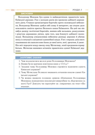 1 0 4 Р О З Д ІЛ з
висновки
Володимир Мономах був одним із найвидатніших правителів часів
Київської держави. Уже з молодих років він проявляв здібності держав­
ного діяча. Ставши організатором боротьби проти половецької небезпе­
ки, Володимир Мономах здобув собі славу й авторитет, що згодом дало
можливість посісти престол Великого князя Київського. На цей час він
набув досвіду політичної боротьби, виявив себе вольовим, розсудливим
і рішучим державним діячем, крім того, мав блискучі здібності полко­
водця. Володимир усвідомлював небезпеку розпаду держави й убачав
вихід із ситуації в зміцненні одноосібної влади. Уже з перших днів свого
князювання він наполегливо йшов до своєї мети, якої, зрештою, й досяг.
Він зміг передати владу своєму сину Мстиславу, який продовжив справу
батька. Мстислав виявився останнім правителем єдиної Київської дер­
жави.
ЗАКРІПИМО ЗНАННЯ
1. Чим відзначилися молоді роки Володимира Мономаха?
2. Якими були причини повстання киян у 1113 р.?
3. Завдяки чому Володимир Мономах спромігся відновити єдність
Київської держави?
4. Чому Мстислава Великого вважають останнім князем єдиної Ки­
ївської держави?
5. Чи можна вважати головною думкою «Повчання» Володимира
Мономаха відвернення князівської міжусобиці та збереження єд­
ності Русі? Доведіть чи спростуйте це, спираючись на текст «По­
вчання».
 