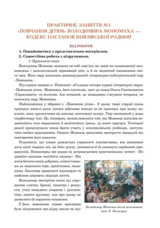 ПРАКТИЧНЕ ЗАНЯТТЯ №3
«ПОВЧАННЯ ДІТЯМ» ВОЛОДИМИРА МОНОМАХА —
КОДЕКС НАСТАНОВ КНЯЗІВСЬКОЇ РОДИНИ
ХІД РОБОТИ
1. Ознайомитися з представленим матеріалом.
2. Самостійна робота з підручником.
1) Прочитати текст.
Володимир Мономах залишив по собі пам’ять не лише як талановитий пол­
ководець і далекоглядний державний діяч, а й як видатний письменник сво­
го часу. Його перу належить високохудожній літературно-публіцистичний твір
«Повчання».
Під однією назвою в «Повчанні» об’єднано чотири окремі літературні твори:
«Повчання дітям» Мономаха, його життєпис, лист до князя Олега Святославича
(Гориславича) та молитва. Але останній, як нещодавно з’ясували історики, не
належить перу Мономаха.
Найцікавішим у зібранні є «Повчання дітям». У цьому творі старий князь
пригадує минулі роки, описує військові походи та не приховує при цьому по­
милок, яких припустився на довгому життєвому шляху. Твір написаний у дещо
скорботному тоні. Це, ймовірно, можна пояснити тим, що Мономах відчував не­
досяжність того морального й політичного ідеалу, до якого прагнув. Тогочасні
реалії примушували князя брати участь у міжкнязівських усобицях, поступа­
тися своїми принципами. Одначе Мономах намагався застерегти нащадків від
повторення його помилок.
Розуміючи, що синам доведеться управляти князівствами, він намагався
дати цінні поради, які, на його думку, допомогли б їм уникнути серйозних про-
рахунків. Насамперед він радив їм дотримуватися християнських чеснот: «Не
давайте сильним погубити людину». Він
хотів бачити синів добрими, співчутливи­
ми до людського горя, привітними, людя­
ними. Закликав проявляти милосердя та
особливо цінувати людське життя.
Володимир застерігав синів від пору­
шення клятви, брехні, пияцтва і розпу­
сти, учив шанувати старших і духовен­
ство, кохати дружину, але при цьому не
дозволяти їй керувати чоловіком.
У його повчаннях синам важливим
було піклуватися про рідну землю та під­
Володимир Мономах після полювання
(худ. В. Васнецов)
 