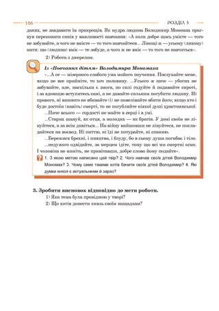 1 0 6 - ■ Р О З Д ІЛ з
даних, не завдавати їм прикрощів. Як мудра людина Володимир Мономах праг­
нув переконати синів у важливості навчання: «А коли добре щось умієте — того
не забувайте, а чого не вмієте — то того навчайтеся... Лінощі ж —усьому (лихому)
мати: що (людина) вміє — те забуде, а чого ж не вміє — то того не навчиться».
2) Робота з джерелом.
Із «Повчання дітям» Володимира Мономаха
«...А се — мізерного слабого ума мойого поучення. Послухайте мене,
якщо не все прийміте, то хоч половину. ...Усього ж паче — убогих не
забувайте, але, наскільки є змога, по силі годуйте й подавайте сироті,
і за вдовицю вступитесь самі, а не давайте сильним погубити людину. Ні
правого, ні винного не вбивайте (і) не повелівайте вбити його; якщо хто і
буде достоїн (навіть) смерті, то не погубляйте ніякої душі християнської.
...Паче всього — гордості не майте в серці і в умі.
...Старих шануй, як отця, а молодих — як братів. У домі своїм не лі­
нуйтеся, а за всім дивіться... На війну вийшовши не лінуйтеся, не покла­
дайтеся на воєвод. Ні питтю, ні їді не потурайте, ні спанню.
...Бережися брехні, і пияцтва, і блуду, бо в сьому душа погибає і тіло.
...недужого одвідайте, за мерцем ідіте, тому що всі ми смертні єсмо.
І чоловіка не миніть, не привітавши, добре слово йому подайте».
В 1. З якою метою написано цей твір? 2. Чого навчав своїх дітей Володимир
Мономах? 3. Чому саме такими хотів бачити своїх дітей Володимир? 4. Які
думки князя є актуальними й зараз?*12
3. Зробити висновок відповідно до мети роботи.
1) Яка тема була провідною у творі?
2) Що хотів донести князь своїм нащадкам?
 