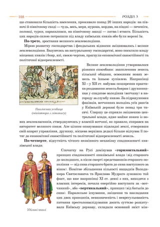 1 0 8 - ■ Р О З Д ІЛ з
що становили більшість населення, проживало понад 20 інших народів: на пів­
ночі й північному сході —чудь, весь, меря, мурома, мордва, на півдні — печеніги,
половці, турки, каракалпаки, на північному заході — литва і ятвяги. Більшість
цих народів силою потрапили під владу київських князів або були ворожі їм.
По-третє, зростання великого землеволодіння.
Мірою розвитку господарства і феодальних відносин зміцнювалось і велике
землеволодіння. Базуючись на натуральному господарстві, воно посилило владу
місцевих князів і бояр, які, своєю чергою, прагнули економічної самостійності та
політичної відокремленості.
Велике землеволодіння утворювалося
різними способами: захопленням земель
сільської общини, освоєнням нових зе­
мель та їхньою купівлею. Наприкінці
XI - у XII ст. набуває поширення практи­
ка роздавання земель боярам і дружинни­
кам у спадкове володіння (вотчину) в на­
городу за службу князю. За підрахунками
фахівців, вотчинних володінь усіх рангів
у Київській державі було понад три ти­
сячі. Спершу це сприяло зміцненню цен­
тральної влади, адже майже кожен із но­
вих землевласників, стверджуючись у власній вотчині, як правило, спирався на
авторитет великого князя. Але цілком опанувавши підвладні землі, створивши
свій апарат управління, дружину, місцева верхівка дедалі більше відчуває її по­
тяг до економічної самостійності та політичної відокремленості земель.
По-четверте, відсутність чіткого незмінного механізму спадкоємності кня­
зівської влади.
Князівська усобиид
(.мініатюра з літопису)
Удільні князі
Спочатку на Русі домінував «горизонтальний»
принцип спадкоємності князівської влади (від старшого
до молодшого, а після смерті представників старшого по­
коління — від сина старшого брата до сина наступного за
віком). Помітне збільшення кількості нащадків Володи­
мира Святославича та Ярослава Мудрого зумовило той
факт, що вже наприкінці XI ст. деякі з них, виходячи з
власних інтересів, почали енергійно виступати за «вот­
чинний», або «вертикальний», принцип (від батьків до
сина). Паралельне існування, зміщення та накладання
цих двох принципів, невизначеність і неврегульованість
питання престолонаслідування досить суттєво розхиту­
вали Київську державу, складали основний зміст між-
 
